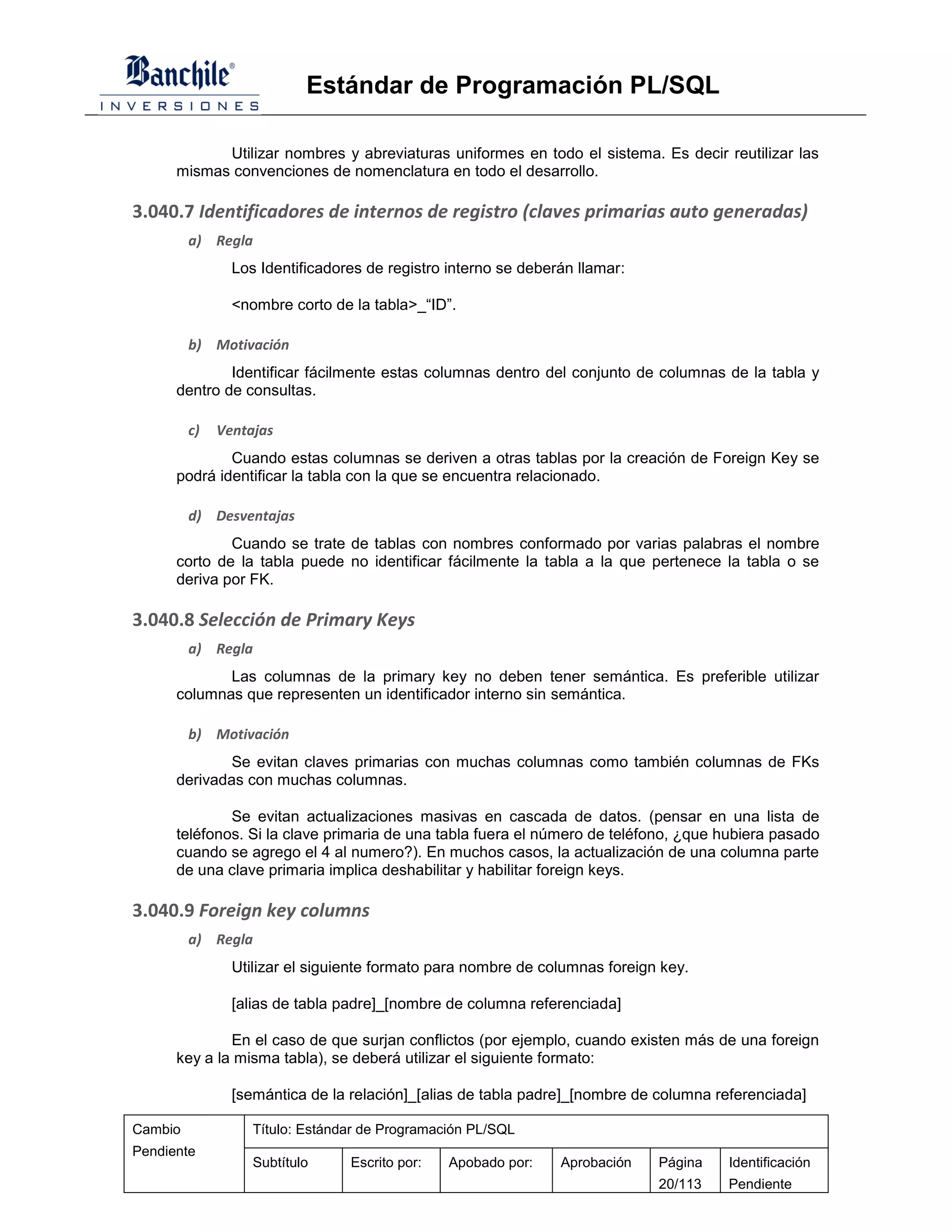 Estándar de Programación PL/SQL

            Utilizar nombres y abreviaturas uniformes en todo el sistema. Es decir reutilizar las
      mismas convenciones de nomenclatura en todo el desarrollo.

3.040.7 Identificadores de internos de registro (claves primarias auto generadas)
         a) Regla
                Los Identificadores de registro interno se deberán llamar:

                <nombre corto de la tabla>_“ID”.

         b) Motivación
              Identificar fácilmente estas columnas dentro del conjunto de columnas de la tabla y
      dentro de consultas.

         c)   Ventajas
              Cuando estas columnas se deriven a otras tablas por la creación de Foreign Key se
      podrá identificar la tabla con la que se encuentra relacionado.

         d) Desventajas
              Cuando se trate de tablas con nombres conformado por varias palabras el nombre
      corto de la tabla puede no identificar fácilmente la tabla a la que pertenece la tabla o se
      deriva por FK.

3.040.8 Selección de Primary Keys
         a) Regla
             Las columnas de la primary key no deben tener semántica. Es preferible utilizar
      columnas que representen un identificador interno sin semántica.

         b) Motivación
              Se evitan claves primarias con muchas columnas como también columnas de FKs
      derivadas con muchas columnas.

              Se evitan actualizaciones masivas en cascada de datos. (pensar en una lista de
      teléfonos. Si la clave primaria de una tabla fuera el número de teléfono, ¿que hubiera pasado
      cuando se agrego el 4 al numero?). En muchos casos, la actualización de una columna parte
      de una clave primaria implica deshabilitar y habilitar foreign keys.

3.040.9 Foreign key columns
         a) Regla
                Utilizar el siguiente formato para nombre de columnas foreign key.

                [alias de tabla padre]_[nombre de columna referenciada]

              En el caso de que surjan conflictos (por ejemplo, cuando existen más de una foreign
      key a la misma tabla), se deberá utilizar el siguiente formato:

                [semántica de la relación]_[alias de tabla padre]_[nombre de columna referenciada]

Cambio             Título: Estándar de Programación PL/SQL
Pendiente
                   Subtítulo     Escrito por:   Apobado por:    Aprobación   Página   Identificación
                                                                             20/113   Pendiente
 