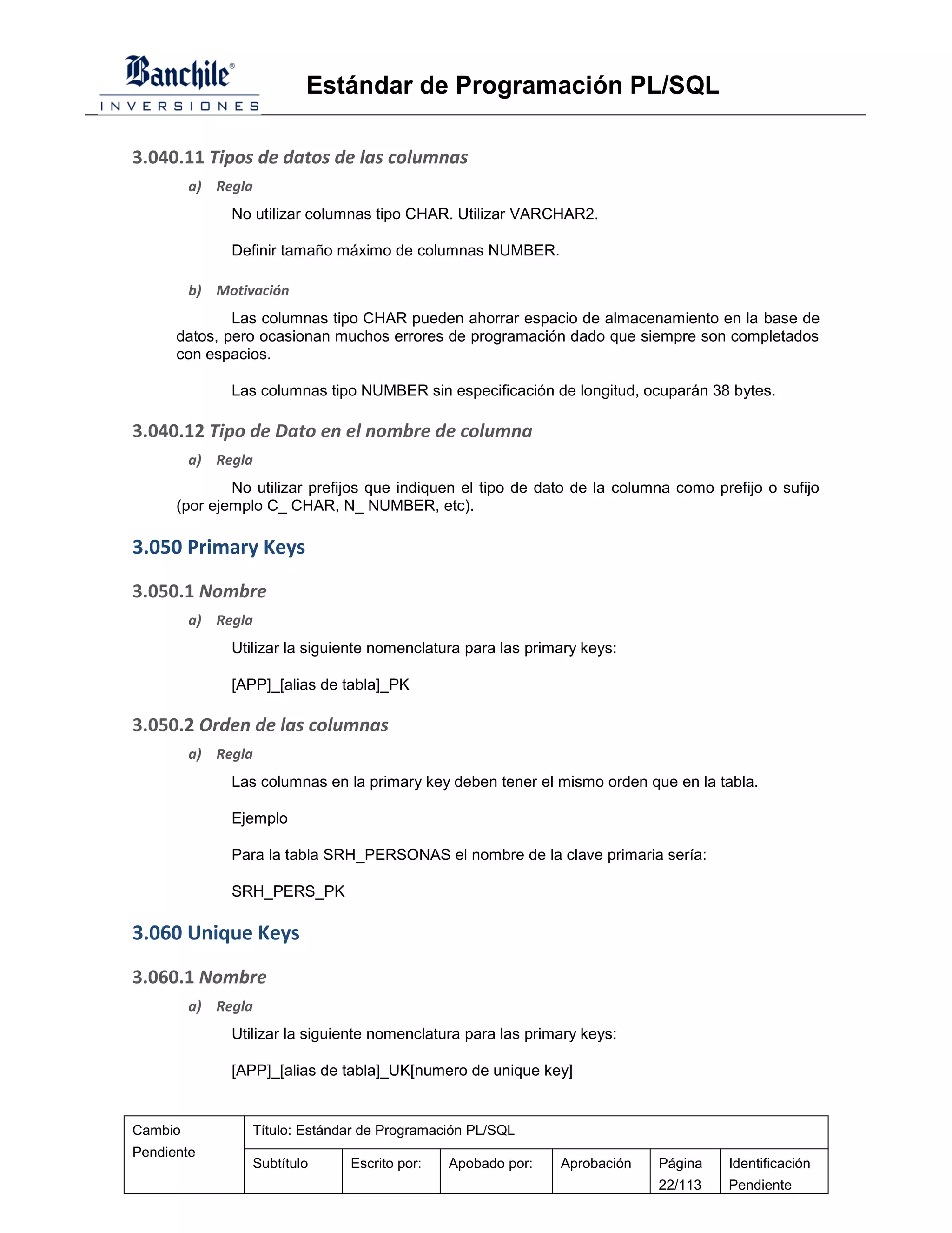 Estándar de Programación PL/SQL

3.040.11 Tipos de datos de las columnas
         a) Regla
              No utilizar columnas tipo CHAR. Utilizar VARCHAR2.

              Definir tamaño máximo de columnas NUMBER.

         b) Motivación
              Las columnas tipo CHAR pueden ahorrar espacio de almacenamiento en la base de
      datos, pero ocasionan muchos errores de programación dado que siempre son completados
      con espacios.

              Las columnas tipo NUMBER sin especificación de longitud, ocuparán 38 bytes.

3.040.12 Tipo de Dato en el nombre de columna
         a) Regla
              No utilizar prefijos que indiquen el tipo de dato de la columna como prefijo o sufijo
      (por ejemplo C_ CHAR, N_ NUMBER, etc).

3.050 Primary Keys
3.050.1 Nombre
         a) Regla
              Utilizar la siguiente nomenclatura para las primary keys:

              [APP]_[alias de tabla]_PK

3.050.2 Orden de las columnas
         a) Regla
              Las columnas en la primary key deben tener el mismo orden que en la tabla.

              Ejemplo

              Para la tabla SRH_PERSONAS el nombre de la clave primaria sería:

              SRH_PERS_PK

3.060 Unique Keys
3.060.1 Nombre
         a) Regla
              Utilizar la siguiente nomenclatura para las primary keys:

              [APP]_[alias de tabla]_UK[numero de unique key]


Cambio           Título: Estándar de Programación PL/SQL
Pendiente
                 Subtítulo     Escrito por:   Apobado por:    Aprobación   Página    Identificación
                                                                           22/113    Pendiente
 