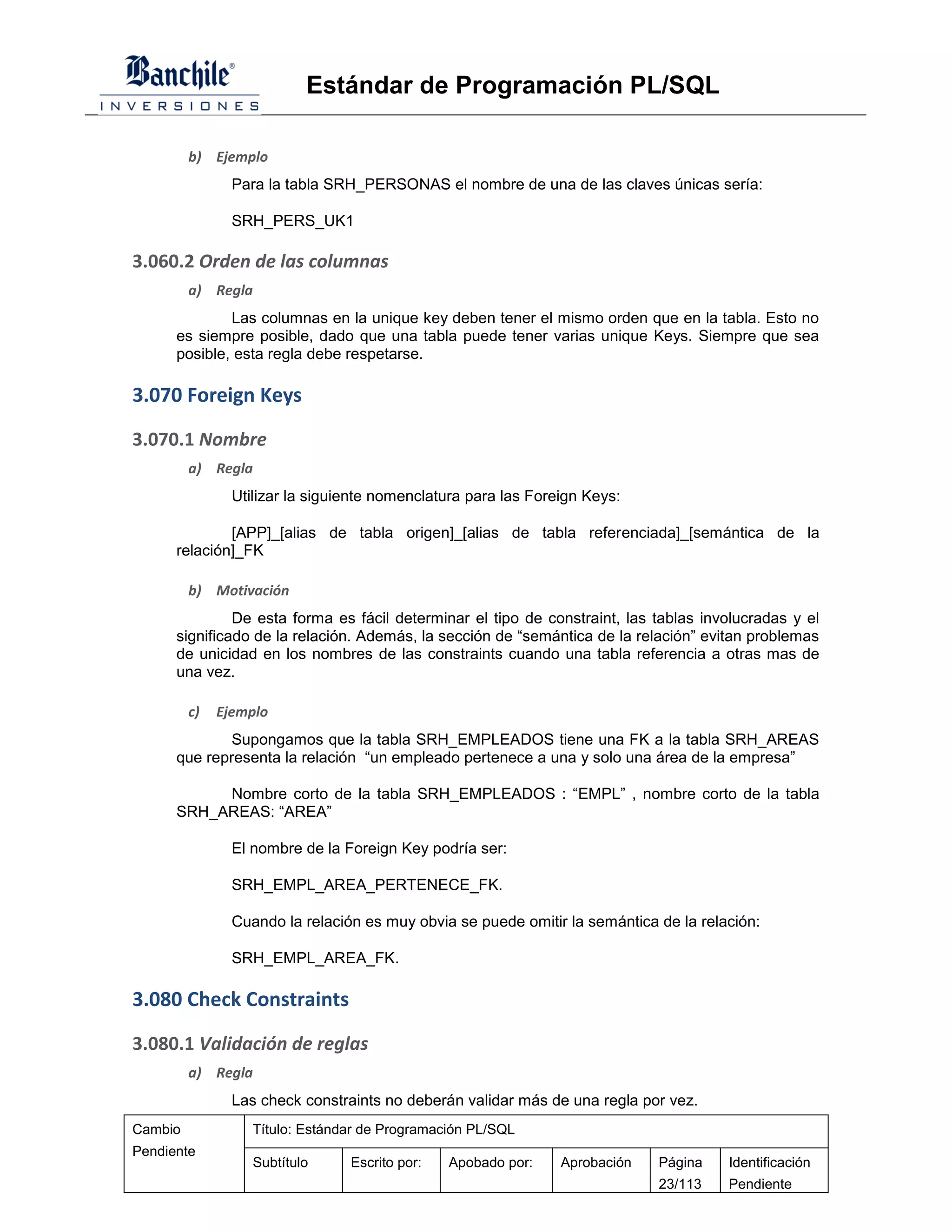 Estándar de Programación PL/SQL

         b) Ejemplo
                Para la tabla SRH_PERSONAS el nombre de una de las claves únicas sería:

                SRH_PERS_UK1

3.060.2 Orden de las columnas
         a) Regla
              Las columnas en la unique key deben tener el mismo orden que en la tabla. Esto no
      es siempre posible, dado que una tabla puede tener varias unique Keys. Siempre que sea
      posible, esta regla debe respetarse.

3.070 Foreign Keys

3.070.1 Nombre
         a) Regla
                Utilizar la siguiente nomenclatura para las Foreign Keys:

              [APP]_[alias de tabla origen]_[alias de tabla referenciada]_[semántica de la
      relación]_FK

         b) Motivación
               De esta forma es fácil determinar el tipo de constraint, las tablas involucradas y el
      significado de la relación. Además, la sección de “semántica de la relación” evitan problemas
      de unicidad en los nombres de las constraints cuando una tabla referencia a otras mas de
      una vez.

         c)   Ejemplo
              Supongamos que la tabla SRH_EMPLEADOS tiene una FK a la tabla SRH_AREAS
      que representa la relación “un empleado pertenece a una y solo una área de la empresa”

           Nombre corto de la tabla SRH_EMPLEADOS : “EMPL” , nombre corto de la tabla
      SRH_AREAS: “AREA”

                El nombre de la Foreign Key podría ser:

                SRH_EMPL_AREA_PERTENECE_FK.

                Cuando la relación es muy obvia se puede omitir la semántica de la relación:

                SRH_EMPL_AREA_FK.

3.080 Check Constraints

3.080.1 Validación de reglas
         a) Regla
                Las check constraints no deberán validar más de una regla por vez.
Cambio             Título: Estándar de Programación PL/SQL
Pendiente
                   Subtítulo     Escrito por:   Apobado por:    Aprobación   Página    Identificación
                                                                             23/113    Pendiente
 