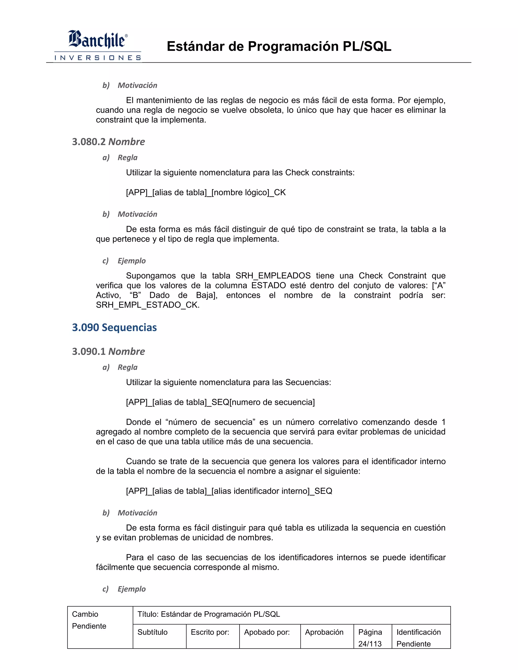 Estándar de Programación PL/SQL

         b) Motivación
              El mantenimiento de las reglas de negocio es más fácil de esta forma. Por ejemplo,
      cuando una regla de negocio se vuelve obsoleta, lo único que hay que hacer es eliminar la
      constraint que la implementa.

3.080.2 Nombre
         a) Regla
                Utilizar la siguiente nomenclatura para las Check constraints:

                [APP]_[alias de tabla]_[nombre lógico]_CK

         b) Motivación
              De esta forma es más fácil distinguir de qué tipo de constraint se trata, la tabla a la
      que pertenece y el tipo de regla que implementa.

         c)   Ejemplo
               Supongamos que la tabla SRH_EMPLEADOS tiene una Check Constraint que
      verifica que los valores de la columna ESTADO esté dentro del conjuto de valores: [“A”
      Activo, “B” Dado de Baja], entonces el nombre de la constraint podría ser:
      SRH_EMPL_ESTADO_CK.

3.090 Sequencias

3.090.1 Nombre
         a) Regla
                Utilizar la siguiente nomenclatura para las Secuencias:

                [APP]_[alias de tabla]_SEQ[numero de secuencia]

              Donde el “número de secuencia” es un número correlativo comenzando desde 1
      agregado al nombre completo de la secuencia que servirá para evitar problemas de unicidad
      en el caso de que una tabla utilice más de una secuencia.

               Cuando se trate de la secuencia que genera los valores para el identificador interno
      de la tabla el nombre de la secuencia el nombre a asignar el siguiente:

                [APP]_[alias de tabla]_[alias identificador interno]_SEQ

         b) Motivación
               De esta forma es fácil distinguir para qué tabla es utilizada la sequencia en cuestión
      y se evitan problemas de unicidad de nombres.

              Para el caso de las secuencias de los identificadores internos se puede identificar
      fácilmente que secuencia corresponde al mismo.

         c)   Ejemplo

Cambio             Título: Estándar de Programación PL/SQL
Pendiente
                   Subtítulo     Escrito por:   Apobado por:    Aprobación       Página   Identificación
                                                                                 24/113   Pendiente
 
