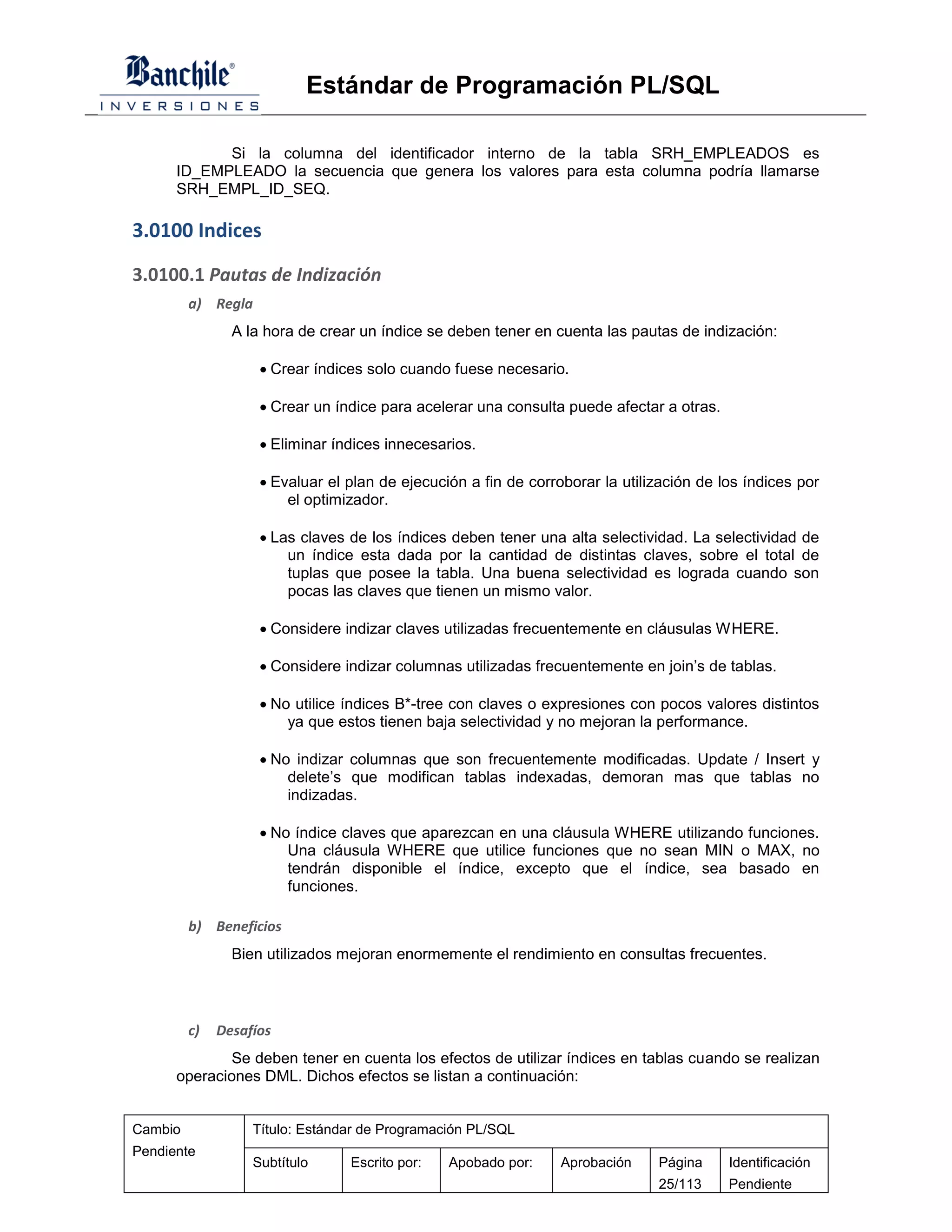 Estándar de Programación PL/SQL

            Si la columna del identificador interno de la tabla SRH_EMPLEADOS es
      ID_EMPLEADO la secuencia que genera los valores para esta columna podría llamarse
      SRH_EMPL_ID_SEQ.

3.0100 Indices

3.0100.1 Pautas de Indización
         a) Regla
                A la hora de crear un índice se deben tener en cuenta las pautas de indización:

                     Crear índices solo cuando fuese necesario.

                     Crear un índice para acelerar una consulta puede afectar a otras.

                     Eliminar índices innecesarios.

                     Evaluar el plan de ejecución a fin de corroborar la utilización de los índices por
                        el optimizador.

                     Las claves de los índices deben tener una alta selectividad. La selectividad de
                        un índice esta dada por la cantidad de distintas claves, sobre el total de
                        tuplas que posee la tabla. Una buena selectividad es lograda cuando son
                        pocas las claves que tienen un mismo valor.

                     Considere indizar claves utilizadas frecuentemente en cláusulas WHERE.

                     Considere indizar columnas utilizadas frecuentemente en join’s de tablas.

                     No utilice índices B*-tree con claves o expresiones con pocos valores distintos
                        ya que estos tienen baja selectividad y no mejoran la performance.

                     No indizar columnas que son frecuentemente modificadas. Update / Insert y
                        delete’s que modifican tablas indexadas, demoran mas que tablas no
                        indizadas.

                     No índice claves que aparezcan en una cláusula WHERE utilizando funciones.
                        Una cláusula WHERE que utilice funciones que no sean MIN o MAX, no
                        tendrán disponible el índice, excepto que el índice, sea basado en
                        funciones.

         b) Beneficios
                Bien utilizados mejoran enormemente el rendimiento en consultas frecuentes.



         c)   Desafíos
              Se deben tener en cuenta los efectos de utilizar índices en tablas cuando se realizan
      operaciones DML. Dichos efectos se listan a continuación:


Cambio             Título: Estándar de Programación PL/SQL
Pendiente
                   Subtítulo     Escrito por:   Apobado por:     Aprobación    Página     Identificación
                                                                               25/113     Pendiente
 
