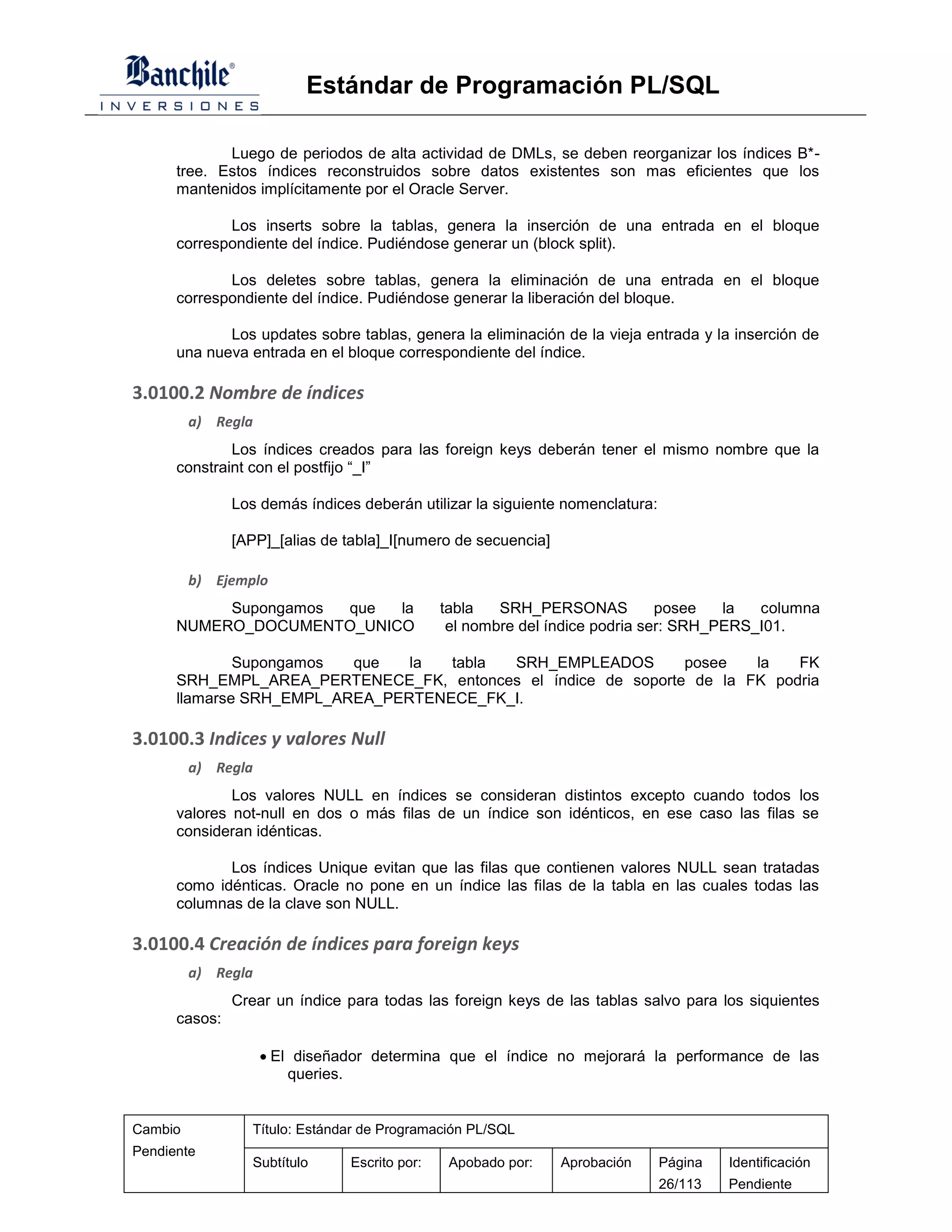 Estándar de Programación PL/SQL

             Luego de periodos de alta actividad de DMLs, se deben reorganizar los índices B*-
      tree. Estos índices reconstruidos sobre datos existentes son mas eficientes que los
      mantenidos implícitamente por el Oracle Server.

             Los inserts sobre la tablas, genera la inserción de una entrada en el bloque
      correspondiente del índice. Pudiéndose generar un (block split).

             Los deletes sobre tablas, genera la eliminación de una entrada en el bloque
      correspondiente del índice. Pudiéndose generar la liberación del bloque.

             Los updates sobre tablas, genera la eliminación de la vieja entrada y la inserción de
      una nueva entrada en el bloque correspondiente del índice.

3.0100.2 Nombre de índices
         a) Regla
              Los índices creados para las foreign keys deberán tener el mismo nombre que la
      constraint con el postfijo “_I”

               Los demás índices deberán utilizar la siguiente nomenclatura:

               [APP]_[alias de tabla]_I[numero de secuencia]

         b) Ejemplo
           Supongamos que  la                  tabla   SRH_PERSONAS           posee   la  columna
      NUMERO_DOCUMENTO_UNICO                    el nombre del índice podria ser: SRH_PERS_I01.

              Supongamos  que   la  tabla SRH_EMPLEADOS        posee   la   FK
      SRH_EMPL_AREA_PERTENECE_FK, entonces el índice de soporte de la FK podria
      llamarse SRH_EMPL_AREA_PERTENECE_FK_I.

3.0100.3 Indices y valores Null
         a) Regla
              Los valores NULL en índices se consideran distintos excepto cuando todos los
      valores not-null en dos o más filas de un índice son idénticos, en ese caso las filas se
      consideran idénticas.

             Los índices Unique evitan que las filas que contienen valores NULL sean tratadas
      como idénticas. Oracle no pone en un índice las filas de la tabla en las cuales todas las
      columnas de la clave son NULL.

3.0100.4 Creación de índices para foreign keys
         a) Regla
               Crear un índice para todas las foreign keys de las tablas salvo para los siquientes
      casos:

                     El diseñador determina que el índice no mejorará la performance de las
                        queries.


Cambio            Título: Estándar de Programación PL/SQL
Pendiente
                  Subtítulo     Escrito por:    Apobado por:   Aprobación      Página   Identificación
                                                                               26/113   Pendiente
 