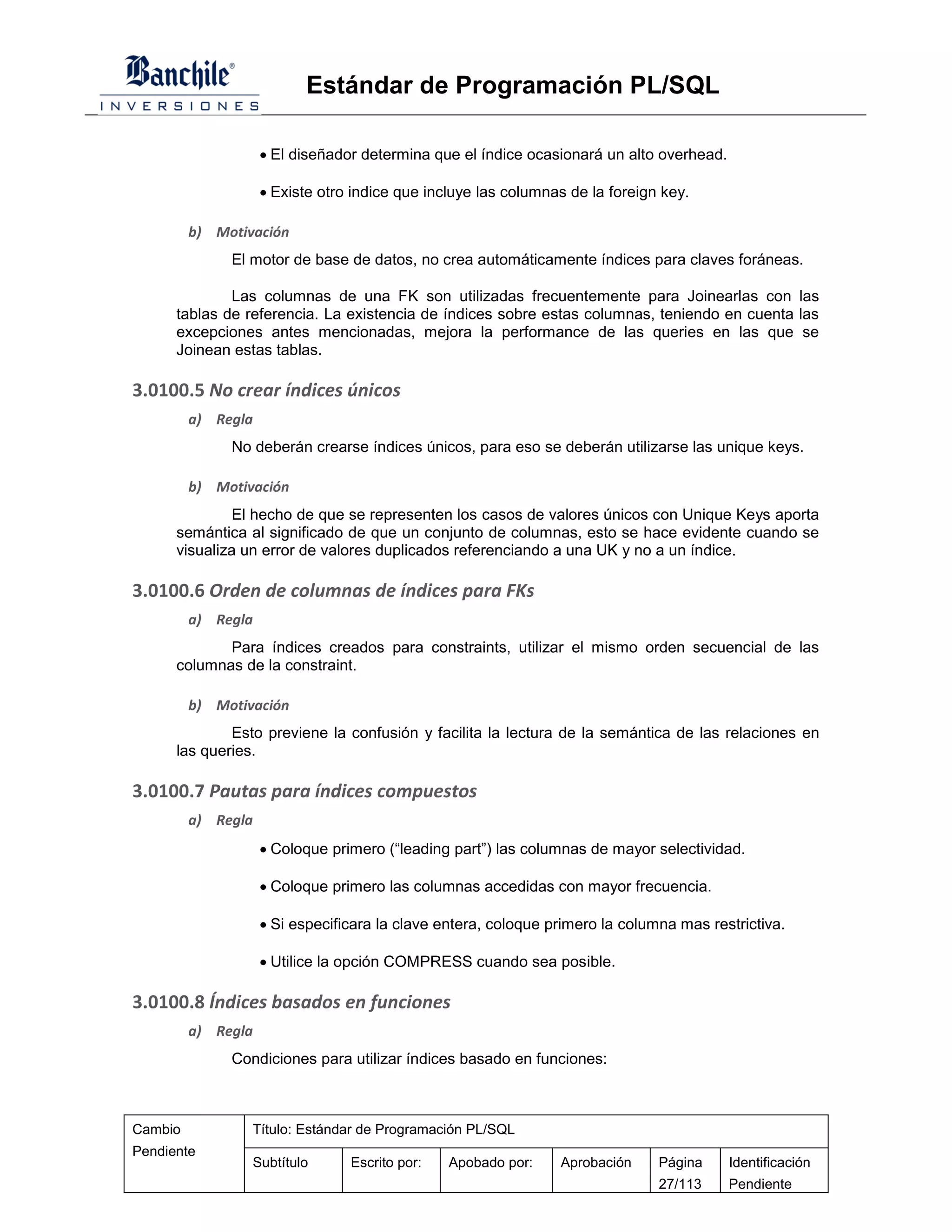 Estándar de Programación PL/SQL

                     El diseñador determina que el índice ocasionará un alto overhead.

                     Existe otro indice que incluye las columnas de la foreign key.

         b) Motivación
              El motor de base de datos, no crea automáticamente índices para claves foráneas.

              Las columnas de una FK son utilizadas frecuentemente para Joinearlas con las
      tablas de referencia. La existencia de índices sobre estas columnas, teniendo en cuenta las
      excepciones antes mencionadas, mejora la performance de las queries en las que se
      Joinean estas tablas.

3.0100.5 No crear índices únicos
         a) Regla
              No deberán crearse índices únicos, para eso se deberán utilizarse las unique keys.

         b) Motivación
               El hecho de que se representen los casos de valores únicos con Unique Keys aporta
      semántica al significado de que un conjunto de columnas, esto se hace evidente cuando se
      visualiza un error de valores duplicados referenciando a una UK y no a un índice.

3.0100.6 Orden de columnas de índices para FKs
         a) Regla
             Para índices creados para constraints, utilizar el mismo orden secuencial de las
      columnas de la constraint.

         b) Motivación
              Esto previene la confusión y facilita la lectura de la semántica de las relaciones en
      las queries.

3.0100.7 Pautas para índices compuestos
         a) Regla
                     Coloque primero (“leading part”) las columnas de mayor selectividad.

                     Coloque primero las columnas accedidas con mayor frecuencia.

                     Si especificara la clave entera, coloque primero la columna mas restrictiva.

                     Utilice la opción COMPRESS cuando sea posible.

3.0100.8 Índices basados en funciones
         a) Regla
              Condiciones para utilizar índices basado en funciones:



Cambio           Título: Estándar de Programación PL/SQL
Pendiente
                 Subtítulo       Escrito por:   Apobado por:    Aprobación     Página     Identificación
                                                                               27/113     Pendiente
 
