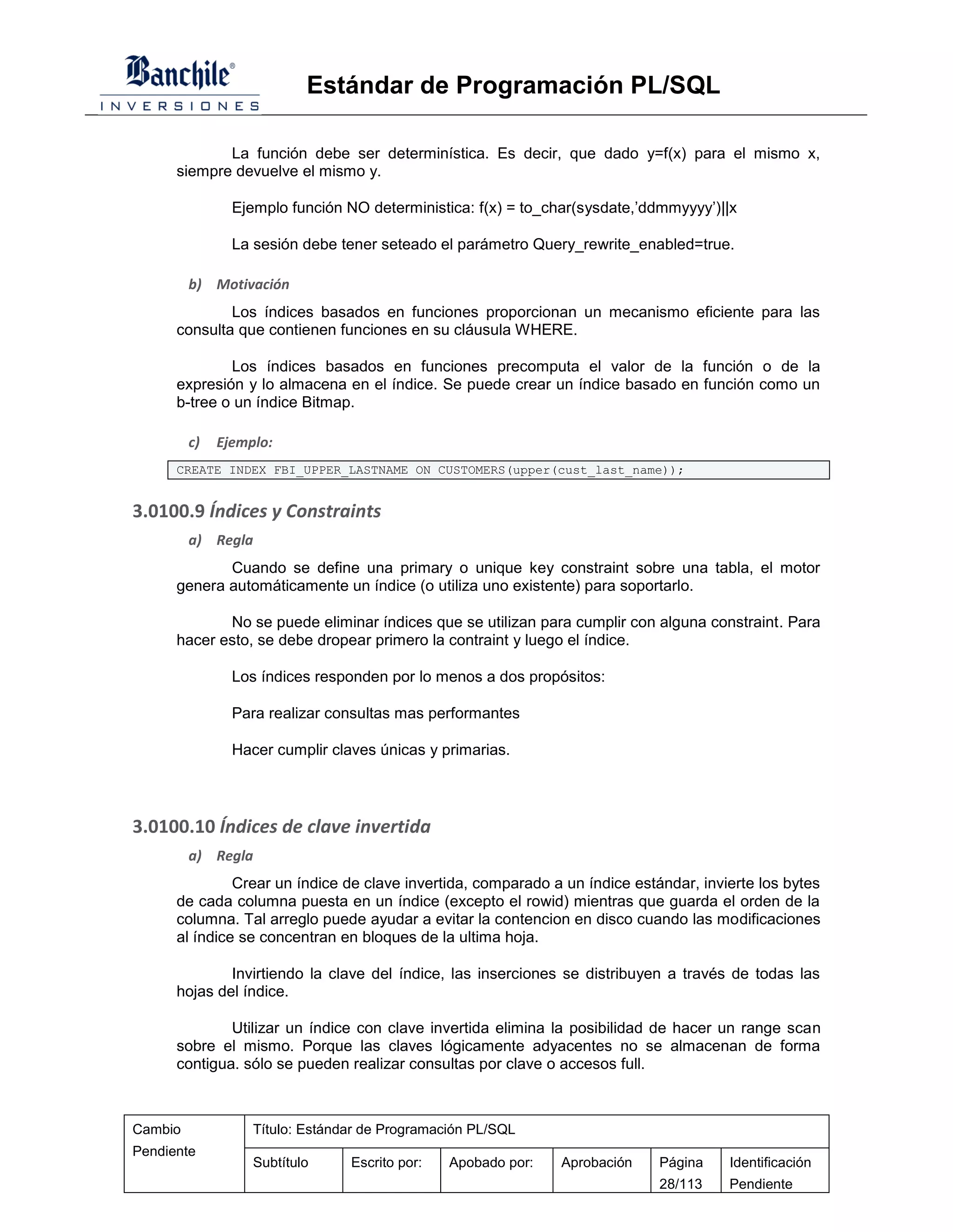 Estándar de Programación PL/SQL

             La función debe ser determinística. Es decir, que dado y=f(x) para el mismo x,
      siempre devuelve el mismo y.

                Ejemplo función NO deterministica: f(x) = to_char(sysdate,’ddmmyyyy’)||x

                La sesión debe tener seteado el parámetro Query_rewrite_enabled=true.

         b) Motivación
              Los índices basados en funciones proporcionan un mecanismo eficiente para las
      consulta que contienen funciones en su cláusula WHERE.

              Los índices basados en funciones precomputa el valor de la función o de la
      expresión y lo almacena en el índice. Se puede crear un índice basado en función como un
      b-tree o un índice Bitmap.

         c)   Ejemplo:
      CREATE INDEX FBI_UPPER_LASTNAME ON CUSTOMERS(upper(cust_last_name));


3.0100.9 Índices y Constraints
         a) Regla
             Cuando se define una primary o unique key constraint sobre una tabla, el motor
      genera automáticamente un índice (o utiliza uno existente) para soportarlo.

             No se puede eliminar índices que se utilizan para cumplir con alguna constraint. Para
      hacer esto, se debe dropear primero la contraint y luego el índice.

                Los índices responden por lo menos a dos propósitos:

                Para realizar consultas mas performantes

                Hacer cumplir claves únicas y primarias.




3.0100.10 Índices de clave invertida
         a) Regla
               Crear un índice de clave invertida, comparado a un índice estándar, invierte los bytes
      de cada columna puesta en un índice (excepto el rowid) mientras que guarda el orden de la
      columna. Tal arreglo puede ayudar a evitar la contencion en disco cuando las modificaciones
      al índice se concentran en bloques de la ultima hoja.

              Invirtiendo la clave del índice, las inserciones se distribuyen a través de todas las
      hojas del índice.

              Utilizar un índice con clave invertida elimina la posibilidad de hacer un range scan
      sobre el mismo. Porque las claves lógicamente adyacentes no se almacenan de forma
      contigua. sólo se pueden realizar consultas por clave o accesos full.



Cambio             Título: Estándar de Programación PL/SQL
Pendiente
                   Subtítulo     Escrito por:   Apobado por:   Aprobación    Página    Identificación
                                                                             28/113    Pendiente
 