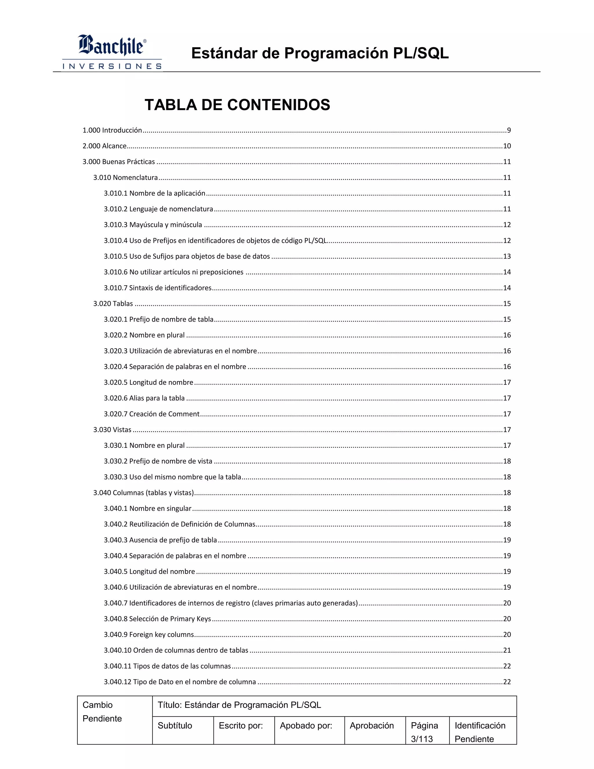 Estándar de Programación PL/SQL


                             TABLA DE CONTENIDOS
1.000 Introducción ........................................................................................................................................................................................ 9

2.000 Alcance.............................................................................................................................................................................................. 10

3.000 Buenas Prácticas ............................................................................................................................................................................... 11

     3.010 Nomenclatura .............................................................................................................................................................................. 11

          3.010.1 Nombre de la aplicación ...................................................................................................................................................... 11

          3.010.2 Lenguaje de nomenclatura .................................................................................................................................................. 11

          3.010.3 Mayúscula y minúscula ....................................................................................................................................................... 12

          3.010.4 Uso de Prefijos en identificadores de objetos de código PL/SQL......................................................................................... 12

          3.010.5 Uso de Sufijos para objetos de base de datos ..................................................................................................................... 13

          3.010.6 No utilizar artículos ni preposiciones .................................................................................................................................. 14

          3.010.7 Sintaxis de identificadores ................................................................................................................................................... 14

     3.020 Tablas .......................................................................................................................................................................................... 15

          3.020.1 Prefijo de nombre de tabla .................................................................................................................................................. 15

          3.020.2 Nombre en plural ................................................................................................................................................................ 16

          3.020.3 Utilización de abreviaturas en el nombre ............................................................................................................................ 16

          3.020.4 Separación de palabras en el nombre ................................................................................................................................. 16

          3.020.5 Longitud de nombre ............................................................................................................................................................ 17

          3.020.6 Alias para la tabla ................................................................................................................................................................ 17

          3.020.7 Creación de Comment ......................................................................................................................................................... 17

     3.030 Vistas ........................................................................................................................................................................................... 17

          3.030.1 Nombre en plural ................................................................................................................................................................ 17

          3.030.2 Prefijo de nombre de vista .................................................................................................................................................. 18

          3.030.3 Uso del mismo nombre que la tabla .................................................................................................................................... 18

     3.040 Columnas (tablas y vistas)............................................................................................................................................................ 18

          3.040.1 Nombre en singular ............................................................................................................................................................. 18

          3.040.2 Reutilización de Definición de Columnas............................................................................................................................. 18

          3.040.3 Ausencia de prefijo de tabla ................................................................................................................................................ 19

          3.040.4 Separación de palabras en el nombre ................................................................................................................................. 19

          3.040.5 Longitud del nombre ........................................................................................................................................................... 19

          3.040.6 Utilización de abreviaturas en el nombre ............................................................................................................................ 19

          3.040.7 Identificadores de internos de registro (claves primarias auto generadas) ......................................................................... 20

          3.040.8 Selección de Primary Keys ................................................................................................................................................... 20

          3.040.9 Foreign key columns............................................................................................................................................................ 20

          3.040.10 Orden de columnas dentro de tablas ................................................................................................................................ 21

          3.040.11 Tipos de datos de las columnas ......................................................................................................................................... 22

          3.040.12 Tipo de Dato en el nombre de columna ............................................................................................................................ 22


Cambio                              Título: Estándar de Programación PL/SQL
Pendiente
                                    Subtítulo                     Escrito por:                 Apobado por:                      Aprobación                    Página               Identificación
                                                                                                                                                               3/113                Pendiente
 
