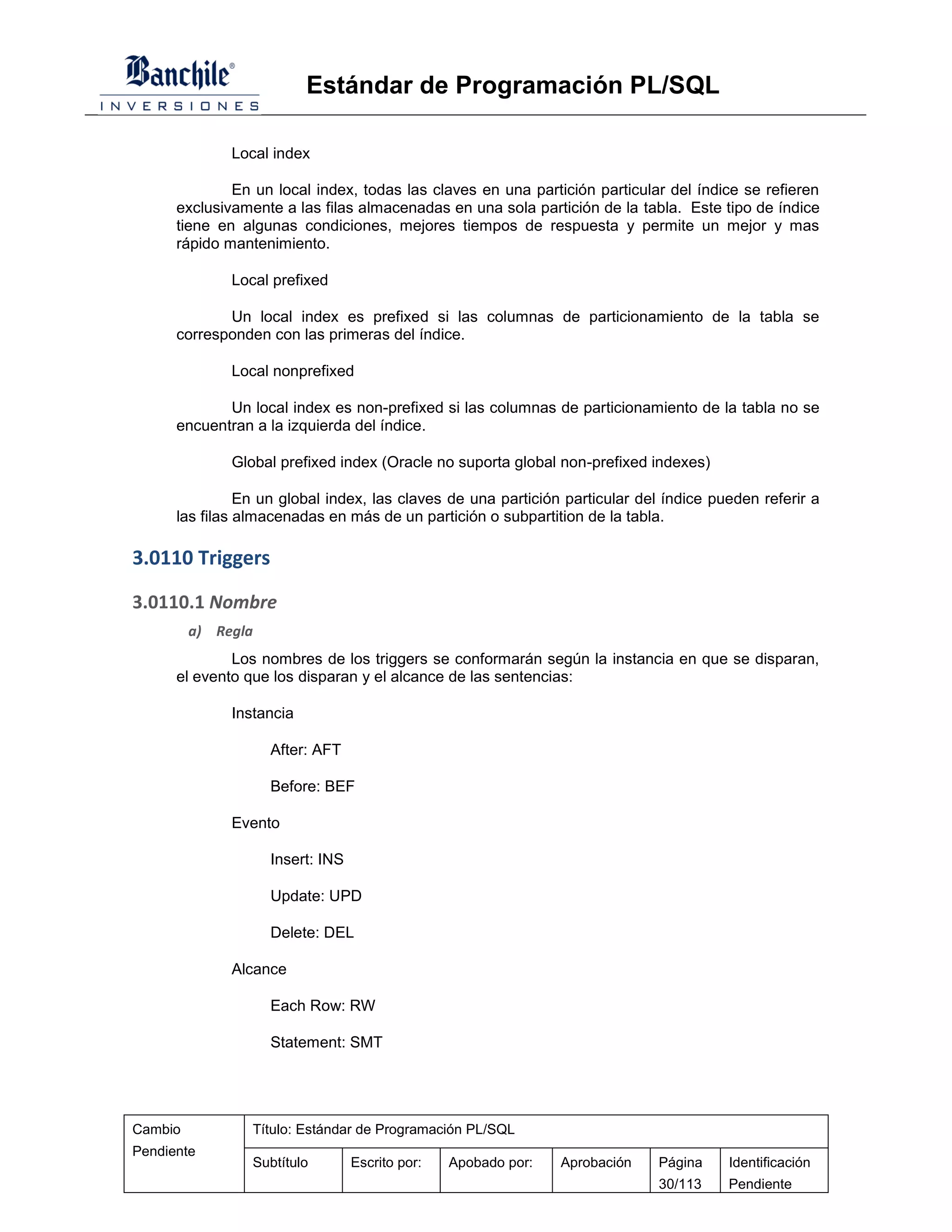 Estándar de Programación PL/SQL

              Local index

              En un local index, todas las claves en una partición particular del índice se refieren
      exclusivamente a las filas almacenadas en una sola partición de la tabla. Este tipo de índice
      tiene en algunas condiciones, mejores tiempos de respuesta y permite un mejor y mas
      rápido mantenimiento.

              Local prefixed

             Un local index es prefixed si las columnas de particionamiento de la tabla se
      corresponden con las primeras del índice.

              Local nonprefixed

             Un local index es non-prefixed si las columnas de particionamiento de la tabla no se
      encuentran a la izquierda del índice.

              Global prefixed index (Oracle no suporta global non-prefixed indexes)

                En un global index, las claves de una partición particular del índice pueden referir a
      las filas almacenadas en más de un partición o subpartition de la tabla.

3.0110 Triggers

3.0110.1 Nombre
         a) Regla
              Los nombres de los triggers se conformarán según la instancia en que se disparan,
      el evento que los disparan y el alcance de las sentencias:

              Instancia

                    After: AFT

                    Before: BEF

              Evento

                    Insert: INS

                    Update: UPD

                    Delete: DEL

              Alcance

                    Each Row: RW

                    Statement: SMT




Cambio           Título: Estándar de Programación PL/SQL
Pendiente
                 Subtítulo        Escrito por:   Apobado por:   Aprobación   Página     Identificación
                                                                             30/113     Pendiente
 