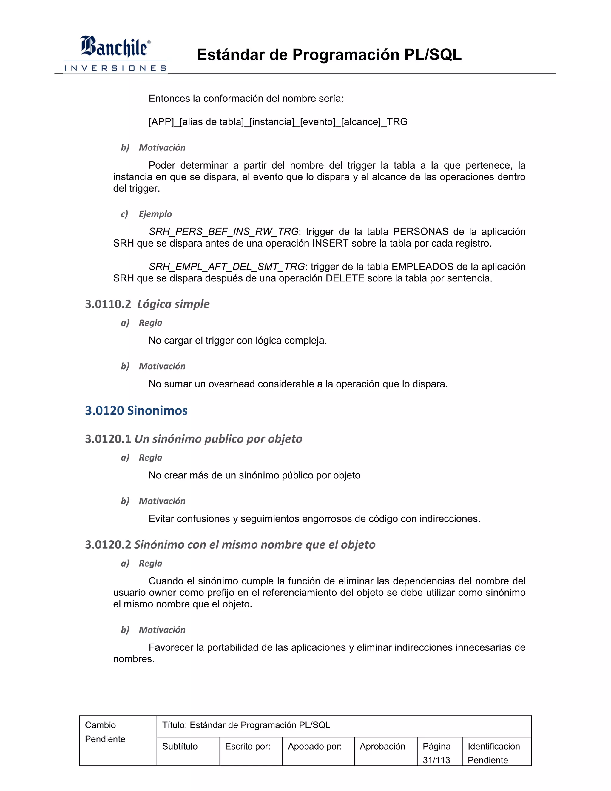 Estándar de Programación PL/SQL

                Entonces la conformación del nombre sería:

                [APP]_[alias de tabla]_[instancia]_[evento]_[alcance]_TRG

         b) Motivación
               Poder determinar a partir del nombre del trigger la tabla a la que pertenece, la
      instancia en que se dispara, el evento que lo dispara y el alcance de las operaciones dentro
      del trigger.

         c)   Ejemplo
            SRH_PERS_BEF_INS_RW_TRG: trigger de la tabla PERSONAS de la aplicación
      SRH que se dispara antes de una operación INSERT sobre la tabla por cada registro.

            SRH_EMPL_AFT_DEL_SMT_TRG: trigger de la tabla EMPLEADOS de la aplicación
      SRH que se dispara después de una operación DELETE sobre la tabla por sentencia.

3.0110.2 Lógica simple
         a) Regla
                No cargar el trigger con lógica compleja.

         b) Motivación
                No sumar un ovesrhead considerable a la operación que lo dispara.

3.0120 Sinonimos
3.0120.1 Un sinónimo publico por objeto
         a) Regla
                No crear más de un sinónimo público por objeto

         b) Motivación
                Evitar confusiones y seguimientos engorrosos de código con indirecciones.

3.0120.2 Sinónimo con el mismo nombre que el objeto
         a) Regla
              Cuando el sinónimo cumple la función de eliminar las dependencias del nombre del
      usuario owner como prefijo en el referenciamiento del objeto se debe utilizar como sinónimo
      el mismo nombre que el objeto.

         b) Motivación
            Favorecer la portabilidad de las aplicaciones y eliminar indirecciones innecesarias de
      nombres.




Cambio             Título: Estándar de Programación PL/SQL
Pendiente
                   Subtítulo     Escrito por:   Apobado por:   Aprobación   Página    Identificación
                                                                            31/113    Pendiente
 