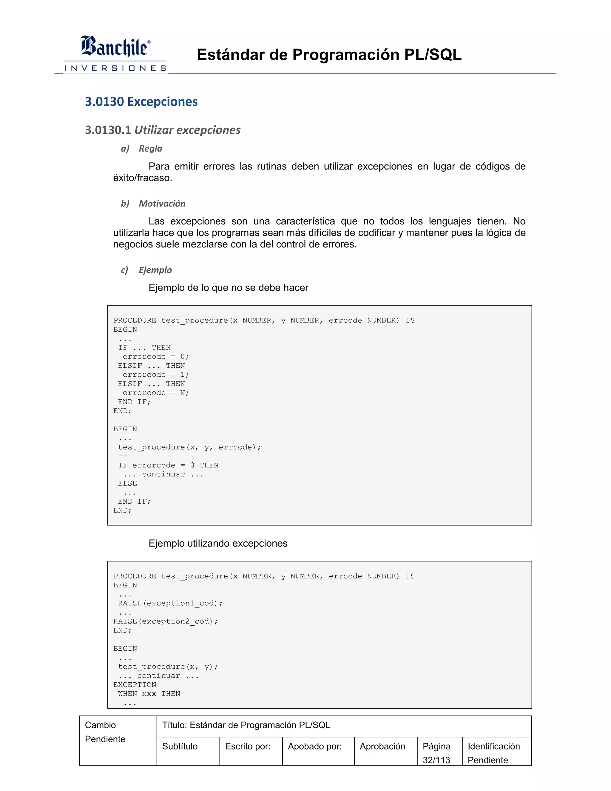 Estándar de Programación PL/SQL

3.0130 Excepciones

3.0130.1 Utilizar excepciones
         a) Regla
               Para emitir errores las rutinas deben utilizar excepciones en lugar de códigos de
      éxito/fracaso.

         b) Motivación
                Las excepciones son una característica que no todos los lenguajes tienen. No
      utilizarla hace que los programas sean más difíciles de codificar y mantener pues la lógica de
      negocios suele mezclarse con la del control de errores.

         c)   Ejemplo
                Ejemplo de lo que no se debe hacer


      PROCEDURE test_procedure(x NUMBER, y NUMBER, errcode NUMBER) IS
      BEGIN
       ...
       IF ... THEN
        errorcode = 0;
       ELSIF ... THEN
        errorcode = 1;
       ELSIF ... THEN
        errorcode = N;
       END IF;
      END;

      BEGIN
       ...
       test_procedure(x, y, errcode);
       --
       IF errorcode = 0 THEN
        ... continuar ...
       ELSE
        ...
       END IF;
      END;



                Ejemplo utilizando excepciones


      PROCEDURE test_procedure(x NUMBER, y NUMBER, errcode NUMBER) IS
      BEGIN
       ...
       RAISE(exception1_cod);
       ...
      RAISE(exception2_cod);
      END;

      BEGIN
       ...
       test_procedure(x, y);
       ... continuar ...
      EXCEPTION
       WHEN xxx THEN
        ...

Cambio            Título: Estándar de Programación PL/SQL
Pendiente
                  Subtítulo     Escrito por:     Apobado por:   Aprobación   Página   Identificación
                                                                             32/113   Pendiente
 