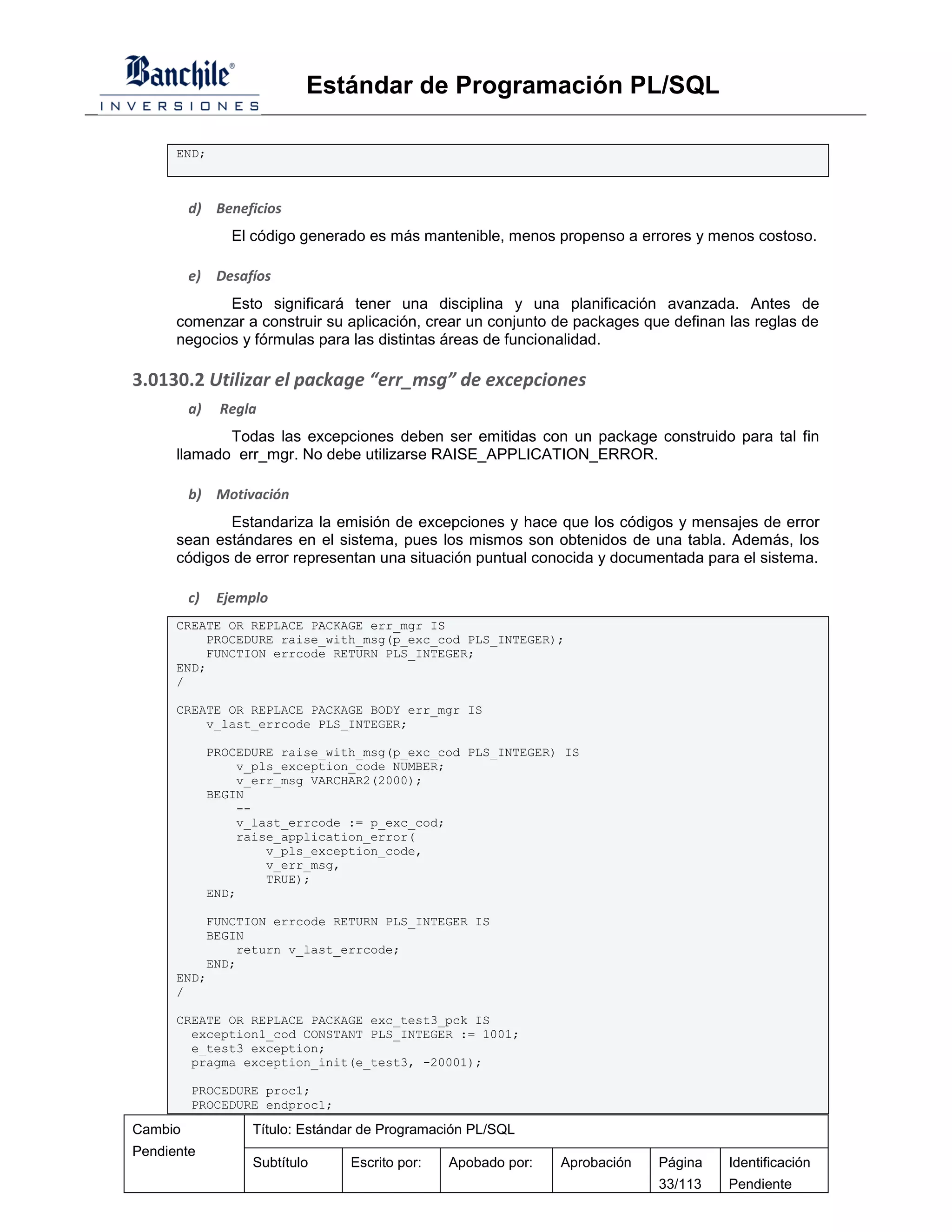 Estándar de Programación PL/SQL

      END;



         d) Beneficios
                 El código generado es más mantenible, menos propenso a errores y menos costoso.

         e)    Desafíos
             Esto significará tener una disciplina y una planificación avanzada. Antes de
      comenzar a construir su aplicación, crear un conjunto de packages que definan las reglas de
      negocios y fórmulas para las distintas áreas de funcionalidad.

3.0130.2 Utilizar el package “err_msg” de excepciones
         a)    Regla
             Todas las excepciones deben ser emitidas con un package construido para tal fin
      llamado err_mgr. No debe utilizarse RAISE_APPLICATION_ERROR.

         b) Motivación
             Estandariza la emisión de excepciones y hace que los códigos y mensajes de error
      sean estándares en el sistema, pues los mismos son obtenidos de una tabla. Además, los
      códigos de error representan una situación puntual conocida y documentada para el sistema.

         c)    Ejemplo
      CREATE OR REPLACE PACKAGE err_mgr IS
          PROCEDURE raise_with_msg(p_exc_cod PLS_INTEGER);
          FUNCTION errcode RETURN PLS_INTEGER;
      END;
      /

      CREATE OR REPLACE PACKAGE BODY err_mgr IS
          v_last_errcode PLS_INTEGER;

              PROCEDURE raise_with_msg(p_exc_cod PLS_INTEGER) IS
                  v_pls_exception_code NUMBER;
                  v_err_msg VARCHAR2(2000);
              BEGIN
                  --
                  v_last_errcode := p_exc_cod;
                  raise_application_error(
                      v_pls_exception_code,
                      v_err_msg,
                      TRUE);
              END;

          FUNCTION errcode RETURN PLS_INTEGER IS
          BEGIN
              return v_last_errcode;
          END;
      END;
      /

      CREATE OR REPLACE PACKAGE exc_test3_pck IS
        exception1_cod CONSTANT PLS_INTEGER := 1001;
        e_test3 exception;
        pragma exception_init(e_test3, -20001);

         PROCEDURE proc1;
         PROCEDURE endproc1;

Cambio              Título: Estándar de Programación PL/SQL
Pendiente
                    Subtítulo     Escrito por:   Apobado por:   Aprobación   Página   Identificación
                                                                             33/113   Pendiente
 
