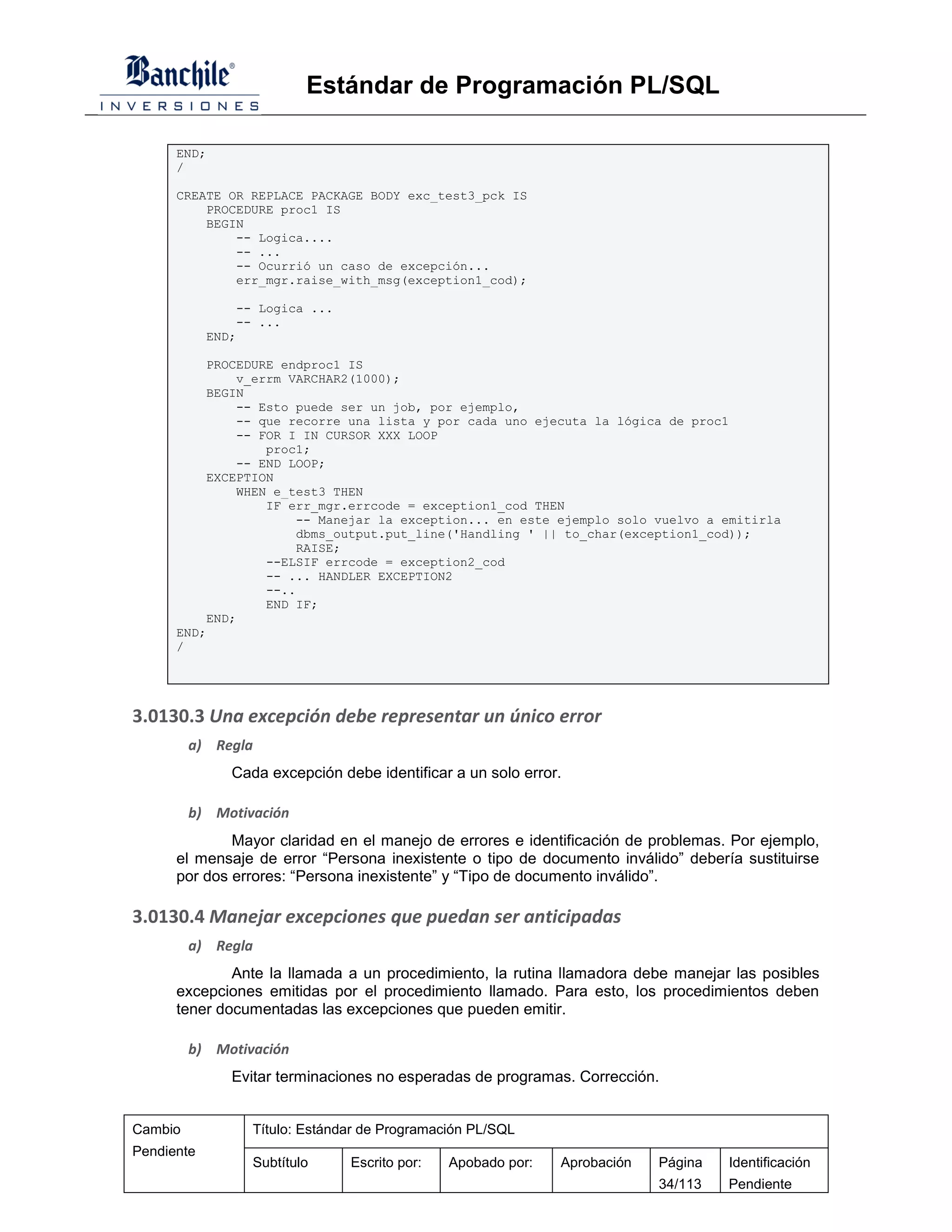 Estándar de Programación PL/SQL

      END;
      /

      CREATE OR REPLACE PACKAGE BODY exc_test3_pck IS
          PROCEDURE proc1 IS
          BEGIN
              -- Logica....
              -- ...
              -- Ocurrió un caso de excepción...
              err_mgr.raise_with_msg(exception1_cod);

                -- Logica ...
                -- ...
            END;

          PROCEDURE endproc1 IS
              v_errm VARCHAR2(1000);
          BEGIN
              -- Esto puede ser un job, por ejemplo,
              -- que recorre una lista y por cada uno ejecuta la lógica de proc1
              -- FOR I IN CURSOR XXX LOOP
                  proc1;
              -- END LOOP;
          EXCEPTION
              WHEN e_test3 THEN
                  IF err_mgr.errcode = exception1_cod THEN
                       -- Manejar la exception... en este ejemplo solo vuelvo a emitirla
                       dbms_output.put_line('Handling ' || to_char(exception1_cod));
                       RAISE;
                  --ELSIF errcode = exception2_cod
                  -- ... HANDLER EXCEPTION2
                  --..
                  END IF;
          END;
      END;
      /




3.0130.3 Una excepción debe representar un único error
         a) Regla
               Cada excepción debe identificar a un solo error.

         b) Motivación
              Mayor claridad en el manejo de errores e identificación de problemas. Por ejemplo,
      el mensaje de error “Persona inexistente o tipo de documento inválido” debería sustituirse
      por dos errores: “Persona inexistente” y “Tipo de documento inválido”.

3.0130.4 Manejar excepciones que puedan ser anticipadas
         a) Regla
              Ante la llamada a un procedimiento, la rutina llamadora debe manejar las posibles
      excepciones emitidas por el procedimiento llamado. Para esto, los procedimientos deben
      tener documentadas las excepciones que pueden emitir.

         b) Motivación
               Evitar terminaciones no esperadas de programas. Corrección.


Cambio            Título: Estándar de Programación PL/SQL
Pendiente
                  Subtítulo     Escrito por:   Apobado por:   Aprobación   Página   Identificación
                                                                           34/113   Pendiente
 