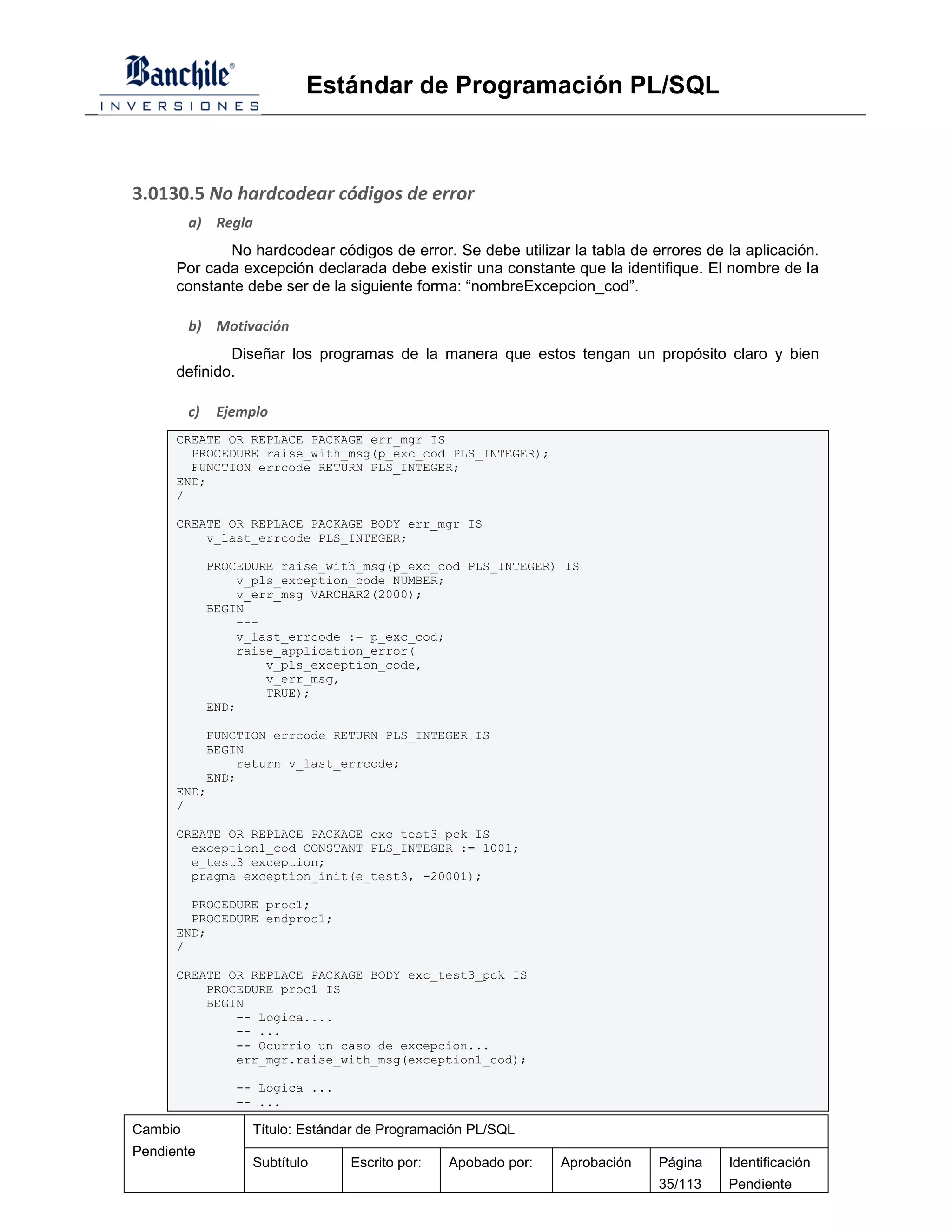Estándar de Programación PL/SQL



3.0130.5 No hardcodear códigos de error
         a) Regla
             No hardcodear códigos de error. Se debe utilizar la tabla de errores de la aplicación.
      Por cada excepción declarada debe existir una constante que la identifique. El nombre de la
      constante debe ser de la siguiente forma: “nombreExcepcion_cod”.

         b) Motivación
              Diseñar los programas de la manera que estos tengan un propósito claro y bien
      definido.

         c)    Ejemplo
      CREATE OR REPLACE PACKAGE err_mgr IS
        PROCEDURE raise_with_msg(p_exc_cod PLS_INTEGER);
        FUNCTION errcode RETURN PLS_INTEGER;
      END;
      /

      CREATE OR REPLACE PACKAGE BODY err_mgr IS
          v_last_errcode PLS_INTEGER;

              PROCEDURE raise_with_msg(p_exc_cod PLS_INTEGER) IS
                  v_pls_exception_code NUMBER;
                  v_err_msg VARCHAR2(2000);
              BEGIN
                  ---
                  v_last_errcode := p_exc_cod;
                  raise_application_error(
                      v_pls_exception_code,
                      v_err_msg,
                      TRUE);
              END;

          FUNCTION errcode RETURN PLS_INTEGER IS
          BEGIN
              return v_last_errcode;
          END;
      END;
      /

      CREATE OR REPLACE PACKAGE exc_test3_pck IS
        exception1_cod CONSTANT PLS_INTEGER := 1001;
        e_test3 exception;
        pragma exception_init(e_test3, -20001);

        PROCEDURE proc1;
        PROCEDURE endproc1;
      END;
      /

      CREATE OR REPLACE PACKAGE BODY exc_test3_pck IS
          PROCEDURE proc1 IS
          BEGIN
              -- Logica....
              -- ...
              -- Ocurrio un caso de excepcion...
              err_mgr.raise_with_msg(exception1_cod);

                 -- Logica ...
                 -- ...

Cambio              Título: Estándar de Programación PL/SQL
Pendiente
                    Subtítulo     Escrito por:   Apobado por:   Aprobación   Página   Identificación
                                                                             35/113   Pendiente
 