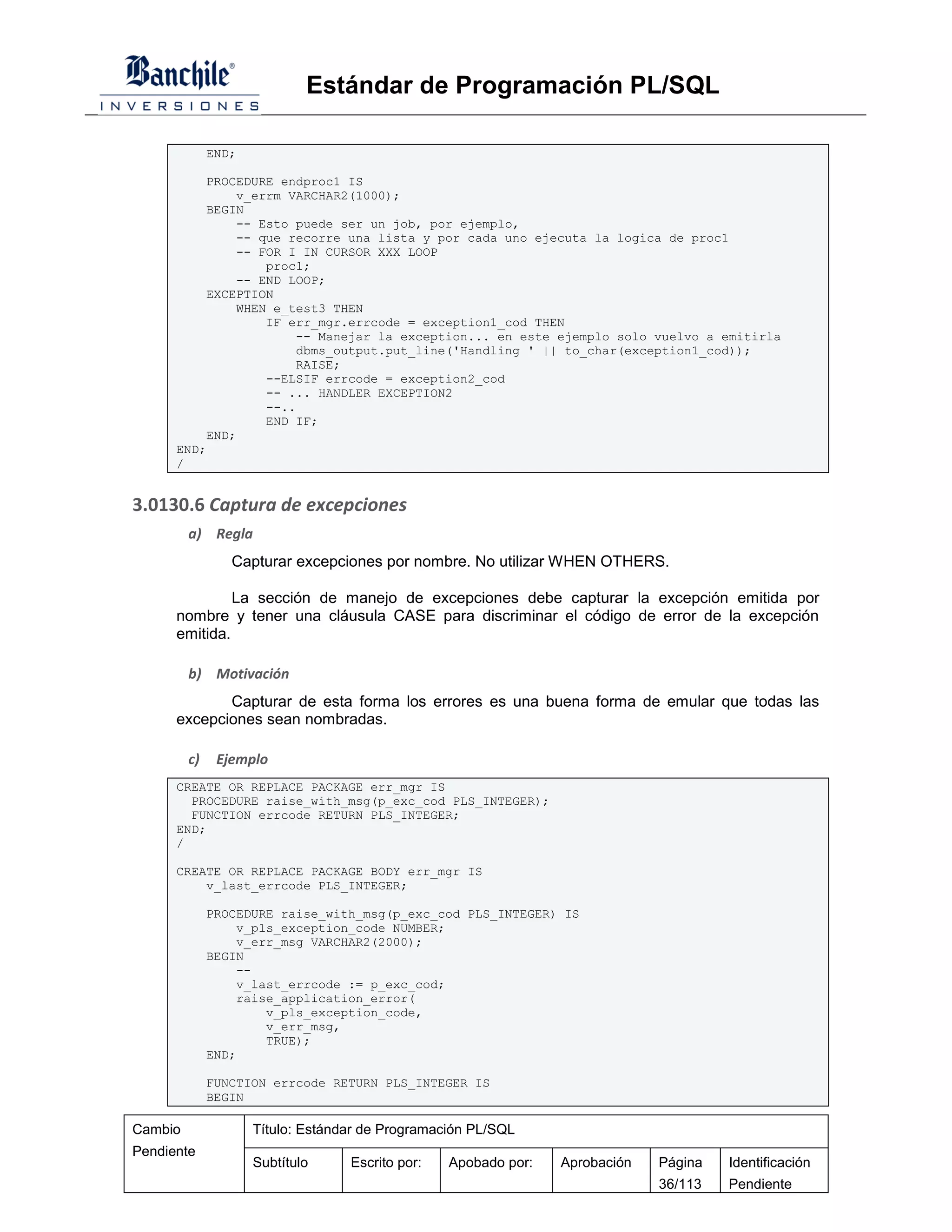 Estándar de Programación PL/SQL

              END;

          PROCEDURE endproc1 IS
              v_errm VARCHAR2(1000);
          BEGIN
              -- Esto puede ser un job, por ejemplo,
              -- que recorre una lista y por cada uno ejecuta la logica de proc1
              -- FOR I IN CURSOR XXX LOOP
                  proc1;
              -- END LOOP;
          EXCEPTION
              WHEN e_test3 THEN
                  IF err_mgr.errcode = exception1_cod THEN
                       -- Manejar la exception... en este ejemplo solo vuelvo a emitirla
                       dbms_output.put_line('Handling ' || to_char(exception1_cod));
                       RAISE;
                  --ELSIF errcode = exception2_cod
                  -- ... HANDLER EXCEPTION2
                  --..
                  END IF;
          END;
      END;
      /


3.0130.6 Captura de excepciones
         a) Regla
                 Capturar excepciones por nombre. No utilizar WHEN OTHERS.

               La sección de manejo de excepciones debe capturar la excepción emitida por
      nombre y tener una cláusula CASE para discriminar el código de error de la excepción
      emitida.

         b) Motivación
             Capturar de esta forma los errores es una buena forma de emular que todas las
      excepciones sean nombradas.

         c)    Ejemplo
      CREATE OR REPLACE PACKAGE err_mgr IS
        PROCEDURE raise_with_msg(p_exc_cod PLS_INTEGER);
        FUNCTION errcode RETURN PLS_INTEGER;
      END;
      /

      CREATE OR REPLACE PACKAGE BODY err_mgr IS
          v_last_errcode PLS_INTEGER;

              PROCEDURE raise_with_msg(p_exc_cod PLS_INTEGER) IS
                  v_pls_exception_code NUMBER;
                  v_err_msg VARCHAR2(2000);
              BEGIN
                  --
                  v_last_errcode := p_exc_cod;
                  raise_application_error(
                      v_pls_exception_code,
                      v_err_msg,
                      TRUE);
              END;

              FUNCTION errcode RETURN PLS_INTEGER IS
              BEGIN

Cambio               Título: Estándar de Programación PL/SQL
Pendiente
                     Subtítulo     Escrito por:   Apobado por:   Aprobación   Página   Identificación
                                                                              36/113   Pendiente
 