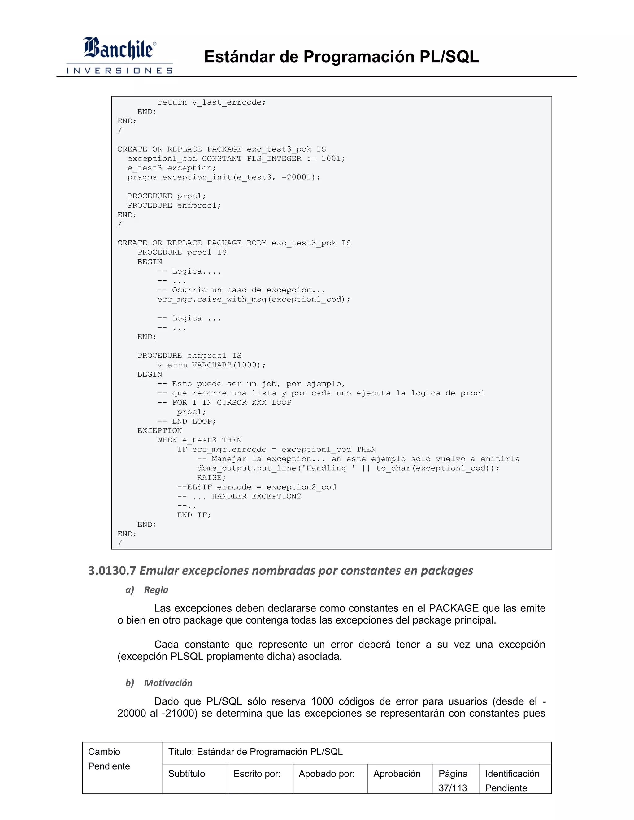 Estándar de Programación PL/SQL

              return v_last_errcode;
          END;
      END;
      /

      CREATE OR REPLACE PACKAGE exc_test3_pck IS
        exception1_cod CONSTANT PLS_INTEGER := 1001;
        e_test3 exception;
        pragma exception_init(e_test3, -20001);

        PROCEDURE proc1;
        PROCEDURE endproc1;
      END;
      /

      CREATE OR REPLACE PACKAGE BODY exc_test3_pck IS
          PROCEDURE proc1 IS
          BEGIN
              -- Logica....
              -- ...
              -- Ocurrio un caso de excepcion...
              err_mgr.raise_with_msg(exception1_cod);

                -- Logica ...
                -- ...
            END;

          PROCEDURE endproc1 IS
              v_errm VARCHAR2(1000);
          BEGIN
              -- Esto puede ser un job, por ejemplo,
              -- que recorre una lista y por cada uno ejecuta la logica de proc1
              -- FOR I IN CURSOR XXX LOOP
                  proc1;
              -- END LOOP;
          EXCEPTION
              WHEN e_test3 THEN
                  IF err_mgr.errcode = exception1_cod THEN
                       -- Manejar la exception... en este ejemplo solo vuelvo a emitirla
                       dbms_output.put_line('Handling ' || to_char(exception1_cod));
                       RAISE;
                  --ELSIF errcode = exception2_cod
                  -- ... HANDLER EXCEPTION2
                  --..
                  END IF;
          END;
      END;
      /


3.0130.7 Emular excepciones nombradas por constantes en packages
         a) Regla
              Las excepciones deben declararse como constantes en el PACKAGE que las emite
      o bien en otro package que contenga todas las excepciones del package principal.

             Cada constante que represente un error deberá tener a su vez una excepción
      (excepción PLSQL propiamente dicha) asociada.

         b) Motivación
             Dado que PL/SQL sólo reserva 1000 códigos de error para usuarios (desde el -
      20000 al -21000) se determina que las excepciones se representarán con constantes pues


Cambio            Título: Estándar de Programación PL/SQL
Pendiente
                  Subtítulo     Escrito por:   Apobado por:   Aprobación   Página   Identificación
                                                                           37/113   Pendiente
 