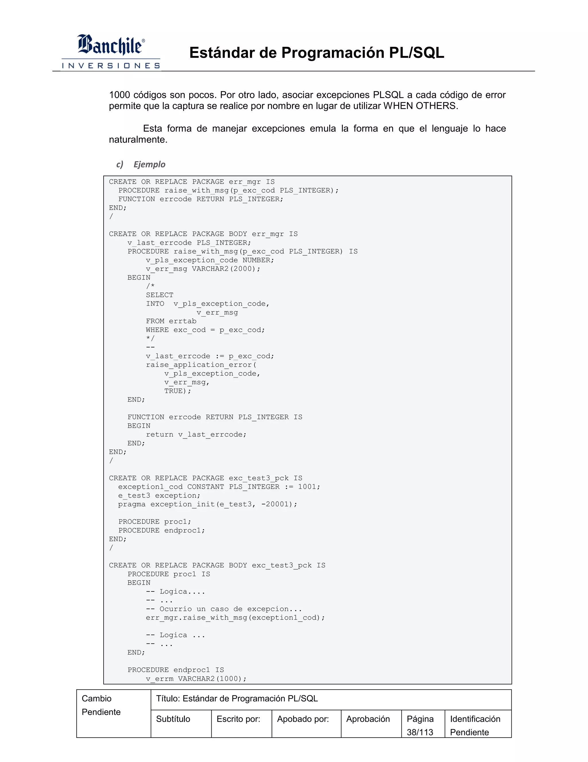 Estándar de Programación PL/SQL

      1000 códigos son pocos. Por otro lado, asociar excepciones PLSQL a cada código de error
      permite que la captura se realice por nombre en lugar de utilizar WHEN OTHERS.

              Esta forma de manejar excepciones emula la forma en que el lenguaje lo hace
      naturalmente.

         c)    Ejemplo
      CREATE OR REPLACE PACKAGE err_mgr IS
        PROCEDURE raise_with_msg(p_exc_cod PLS_INTEGER);
        FUNCTION errcode RETURN PLS_INTEGER;
      END;
      /

      CREATE OR REPLACE PACKAGE BODY err_mgr IS
          v_last_errcode PLS_INTEGER;
          PROCEDURE raise_with_msg(p_exc_cod PLS_INTEGER) IS
              v_pls_exception_code NUMBER;
              v_err_msg VARCHAR2(2000);
          BEGIN
              /*
              SELECT
              INTO v_pls_exception_code,
                          v_err_msg
              FROM errtab
              WHERE exc_cod = p_exc_cod;
              */
              --
              v_last_errcode := p_exc_cod;
              raise_application_error(
                  v_pls_exception_code,
                  v_err_msg,
                  TRUE);
          END;

          FUNCTION errcode RETURN PLS_INTEGER IS
          BEGIN
              return v_last_errcode;
          END;
      END;
      /

      CREATE OR REPLACE PACKAGE exc_test3_pck IS
        exception1_cod CONSTANT PLS_INTEGER := 1001;
        e_test3 exception;
        pragma exception_init(e_test3, -20001);

        PROCEDURE proc1;
        PROCEDURE endproc1;
      END;
      /

      CREATE OR REPLACE PACKAGE BODY exc_test3_pck IS
          PROCEDURE proc1 IS
          BEGIN
              -- Logica....
              -- ...
              -- Ocurrio un caso de excepcion...
              err_mgr.raise_with_msg(exception1_cod);

                  -- Logica ...
                  -- ...
              END;

              PROCEDURE endproc1 IS
                  v_errm VARCHAR2(1000);

Cambio              Título: Estándar de Programación PL/SQL
Pendiente
                    Subtítulo     Escrito por:   Apobado por:   Aprobación   Página   Identificación
                                                                             38/113   Pendiente
 