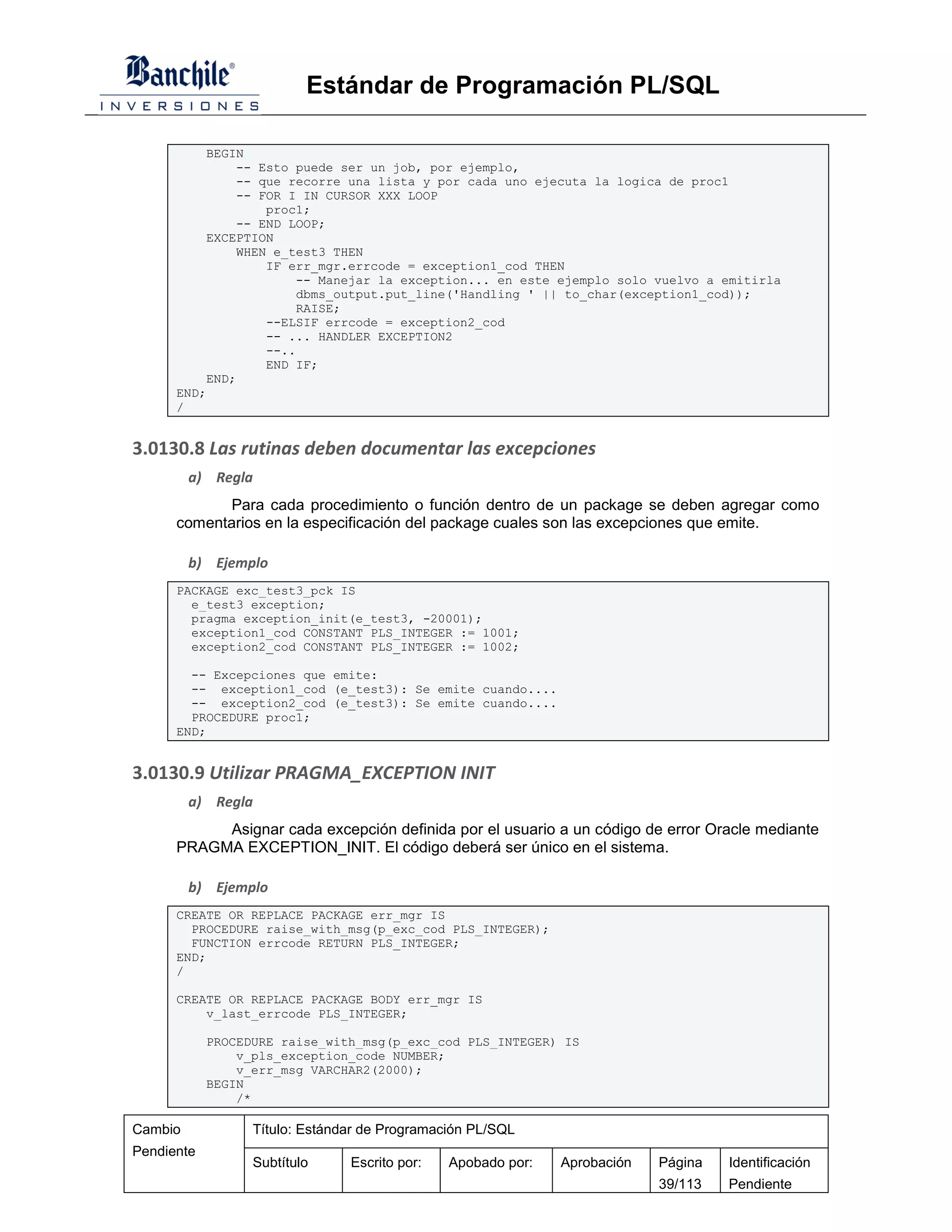 Estándar de Programación PL/SQL

          BEGIN
              -- Esto puede ser un job, por ejemplo,
              -- que recorre una lista y por cada uno ejecuta la logica de proc1
              -- FOR I IN CURSOR XXX LOOP
                  proc1;
              -- END LOOP;
          EXCEPTION
              WHEN e_test3 THEN
                  IF err_mgr.errcode = exception1_cod THEN
                       -- Manejar la exception... en este ejemplo solo vuelvo a emitirla
                       dbms_output.put_line('Handling ' || to_char(exception1_cod));
                       RAISE;
                  --ELSIF errcode = exception2_cod
                  -- ... HANDLER EXCEPTION2
                  --..
                  END IF;
          END;
      END;
      /


3.0130.8 Las rutinas deben documentar las excepciones
         a) Regla
             Para cada procedimiento o función dentro de un package se deben agregar como
      comentarios en la especificación del package cuales son las excepciones que emite.

         b) Ejemplo
      PACKAGE exc_test3_pck IS
        e_test3 exception;
        pragma exception_init(e_test3, -20001);
        exception1_cod CONSTANT PLS_INTEGER := 1001;
        exception2_cod CONSTANT PLS_INTEGER := 1002;

        -- Excepciones que emite:
        -- exception1_cod (e_test3): Se emite cuando....
        -- exception2_cod (e_test3): Se emite cuando....
        PROCEDURE proc1;
      END;


3.0130.9 Utilizar PRAGMA_EXCEPTION INIT
         a) Regla
           Asignar cada excepción definida por el usuario a un código de error Oracle mediante
      PRAGMA EXCEPTION_INIT. El código deberá ser único en el sistema.

         b) Ejemplo
      CREATE OR REPLACE PACKAGE err_mgr IS
        PROCEDURE raise_with_msg(p_exc_cod PLS_INTEGER);
        FUNCTION errcode RETURN PLS_INTEGER;
      END;
      /

      CREATE OR REPLACE PACKAGE BODY err_mgr IS
          v_last_errcode PLS_INTEGER;

            PROCEDURE raise_with_msg(p_exc_cod PLS_INTEGER) IS
                v_pls_exception_code NUMBER;
                v_err_msg VARCHAR2(2000);
            BEGIN
                /*

Cambio            Título: Estándar de Programación PL/SQL
Pendiente
                  Subtítulo     Escrito por:   Apobado por:   Aprobación   Página   Identificación
                                                                           39/113   Pendiente
 