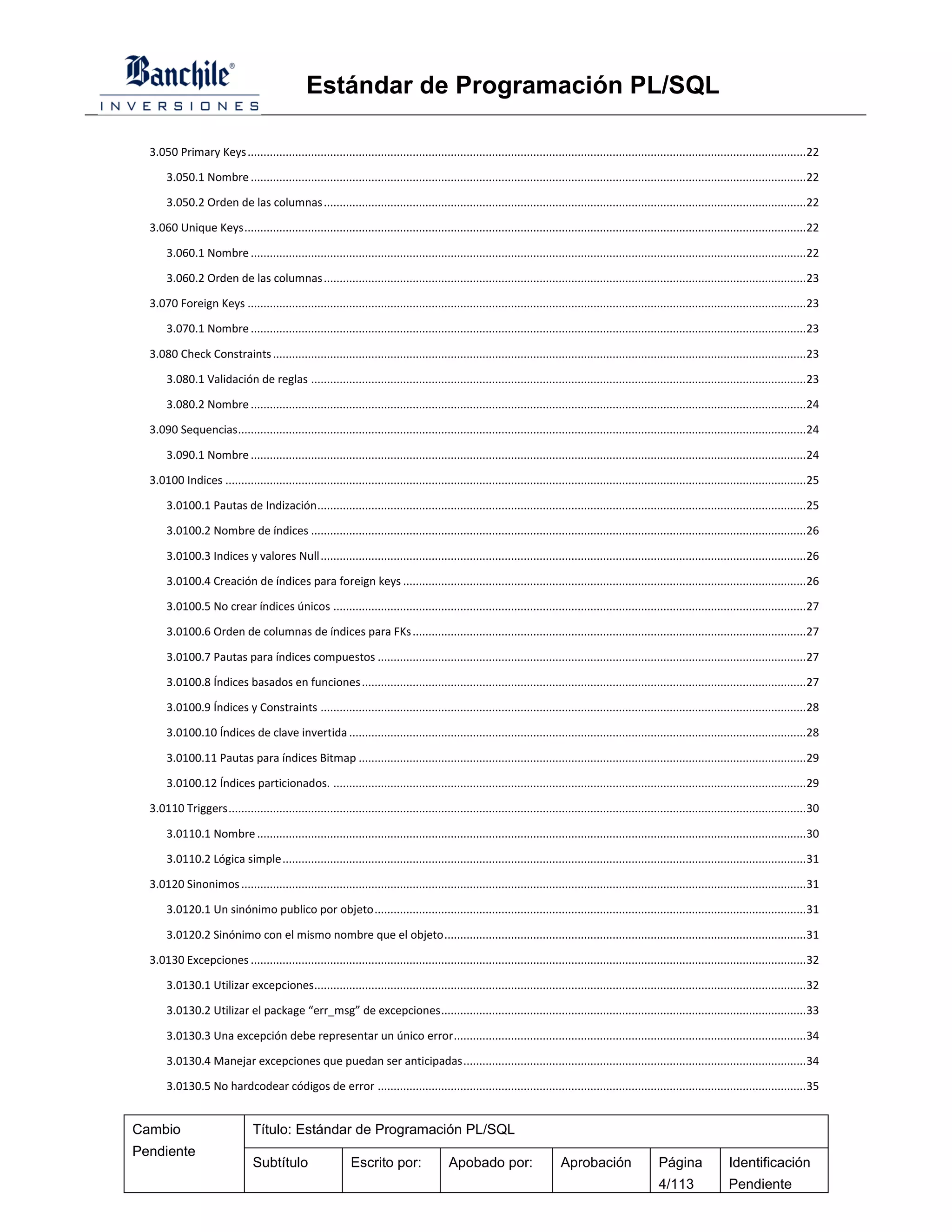 Estándar de Programación PL/SQL

  3.050 Primary Keys ................................................................................................................................................................................ 22

       3.050.1 Nombre ............................................................................................................................................................................... 22

       3.050.2 Orden de las columnas ........................................................................................................................................................ 22

  3.060 Unique Keys ................................................................................................................................................................................. 22

       3.060.1 Nombre ............................................................................................................................................................................... 22

       3.060.2 Orden de las columnas ........................................................................................................................................................ 23

  3.070 Foreign Keys ................................................................................................................................................................................ 23

       3.070.1 Nombre ............................................................................................................................................................................... 23

  3.080 Check Constraints ........................................................................................................................................................................ 23

       3.080.1 Validación de reglas ............................................................................................................................................................ 23

       3.080.2 Nombre ............................................................................................................................................................................... 24

  3.090 Sequencias ................................................................................................................................................................................... 24

       3.090.1 Nombre ............................................................................................................................................................................... 24

  3.0100 Indices ....................................................................................................................................................................................... 25

       3.0100.1 Pautas de Indización .......................................................................................................................................................... 25

       3.0100.2 Nombre de índices ............................................................................................................................................................ 26

       3.0100.3 Indices y valores Null ......................................................................................................................................................... 26

       3.0100.4 Creación de índices para foreign keys ............................................................................................................................... 26

       3.0100.5 No crear índices únicos ..................................................................................................................................................... 27

       3.0100.6 Orden de columnas de índices para FKs ............................................................................................................................ 27

       3.0100.7 Pautas para índices compuestos ....................................................................................................................................... 27

       3.0100.8 Índices basados en funciones ............................................................................................................................................ 27

       3.0100.9 Índices y Constraints ......................................................................................................................................................... 28

       3.0100.10 Índices de clave invertida ................................................................................................................................................ 28

       3.0100.11 Pautas para índices Bitmap ............................................................................................................................................. 29

       3.0100.12 Índices particionados. ..................................................................................................................................................... 29

  3.0110 Triggers ...................................................................................................................................................................................... 30

       3.0110.1 Nombre ............................................................................................................................................................................. 30

       3.0110.2 Lógica simple ..................................................................................................................................................................... 31

  3.0120 Sinonimos .................................................................................................................................................................................. 31

       3.0120.1 Un sinónimo publico por objeto ........................................................................................................................................ 31

       3.0120.2 Sinónimo con el mismo nombre que el objeto .................................................................................................................. 31

  3.0130 Excepciones ............................................................................................................................................................................... 32

       3.0130.1 Utilizar excepciones ........................................................................................................................................................... 32

       3.0130.2 Utilizar el package “err_msg” de excepciones ................................................................................................................... 33

       3.0130.3 Una excepción debe representar un único error ............................................................................................................... 34

       3.0130.4 Manejar excepciones que puedan ser anticipadas ............................................................................................................ 34

       3.0130.5 No hardcodear códigos de error ....................................................................................................................................... 35


Cambio                          Título: Estándar de Programación PL/SQL
Pendiente
                                Subtítulo                     Escrito por:                 Apobado por:                      Aprobación                   Página               Identificación
                                                                                                                                                          4/113                Pendiente
 