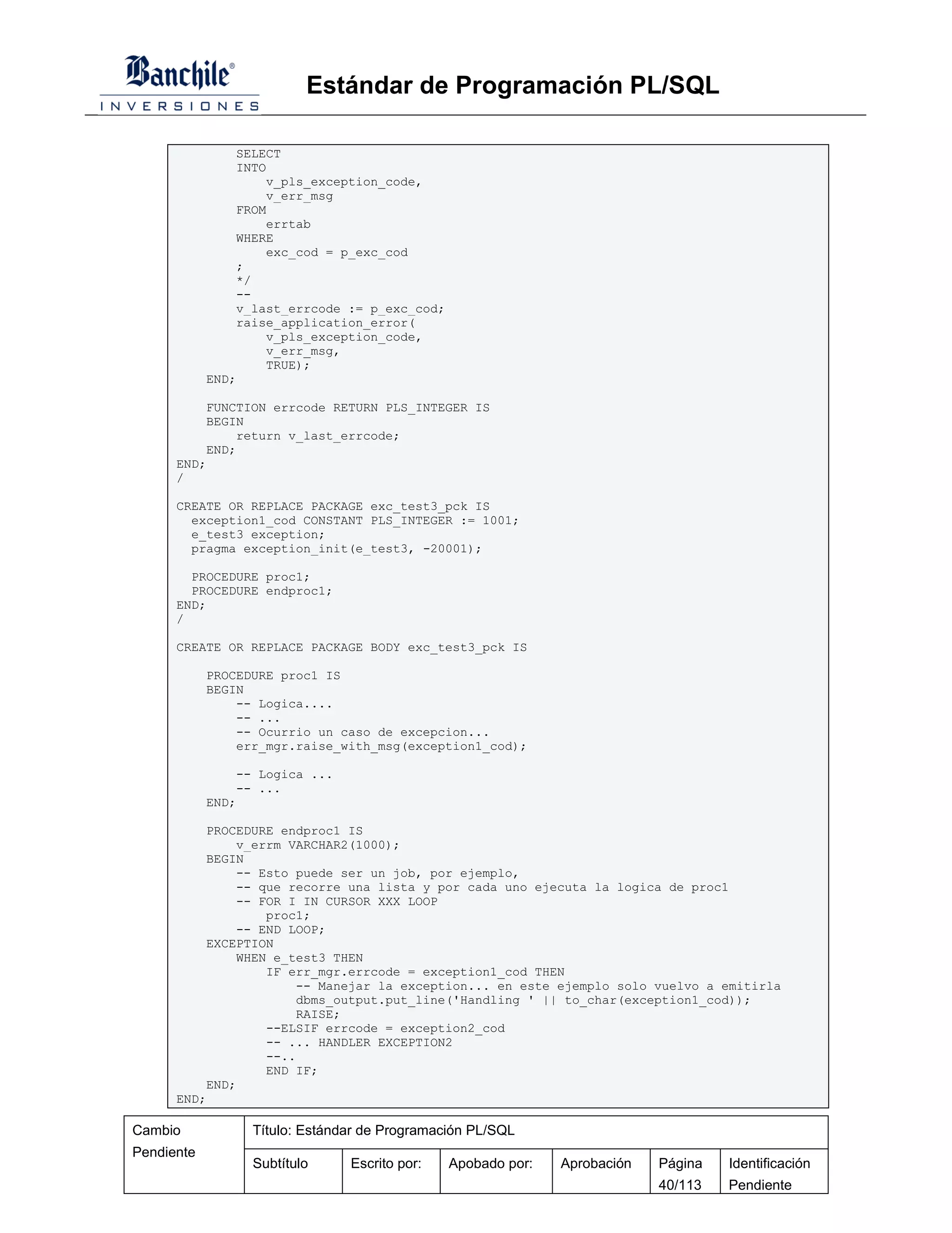 Estándar de Programación PL/SQL

                SELECT
                INTO
                    v_pls_exception_code,
                    v_err_msg
                FROM
                    errtab
                WHERE
                    exc_cod = p_exc_cod
                ;
                */
                --
                v_last_errcode := p_exc_cod;
                raise_application_error(
                    v_pls_exception_code,
                    v_err_msg,
                    TRUE);
            END;

          FUNCTION errcode RETURN PLS_INTEGER IS
          BEGIN
              return v_last_errcode;
          END;
      END;
      /

      CREATE OR REPLACE PACKAGE exc_test3_pck IS
        exception1_cod CONSTANT PLS_INTEGER := 1001;
        e_test3 exception;
        pragma exception_init(e_test3, -20001);

        PROCEDURE proc1;
        PROCEDURE endproc1;
      END;
      /

      CREATE OR REPLACE PACKAGE BODY exc_test3_pck IS

            PROCEDURE proc1 IS
            BEGIN
                -- Logica....
                -- ...
                -- Ocurrio un caso de excepcion...
                err_mgr.raise_with_msg(exception1_cod);

                -- Logica ...
                -- ...
            END;

          PROCEDURE endproc1 IS
              v_errm VARCHAR2(1000);
          BEGIN
              -- Esto puede ser un job, por ejemplo,
              -- que recorre una lista y por cada uno ejecuta la logica de proc1
              -- FOR I IN CURSOR XXX LOOP
                  proc1;
              -- END LOOP;
          EXCEPTION
              WHEN e_test3 THEN
                  IF err_mgr.errcode = exception1_cod THEN
                       -- Manejar la exception... en este ejemplo solo vuelvo a emitirla
                       dbms_output.put_line('Handling ' || to_char(exception1_cod));
                       RAISE;
                  --ELSIF errcode = exception2_cod
                  -- ... HANDLER EXCEPTION2
                  --..
                  END IF;
          END;
      END;

Cambio            Título: Estándar de Programación PL/SQL
Pendiente
                  Subtítulo     Escrito por:   Apobado por:   Aprobación   Página   Identificación
                                                                           40/113   Pendiente
 