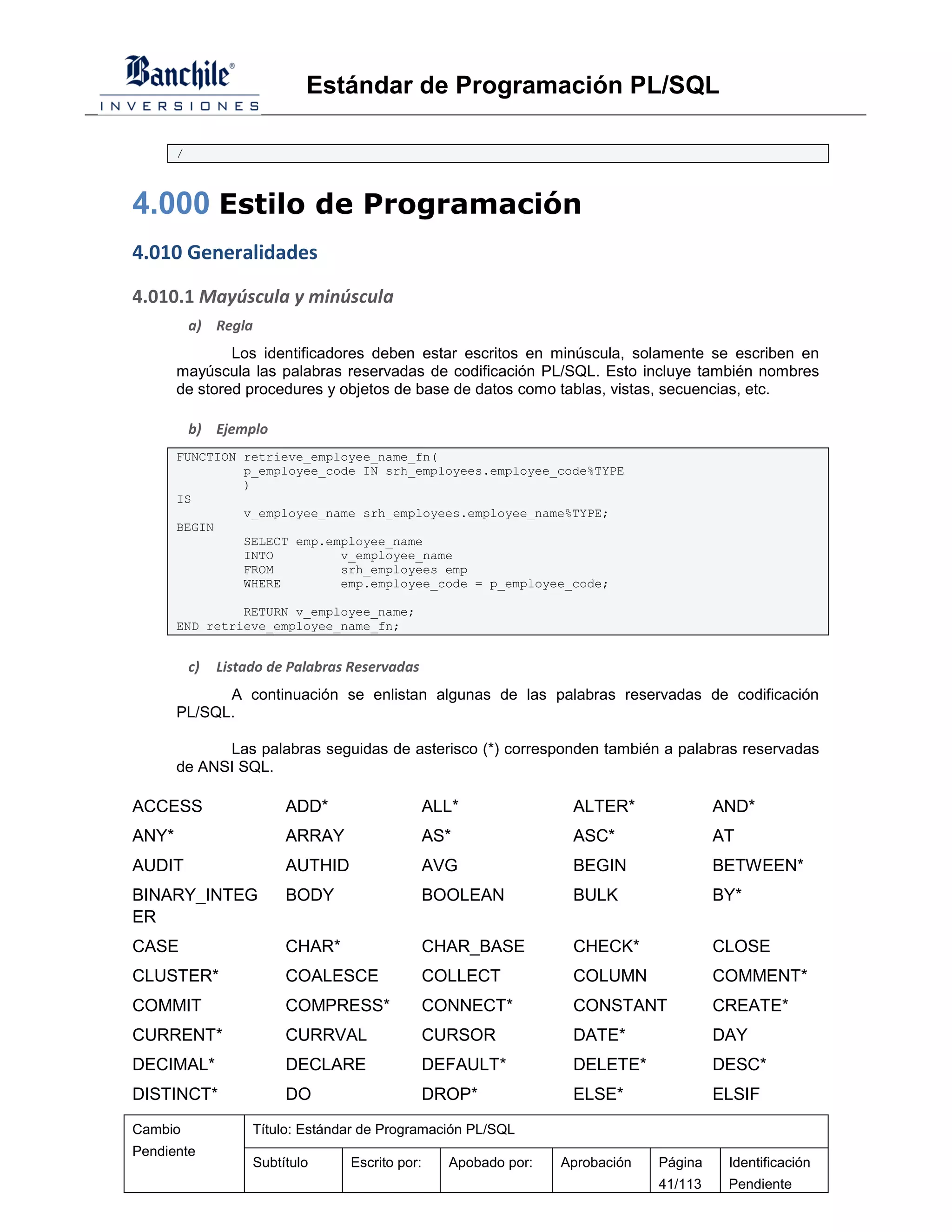 Estándar de Programación PL/SQL

       /



4.000 Estilo de Programación
4.010 Generalidades

4.010.1 Mayúscula y minúscula
           a) Regla
               Los identificadores deben estar escritos en minúscula, solamente se escriben en
       mayúscula las palabras reservadas de codificación PL/SQL. Esto incluye también nombres
       de stored procedures y objetos de base de datos como tablas, vistas, secuencias, etc.

           b) Ejemplo
       FUNCTION retrieve_employee_name_fn(
                p_employee_code IN srh_employees.employee_code%TYPE
                )
       IS
                v_employee_name srh_employees.employee_name%TYPE;
       BEGIN
                SELECT emp.employee_name
                INTO         v_employee_name
                FROM         srh_employees emp
                WHERE        emp.employee_code = p_employee_code;

                RETURN v_employee_name;
       END retrieve_employee_name_fn;


           c)   Listado de Palabras Reservadas
             A continuación se enlistan algunas de las palabras reservadas de codificación
       PL/SQL.

             Las palabras seguidas de asterisco (*) corresponden también a palabras reservadas
       de ANSI SQL.

ACCESS                    ADD*                    ALL*              ALTER*               AND*
ANY*                      ARRAY                   AS*               ASC*                 AT
AUDIT                     AUTHID                  AVG               BEGIN                BETWEEN*
BINARY_INTEG              BODY                    BOOLEAN           BULK                 BY*
ER
CASE                      CHAR*                   CHAR_BASE         CHECK*               CLOSE
CLUSTER*                  COALESCE                COLLECT           COLUMN               COMMENT*
COMMIT                    COMPRESS*               CONNECT*          CONSTANT             CREATE*
CURRENT*                  CURRVAL                 CURSOR            DATE*                DAY
DECIMAL*                  DECLARE                 DEFAULT*          DELETE*              DESC*
DISTINCT*                 DO                      DROP*             ELSE*                ELSIF
Cambio               Título: Estándar de Programación PL/SQL
Pendiente
                     Subtítulo     Escrito por:     Apobado por:   Aprobación   Página    Identificación
                                                                                41/113    Pendiente
 