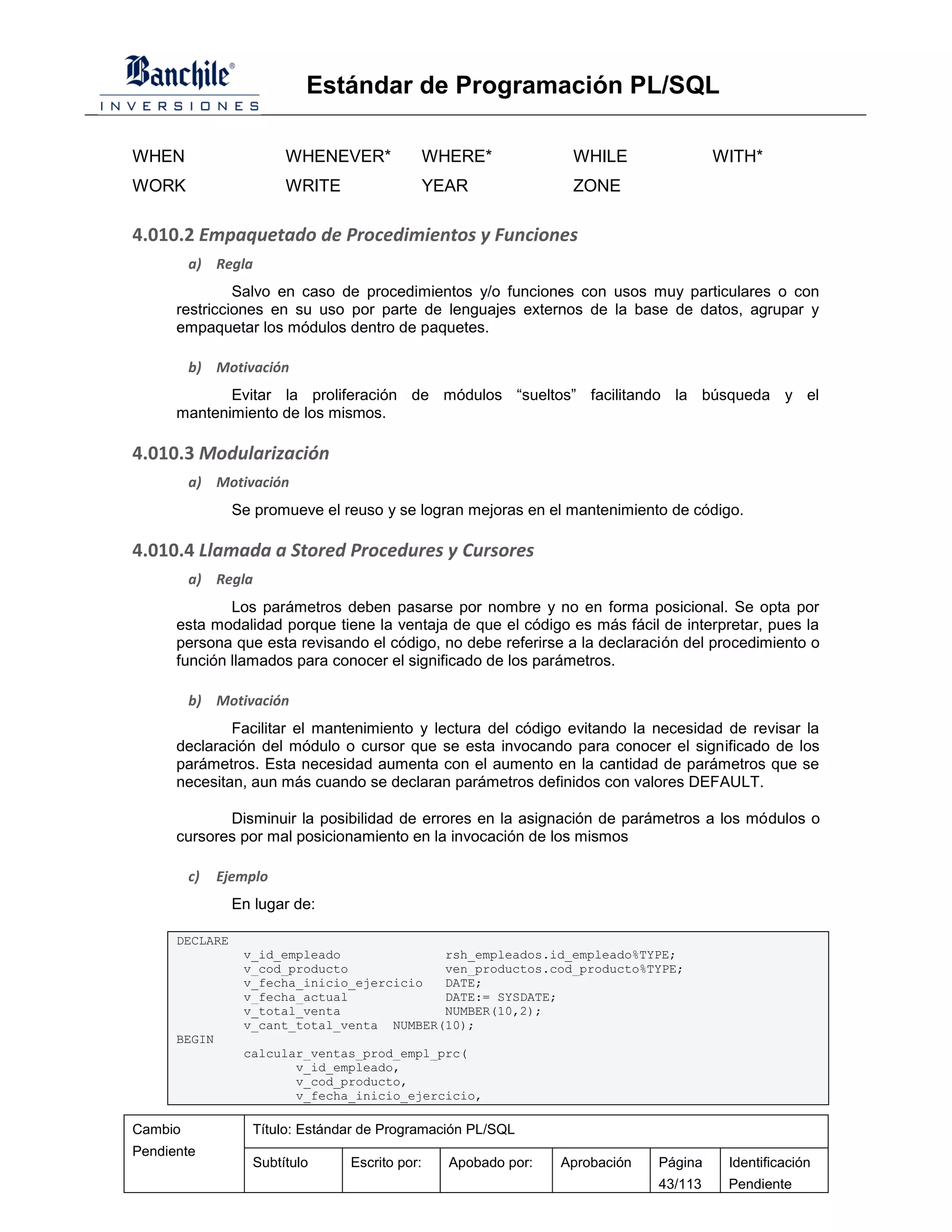 Estándar de Programación PL/SQL

WHEN                    WHENEVER*               WHERE*            WHILE                WITH*
WORK                    WRITE                   YEAR              ZONE

4.010.2 Empaquetado de Procedimientos y Funciones
         a) Regla
               Salvo en caso de procedimientos y/o funciones con usos muy particulares o con
      restricciones en su uso por parte de lenguajes externos de la base de datos, agrupar y
      empaquetar los módulos dentro de paquetes.

         b) Motivación
             Evitar la proliferación de módulos “sueltos” facilitando la búsqueda y el
      mantenimiento de los mismos.

4.010.3 Modularización
         a) Motivación
                Se promueve el reuso y se logran mejoras en el mantenimiento de código.

4.010.4 Llamada a Stored Procedures y Cursores
         a) Regla
              Los parámetros deben pasarse por nombre y no en forma posicional. Se opta por
      esta modalidad porque tiene la ventaja de que el código es más fácil de interpretar, pues la
      persona que esta revisando el código, no debe referirse a la declaración del procedimiento o
      función llamados para conocer el significado de los parámetros.

         b) Motivación
              Facilitar el mantenimiento y lectura del código evitando la necesidad de revisar la
      declaración del módulo o cursor que se esta invocando para conocer el significado de los
      parámetros. Esta necesidad aumenta con el aumento en la cantidad de parámetros que se
      necesitan, aun más cuando se declaran parámetros definidos con valores DEFAULT.

             Disminuir la posibilidad de errores en la asignación de parámetros a los módulos o
      cursores por mal posicionamiento en la invocación de los mismos

         c)   Ejemplo
                En lugar de:

      DECLARE
                 v_id_empleado             rsh_empleados.id_empleado%TYPE;
                 v_cod_producto            ven_productos.cod_producto%TYPE;
                 v_fecha_inicio_ejercicio  DATE;
                 v_fecha_actual            DATE:= SYSDATE;
                 v_total_venta             NUMBER(10,2);
                 v_cant_total_venta NUMBER(10);
      BEGIN
                 calcular_ventas_prod_empl_prc(
                        v_id_empleado,
                        v_cod_producto,
                        v_fecha_inicio_ejercicio,

Cambio             Título: Estándar de Programación PL/SQL
Pendiente
                   Subtítulo     Escrito por:     Apobado por:   Aprobación   Página    Identificación
                                                                              43/113    Pendiente
 