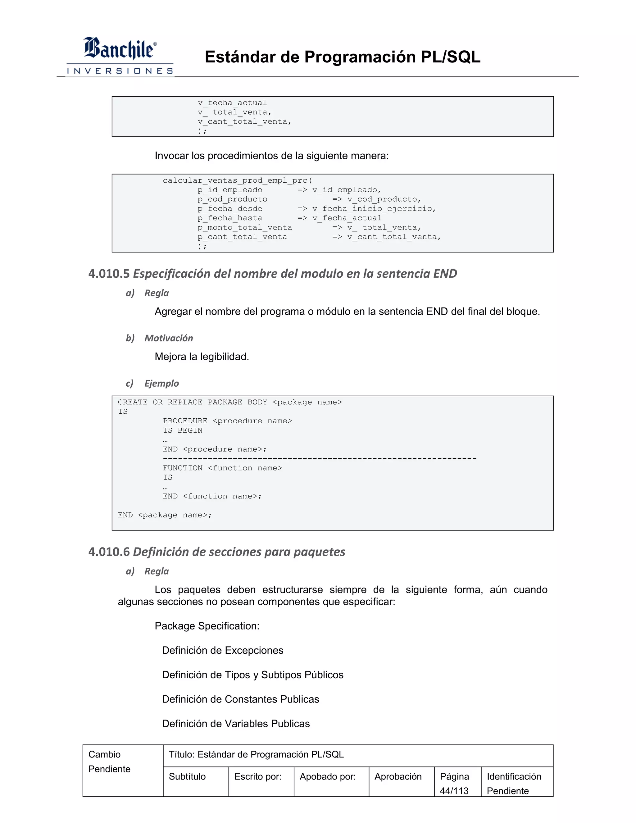 Estándar de Programación PL/SQL

                          v_fecha_actual
                          v_ total_venta,
                          v_cant_total_venta,
                          );


                Invocar los procedimientos de la siguiente manera:

                 calcular_ventas_prod_empl_prc(
                        p_id_empleado       => v_id_empleado,
                        p_cod_producto             => v_cod_producto,
                        p_fecha_desde       => v_fecha_inicio_ejercicio,
                        p_fecha_hasta       => v_fecha_actual
                        p_monto_total_venta        => v_ total_venta,
                        p_cant_total_venta         => v_cant_total_venta,
                        );


4.010.5 Especificación del nombre del modulo en la sentencia END
         a) Regla
                Agregar el nombre del programa o módulo en la sentencia END del final del bloque.

         b) Motivación
                Mejora la legibilidad.

         c)   Ejemplo
      CREATE OR REPLACE PACKAGE BODY <package name>
      IS
               PROCEDURE <procedure name>
               IS BEGIN
               …
               END <procedure name>;
               ---------------------------------------------------------------
               FUNCTION <function name>
               IS
               …
               END <function name>;

      END <package name>;



4.010.6 Definición de secciones para paquetes
         a) Regla
             Los paquetes deben estructurarse siempre de la siguiente forma, aún cuando
      algunas secciones no posean componentes que especificar:

                Package Specification:

                 Definición de Excepciones

                 Definición de Tipos y Subtipos Públicos

                 Definición de Constantes Publicas

                 Definición de Variables Publicas

Cambio             Título: Estándar de Programación PL/SQL
Pendiente
                   Subtítulo      Escrito por:   Apobado por:   Aprobación   Página   Identificación
                                                                             44/113   Pendiente
 