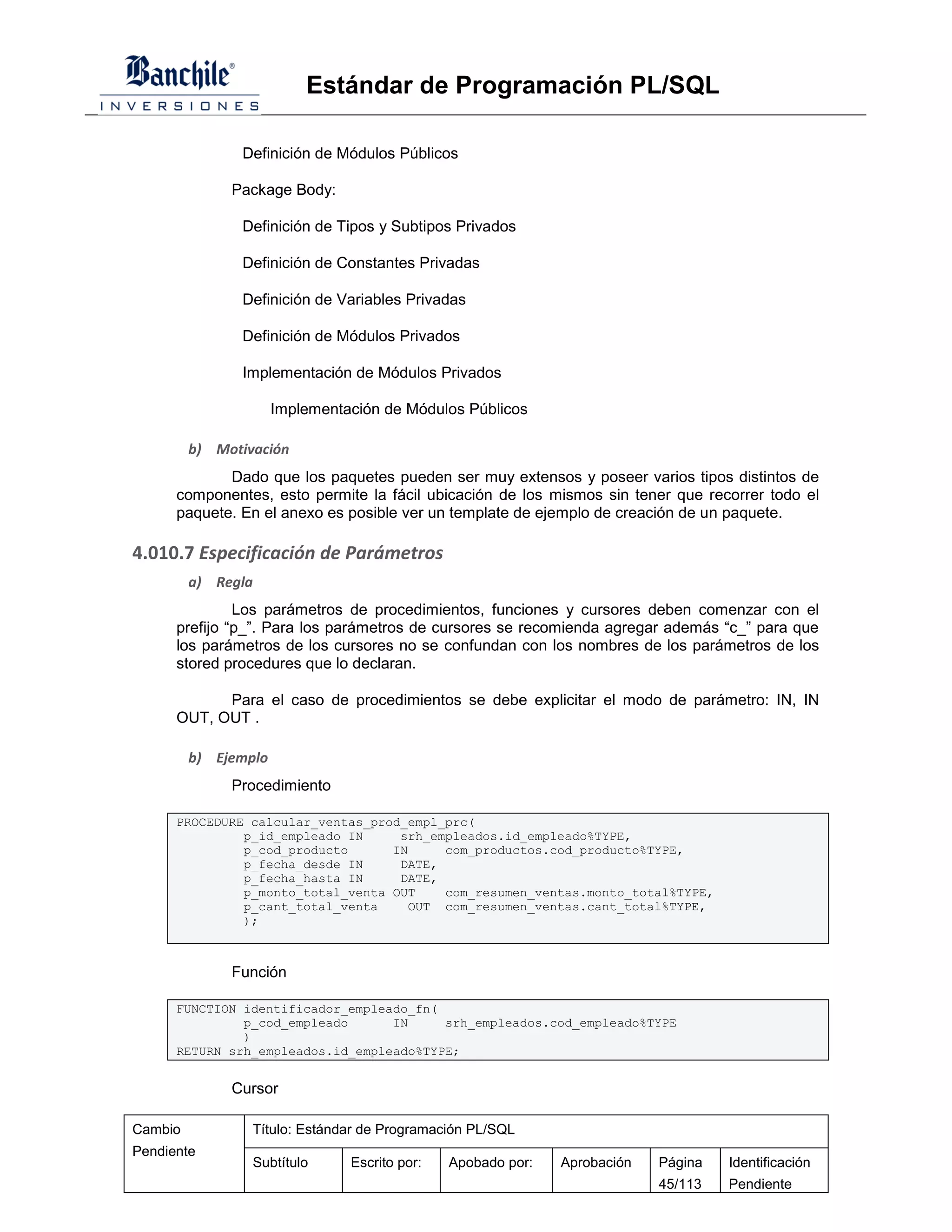 Estándar de Programación PL/SQL

               Definición de Módulos Públicos

              Package Body:

               Definición de Tipos y Subtipos Privados

               Definición de Constantes Privadas

               Definición de Variables Privadas

               Definición de Módulos Privados

               Implementación de Módulos Privados

                      Implementación de Módulos Públicos

         b) Motivación
             Dado que los paquetes pueden ser muy extensos y poseer varios tipos distintos de
      componentes, esto permite la fácil ubicación de los mismos sin tener que recorrer todo el
      paquete. En el anexo es posible ver un template de ejemplo de creación de un paquete.

4.010.7 Especificación de Parámetros
         a) Regla
               Los parámetros de procedimientos, funciones y cursores deben comenzar con el
      prefijo “p_”. Para los parámetros de cursores se recomienda agregar además “c_” para que
      los parámetros de los cursores no se confundan con los nombres de los parámetros de los
      stored procedures que lo declaran.

            Para el caso de procedimientos se debe explicitar el modo de parámetro: IN, IN
      OUT, OUT .

         b) Ejemplo
              Procedimiento

      PROCEDURE calcular_ventas_prod_empl_prc(
               p_id_empleado IN     srh_empleados.id_empleado%TYPE,
               p_cod_producto      IN     com_productos.cod_producto%TYPE,
               p_fecha_desde IN     DATE,
               p_fecha_hasta IN     DATE,
               p_monto_total_venta OUT    com_resumen_ventas.monto_total%TYPE,
               p_cant_total_venta    OUT com_resumen_ventas.cant_total%TYPE,
               );



              Función

      FUNCTION identificador_empleado_fn(
               p_cod_empleado      IN     srh_empleados.cod_empleado%TYPE
               )
      RETURN srh_empleados.id_empleado%TYPE;


              Cursor

Cambio           Título: Estándar de Programación PL/SQL
Pendiente
                 Subtítulo      Escrito por:   Apobado por:   Aprobación   Página   Identificación
                                                                           45/113   Pendiente
 