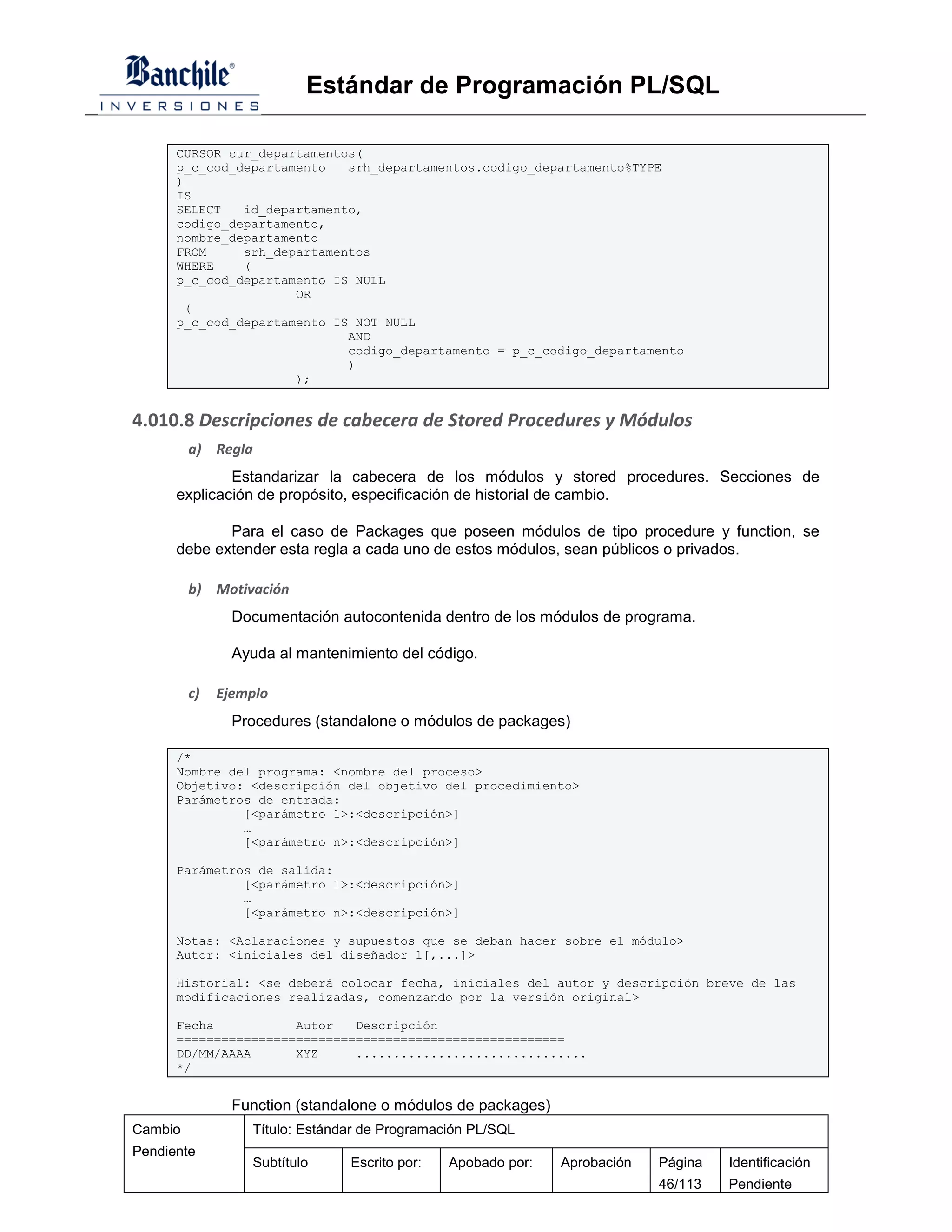 Estándar de Programación PL/SQL

      CURSOR cur_departamentos(
      p_c_cod_departamento   srh_departamentos.codigo_departamento%TYPE
      )
      IS
      SELECT   id_departamento,
      codigo_departamento,
      nombre_departamento
      FROM     srh_departamentos
      WHERE    (
      p_c_cod_departamento IS NULL
                      OR
       (
      p_c_cod_departamento IS NOT NULL
                             AND
                             codigo_departamento = p_c_codigo_departamento
                             )
                      );


4.010.8 Descripciones de cabecera de Stored Procedures y Módulos
         a) Regla
              Estandarizar la cabecera de los módulos y stored procedures. Secciones de
      explicación de propósito, especificación de historial de cambio.

             Para el caso de Packages que poseen módulos de tipo procedure y function, se
      debe extender esta regla a cada uno de estos módulos, sean públicos o privados.

         b) Motivación
                Documentación autocontenida dentro de los módulos de programa.

                Ayuda al mantenimiento del código.

         c)   Ejemplo
                Procedures (standalone o módulos de packages)

      /*
      Nombre del programa: <nombre del proceso>
      Objetivo: <descripción del objetivo del procedimiento>
      Parámetros de entrada:
               [<parámetro 1>:<descripción>]
               …
               [<parámetro n>:<descripción>]

      Parámetros de salida:
               [<parámetro 1>:<descripción>]
               …
               [<parámetro n>:<descripción>]

      Notas: <Aclaraciones y supuestos que se deban hacer sobre el módulo>
      Autor: <iniciales del diseñador 1[,...]>

      Historial: <se deberá colocar fecha, iniciales del autor y descripción breve de las
      modificaciones realizadas, comenzando por la versión original>

      Fecha           Autor   Descripción
      ====================================================
      DD/MM/AAAA      XYZ     ...............................
      */


                Function (standalone o módulos de packages)
Cambio            Título: Estándar de Programación PL/SQL
Pendiente
                  Subtítulo     Escrito por:   Apobado por:   Aprobación   Página   Identificación
                                                                           46/113   Pendiente
 