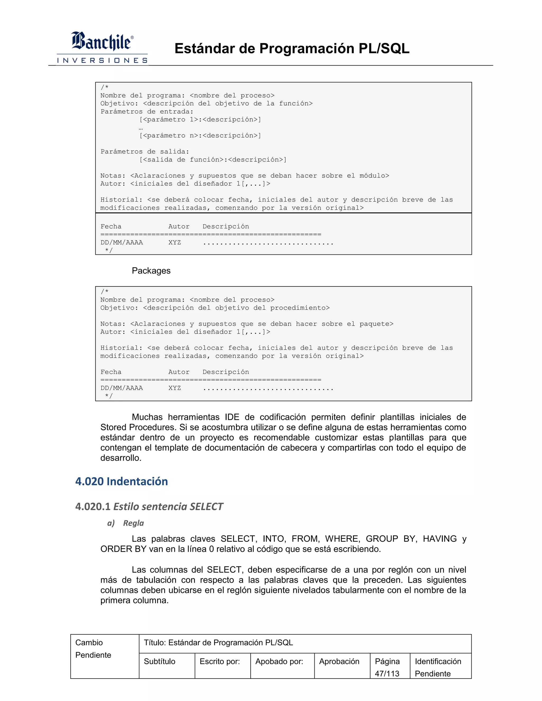 Estándar de Programación PL/SQL

      /*
      Nombre del programa: <nombre del proceso>
      Objetivo: <descripción del objetivo de la función>
      Parámetros de entrada:
               [<parámetro 1>:<descripción>]
               …
               [<parámetro n>:<descripción>]

      Parámetros de salida:
               [<salida de función>:<descripción>]

      Notas: <Aclaraciones y supuestos que se deban hacer sobre el módulo>
      Autor: <iniciales del diseñador 1[,...]>

      Historial: <se deberá colocar fecha, iniciales del autor y descripción breve de las
      modificaciones realizadas, comenzando por la versión original>

      Fecha           Autor   Descripción
      ====================================================
      DD/MM/AAAA      XYZ     ...............................
       */

              Packages

      /*
      Nombre del programa: <nombre del proceso>
      Objetivo: <descripción del objetivo del procedimiento>

      Notas: <Aclaraciones y supuestos que se deban hacer sobre el paquete>
      Autor: <iniciales del diseñador 1[,...]>

      Historial: <se deberá colocar fecha, iniciales del autor y descripción breve de las
      modificaciones realizadas, comenzando por la versión original>

      Fecha           Autor   Descripción
      ====================================================
      DD/MM/AAAA      XYZ     ...............................
       */


              Muchas herramientas IDE de codificación permiten definir plantillas iniciales de
      Stored Procedures. Si se acostumbra utilizar o se define alguna de estas herramientas como
      estándar dentro de un proyecto es recomendable customizar estas plantillas para que
      contengan el template de documentación de cabecera y compartirlas con todo el equipo de
      desarrollo.

4.020 Indentación

4.020.1 Estilo sentencia SELECT
         a) Regla
           Las palabras claves SELECT, INTO, FROM, WHERE, GROUP BY, HAVING y
      ORDER BY van en la línea 0 relativo al código que se está escribiendo.

              Las columnas del SELECT, deben especificarse de a una por reglón con un nivel
      más de tabulación con respecto a las palabras claves que la preceden. Las siguientes
      columnas deben ubicarse en el reglón siguiente nivelados tabularmente con el nombre de la
      primera columna.



Cambio          Título: Estándar de Programación PL/SQL
Pendiente
                Subtítulo     Escrito por:   Apobado por:   Aprobación   Página    Identificación
                                                                         47/113    Pendiente
 
