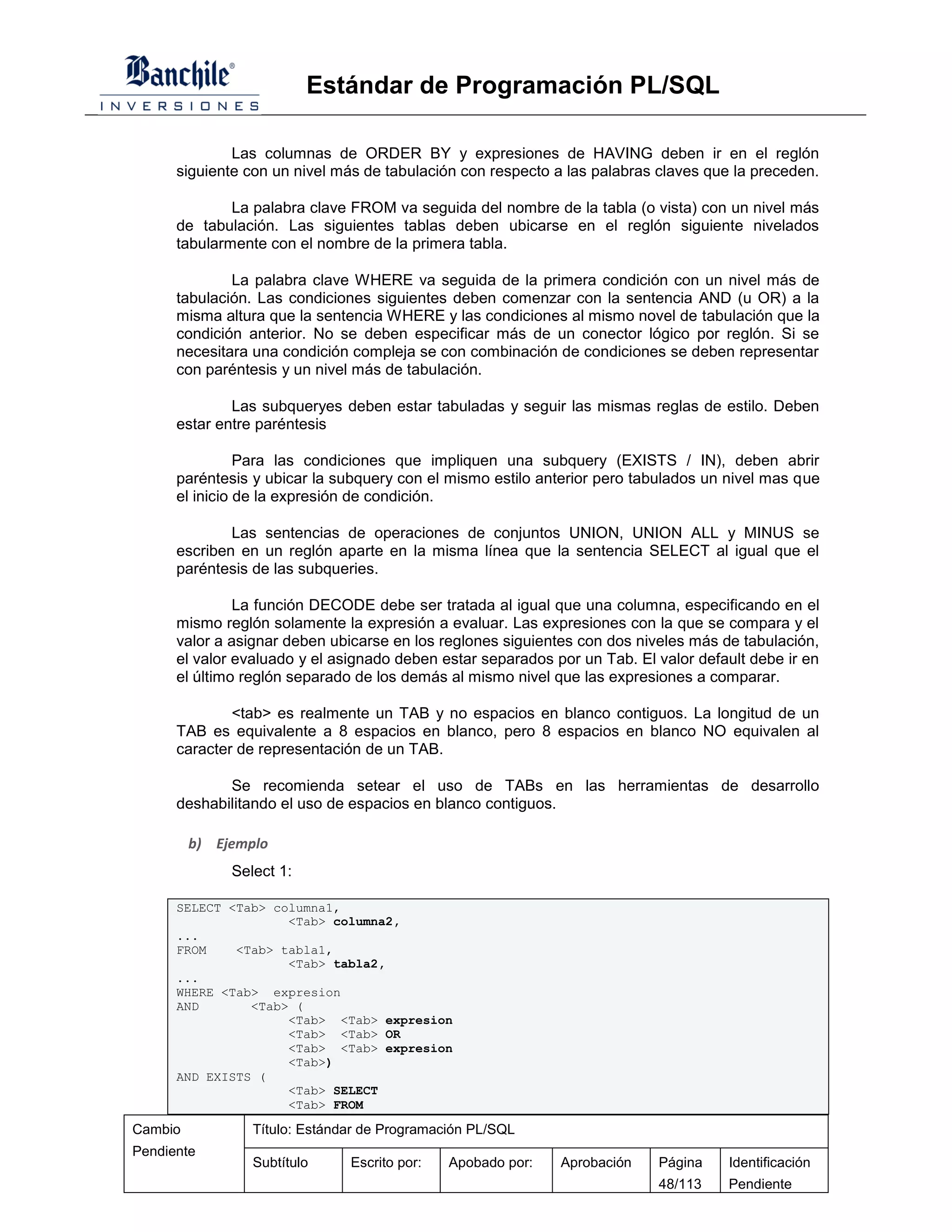 Estándar de Programación PL/SQL

              Las columnas de ORDER BY y expresiones de HAVING deben ir en el reglón
      siguiente con un nivel más de tabulación con respecto a las palabras claves que la preceden.

              La palabra clave FROM va seguida del nombre de la tabla (o vista) con un nivel más
      de tabulación. Las siguientes tablas deben ubicarse en el reglón siguiente nivelados
      tabularmente con el nombre de la primera tabla.

              La palabra clave WHERE va seguida de la primera condición con un nivel más de
      tabulación. Las condiciones siguientes deben comenzar con la sentencia AND (u OR) a la
      misma altura que la sentencia WHERE y las condiciones al mismo novel de tabulación que la
      condición anterior. No se deben especificar más de un conector lógico por reglón. Si se
      necesitara una condición compleja se con combinación de condiciones se deben representar
      con paréntesis y un nivel más de tabulación.

              Las subqueryes deben estar tabuladas y seguir las mismas reglas de estilo. Deben
      estar entre paréntesis

                Para las condiciones que impliquen una subquery (EXISTS / IN), deben abrir
      paréntesis y ubicar la subquery con el mismo estilo anterior pero tabulados un nivel mas que
      el inicio de la expresión de condición.

              Las sentencias de operaciones de conjuntos UNION, UNION ALL y MINUS se
      escriben en un reglón aparte en la misma línea que la sentencia SELECT al igual que el
      paréntesis de las subqueries.

               La función DECODE debe ser tratada al igual que una columna, especificando en el
      mismo reglón solamente la expresión a evaluar. Las expresiones con la que se compara y el
      valor a asignar deben ubicarse en los reglones siguientes con dos niveles más de tabulación,
      el valor evaluado y el asignado deben estar separados por un Tab. El valor default debe ir en
      el último reglón separado de los demás al mismo nivel que las expresiones a comparar.

              <tab> es realmente un TAB y no espacios en blanco contiguos. La longitud de un
      TAB es equivalente a 8 espacios en blanco, pero 8 espacios en blanco NO equivalen al
      caracter de representación de un TAB.

             Se recomienda setear el uso de TABs en las herramientas de desarrollo
      deshabilitando el uso de espacios en blanco contiguos.

         b) Ejemplo
              Select 1:

      SELECT <Tab> columna1,
                     <Tab> columna2,
      ...
      FROM    <Tab> tabla1,
                     <Tab> tabla2,
      ...
      WHERE <Tab> expresion
      AND       <Tab> (
                     <Tab> <Tab> expresion
                     <Tab> <Tab> OR
                     <Tab> <Tab> expresion
                     <Tab>)
      AND EXISTS (
                     <Tab> SELECT
                     <Tab> FROM

Cambio           Título: Estándar de Programación PL/SQL
Pendiente
                 Subtítulo     Escrito por:   Apobado por:   Aprobación    Página    Identificación
                                                                           48/113    Pendiente
 