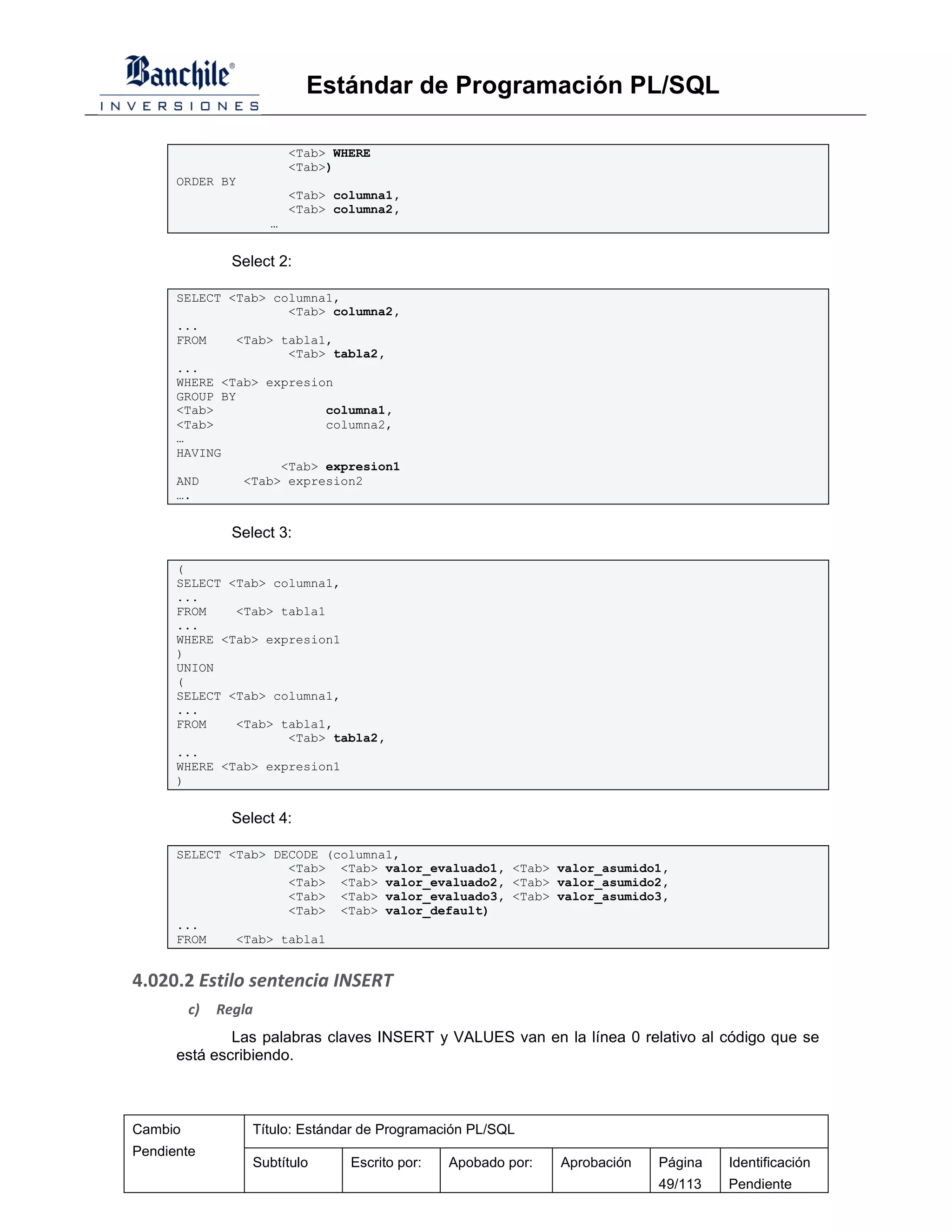 Estándar de Programación PL/SQL

                          <Tab> WHERE
                          <Tab>)
      ORDER BY
                          <Tab> columna1,
                          <Tab> columna2,
                      …


                Select 2:

      SELECT <Tab> columna1,
                     <Tab> columna2,
      ...
      FROM    <Tab> tabla1,
                     <Tab> tabla2,
      ...
      WHERE <Tab> expresion
      GROUP BY
      <Tab>               columna1,
      <Tab>               columna2,
      …
      HAVING
                    <Tab> expresion1
      AND      <Tab> expresion2
      ….


                Select 3:

      (
      SELECT <Tab> columna1,
      ...
      FROM    <Tab> tabla1
      ...
      WHERE <Tab> expresion1
      )
      UNION
      (
      SELECT <Tab> columna1,
      ...
      FROM    <Tab> tabla1,
                     <Tab> tabla2,
      ...
      WHERE <Tab> expresion1
      )


                Select 4:

      SELECT <Tab> DECODE (columna1,
                     <Tab> <Tab> valor_evaluado1, <Tab> valor_asumido1,
                     <Tab> <Tab> valor_evaluado2, <Tab> valor_asumido2,
                     <Tab> <Tab> valor_evaluado3, <Tab> valor_asumido3,
                     <Tab> <Tab> valor_default)
      ...
      FROM    <Tab> tabla1


4.020.2 Estilo sentencia INSERT
         c)   Regla
              Las palabras claves INSERT y VALUES van en la línea 0 relativo al código que se
      está escribiendo.



Cambio             Título: Estándar de Programación PL/SQL
Pendiente
                   Subtítulo      Escrito por:   Apobado por:   Aprobación   Página   Identificación
                                                                             49/113   Pendiente
 