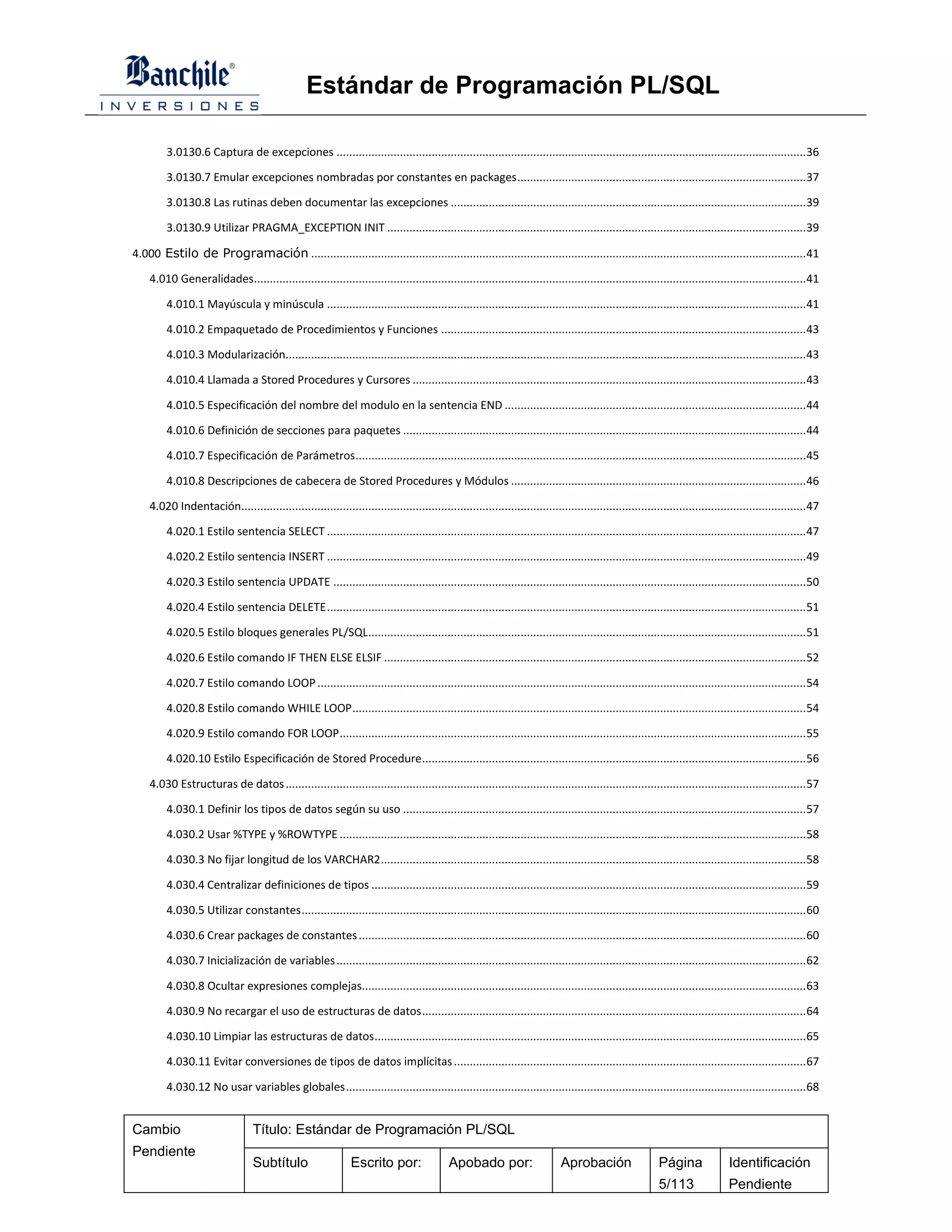 Estándar de Programación PL/SQL

         3.0130.6 Captura de excepciones .................................................................................................................................................... 36

         3.0130.7 Emular excepciones nombradas por constantes en packages ........................................................................................... 37

         3.0130.8 Las rutinas deben documentar las excepciones ................................................................................................................ 39

         3.0130.9 Utilizar PRAGMA_EXCEPTION INIT .................................................................................................................................... 39

4.000 Estilo de Programación ............................................................................................................................................................ 41

    4.010 Generalidades.............................................................................................................................................................................. 41

         4.010.1 Mayúscula y minúscula ....................................................................................................................................................... 41

         4.010.2 Empaquetado de Procedimientos y Funciones ................................................................................................................... 43

         4.010.3 Modularización.................................................................................................................................................................... 43

         4.010.4 Llamada a Stored Procedures y Cursores ............................................................................................................................ 43

         4.010.5 Especificación del nombre del modulo en la sentencia END ............................................................................................... 44

         4.010.6 Definición de secciones para paquetes ............................................................................................................................... 44

         4.010.7 Especificación de Parámetros .............................................................................................................................................. 45

         4.010.8 Descripciones de cabecera de Stored Procedures y Módulos ............................................................................................. 46

    4.020 Indentación.................................................................................................................................................................................. 47

         4.020.1 Estilo sentencia SELECT ....................................................................................................................................................... 47

         4.020.2 Estilo sentencia INSERT ....................................................................................................................................................... 49

         4.020.3 Estilo sentencia UPDATE ..................................................................................................................................................... 50

         4.020.4 Estilo sentencia DELETE ....................................................................................................................................................... 51

         4.020.5 Estilo bloques generales PL/SQL.......................................................................................................................................... 51

         4.020.6 Estilo comando IF THEN ELSE ELSIF ..................................................................................................................................... 52

         4.020.7 Estilo comando LOOP .......................................................................................................................................................... 54

         4.020.8 Estilo comando WHILE LOOP ............................................................................................................................................... 54

         4.020.9 Estilo comando FOR LOOP ................................................................................................................................................... 55

         4.020.10 Estilo Especificación de Stored Procedure ......................................................................................................................... 56

    4.030 Estructuras de datos .................................................................................................................................................................... 57

         4.030.1 Definir los tipos de datos según su uso ............................................................................................................................... 57

         4.030.2 Usar %TYPE y %ROWTYPE ................................................................................................................................................... 58

         4.030.3 No fijar longitud de los VARCHAR2 ...................................................................................................................................... 58

         4.030.4 Centralizar definiciones de tipos ......................................................................................................................................... 59

         4.030.5 Utilizar constantes ............................................................................................................................................................... 60

         4.030.6 Crear packages de constantes ............................................................................................................................................. 60

         4.030.7 Inicialización de variables .................................................................................................................................................... 62

         4.030.8 Ocultar expresiones complejas............................................................................................................................................ 63

         4.030.9 No recargar el uso de estructuras de datos ......................................................................................................................... 64

         4.030.10 Limpiar las estructuras de datos ........................................................................................................................................ 65

         4.030.11 Evitar conversiones de tipos de datos implícitas ............................................................................................................... 67

         4.030.12 No usar variables globales ................................................................................................................................................. 68


Cambio                            Título: Estándar de Programación PL/SQL
Pendiente
                                  Subtítulo                    Escrito por:                 Apobado por:                     Aprobación                   Página               Identificación
                                                                                                                                                          5/113                Pendiente
 