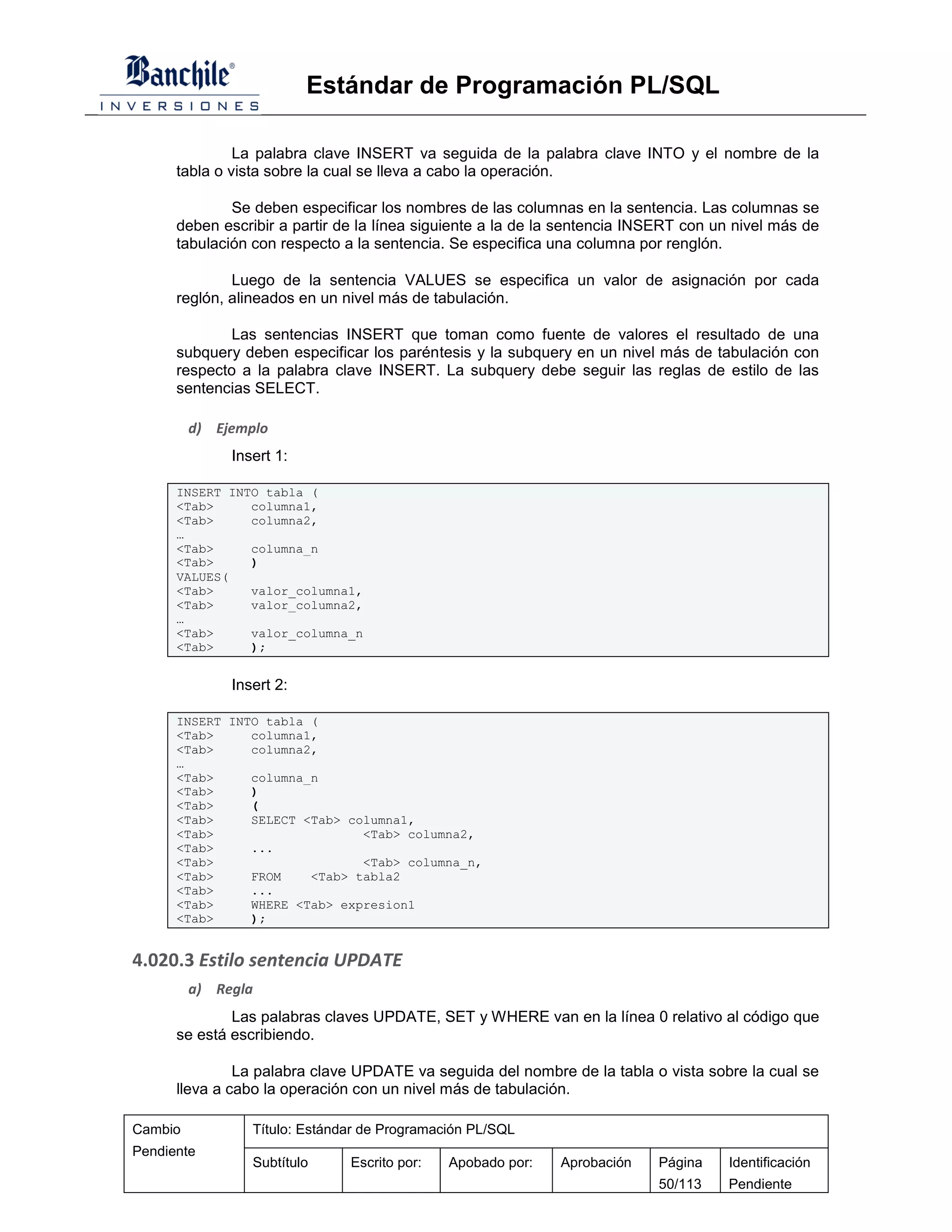 Estándar de Programación PL/SQL

               La palabra clave INSERT va seguida de la palabra clave INTO y el nombre de la
      tabla o vista sobre la cual se lleva a cabo la operación.

              Se deben especificar los nombres de las columnas en la sentencia. Las columnas se
      deben escribir a partir de la línea siguiente a la de la sentencia INSERT con un nivel más de
      tabulación con respecto a la sentencia. Se especifica una columna por renglón.

              Luego de la sentencia VALUES se especifica un valor de asignación por cada
      reglón, alineados en un nivel más de tabulación.

              Las sentencias INSERT que toman como fuente de valores el resultado de una
      subquery deben especificar los paréntesis y la subquery en un nivel más de tabulación con
      respecto a la palabra clave INSERT. La subquery debe seguir las reglas de estilo de las
      sentencias SELECT.

         d) Ejemplo
              Insert 1:

      INSERT INTO tabla (
      <Tab>     columna1,
      <Tab>     columna2,
      …
      <Tab>     columna_n
      <Tab>     )
      VALUES(
      <Tab>     valor_columna1,
      <Tab>     valor_columna2,
      …
      <Tab>     valor_columna_n
      <Tab>     );


              Insert 2:

      INSERT INTO tabla (
      <Tab>     columna1,
      <Tab>     columna2,
      …
      <Tab>     columna_n
      <Tab>     )
      <Tab>     (
      <Tab>     SELECT <Tab> columna1,
      <Tab>                    <Tab> columna2,
      <Tab>     ...
      <Tab>                    <Tab> columna_n,
      <Tab>     FROM    <Tab> tabla2
      <Tab>     ...
      <Tab>     WHERE <Tab> expresion1
      <Tab>     );


4.020.3 Estilo sentencia UPDATE
         a) Regla
              Las palabras claves UPDATE, SET y WHERE van en la línea 0 relativo al código que
      se está escribiendo.

               La palabra clave UPDATE va seguida del nombre de la tabla o vista sobre la cual se
      lleva a cabo la operación con un nivel más de tabulación.

Cambio           Título: Estándar de Programación PL/SQL
Pendiente
                 Subtítulo     Escrito por:   Apobado por:   Aprobación    Página    Identificación
                                                                           50/113    Pendiente
 