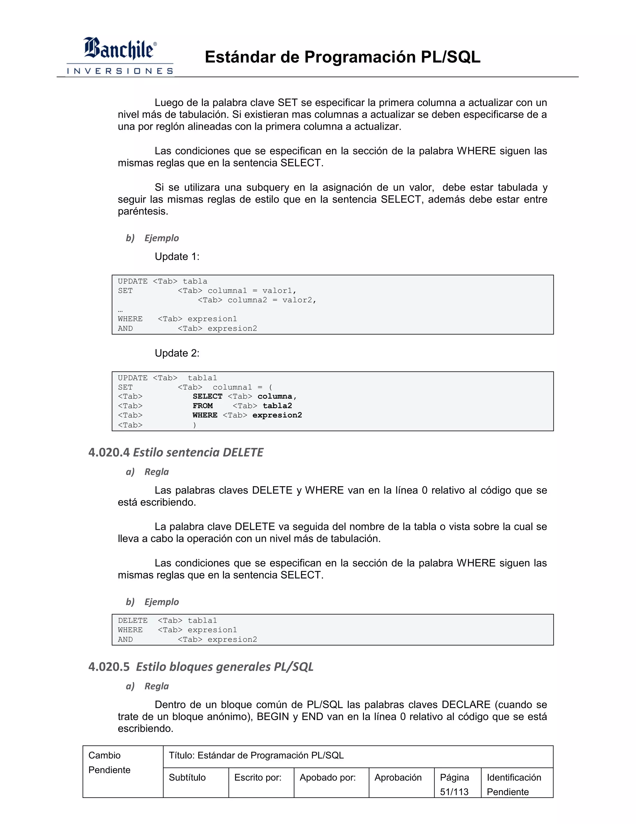 Estándar de Programación PL/SQL

              Luego de la palabra clave SET se especificar la primera columna a actualizar con un
      nivel más de tabulación. Si existieran mas columnas a actualizar se deben especificarse de a
      una por reglón alineadas con la primera columna a actualizar.

            Las condiciones que se especifican en la sección de la palabra WHERE siguen las
      mismas reglas que en la sentencia SELECT.

              Si se utilizara una subquery en la asignación de un valor, debe estar tabulada y
      seguir las mismas reglas de estilo que en la sentencia SELECT, además debe estar entre
      paréntesis.

         b) Ejemplo
               Update 1:

      UPDATE <Tab> tabla
      SET         <Tab> columna1 = valor1,
                      <Tab> columna2 = valor2,
      …
      WHERE   <Tab> expresion1
      AND         <Tab> expresion2


               Update 2:

      UPDATE <Tab> tabla1
      SET         <Tab> columna1 = (
      <Tab>          SELECT <Tab> columna,
      <Tab>          FROM    <Tab> tabla2
      <Tab>          WHERE <Tab> expresion2
      <Tab>          )


4.020.4 Estilo sentencia DELETE
         a) Regla
              Las palabras claves DELETE y WHERE van en la línea 0 relativo al código que se
      está escribiendo.

               La palabra clave DELETE va seguida del nombre de la tabla o vista sobre la cual se
      lleva a cabo la operación con un nivel más de tabulación.

            Las condiciones que se especifican en la sección de la palabra WHERE siguen las
      mismas reglas que en la sentencia SELECT.

         b) Ejemplo
      DELETE   <Tab> tabla1
      WHERE    <Tab> expresion1
      AND          <Tab> expresion2


4.020.5 Estilo bloques generales PL/SQL
         a) Regla
              Dentro de un bloque común de PL/SQL las palabras claves DECLARE (cuando se
      trate de un bloque anónimo), BEGIN y END van en la línea 0 relativo al código que se está
      escribiendo.

Cambio           Título: Estándar de Programación PL/SQL
Pendiente
                 Subtítulo     Escrito por:   Apobado por:   Aprobación    Página    Identificación
                                                                           51/113    Pendiente
 