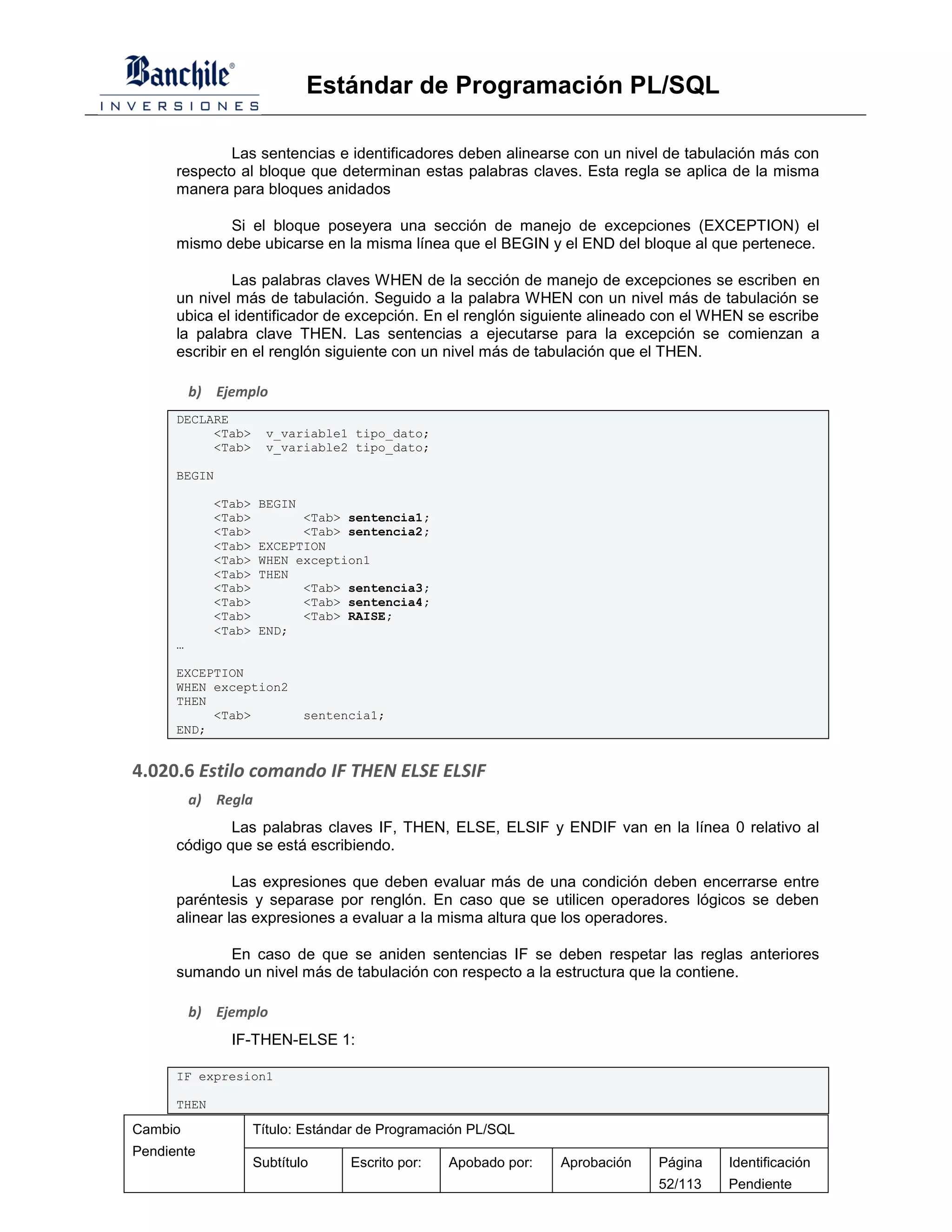 Estándar de Programación PL/SQL

              Las sentencias e identificadores deben alinearse con un nivel de tabulación más con
      respecto al bloque que determinan estas palabras claves. Esta regla se aplica de la misma
      manera para bloques anidados

             Si el bloque poseyera una sección de manejo de excepciones (EXCEPTION) el
      mismo debe ubicarse en la misma línea que el BEGIN y el END del bloque al que pertenece.

               Las palabras claves WHEN de la sección de manejo de excepciones se escriben en
      un nivel más de tabulación. Seguido a la palabra WHEN con un nivel más de tabulación se
      ubica el identificador de excepción. En el renglón siguiente alineado con el WHEN se escribe
      la palabra clave THEN. Las sentencias a ejecutarse para la excepción se comienzan a
      escribir en el renglón siguiente con un nivel más de tabulación que el THEN.

          b) Ejemplo
      DECLARE
           <Tab>       v_variable1 tipo_dato;
           <Tab>       v_variable2 tipo_dato;

      BEGIN

             <Tab>   BEGIN
             <Tab>         <Tab> sentencia1;
             <Tab>         <Tab> sentencia2;
             <Tab>   EXCEPTION
             <Tab>   WHEN exception1
             <Tab>   THEN
             <Tab>         <Tab> sentencia3;
             <Tab>         <Tab> sentencia4;
             <Tab>         <Tab> RAISE;
             <Tab>   END;
      …

      EXCEPTION
      WHEN exception2
      THEN
           <Tab>             sentencia1;
      END;


4.020.6 Estilo comando IF THEN ELSE ELSIF
          a) Regla
              Las palabras claves IF, THEN, ELSE, ELSIF y ENDIF van en la línea 0 relativo al
      código que se está escribiendo.

               Las expresiones que deben evaluar más de una condición deben encerrarse entre
      paréntesis y separase por renglón. En caso que se utilicen operadores lógicos se deben
      alinear las expresiones a evaluar a la misma altura que los operadores.

            En caso de que se aniden sentencias IF se deben respetar las reglas anteriores
      sumando un nivel más de tabulación con respecto a la estructura que la contiene.

          b) Ejemplo
               IF-THEN-ELSE 1:

      IF expresion1

      THEN

Cambio               Título: Estándar de Programación PL/SQL
Pendiente
                     Subtítulo     Escrito por:   Apobado por:   Aprobación   Página   Identificación
                                                                              52/113   Pendiente
 