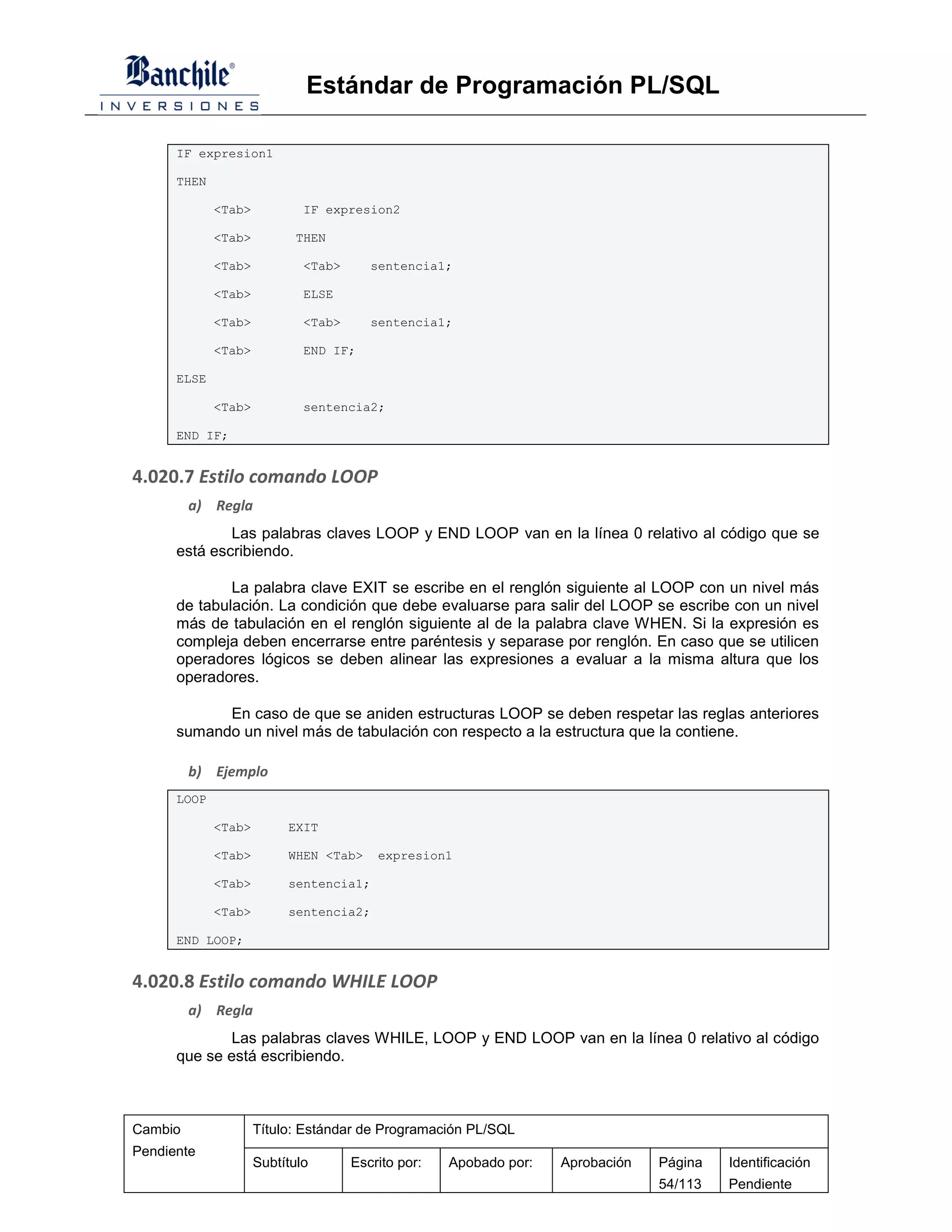 Estándar de Programación PL/SQL

      IF expresion1

      THEN

             <Tab>           IF expresion2

             <Tab>          THEN

             <Tab>           <Tab>      sentencia1;

             <Tab>           ELSE

             <Tab>           <Tab>      sentencia1;

             <Tab>           END IF;

      ELSE

             <Tab>           sentencia2;

      END IF;


4.020.7 Estilo comando LOOP
         a) Regla
              Las palabras claves LOOP y END LOOP van en la línea 0 relativo al código que se
      está escribiendo.

              La palabra clave EXIT se escribe en el renglón siguiente al LOOP con un nivel más
      de tabulación. La condición que debe evaluarse para salir del LOOP se escribe con un nivel
      más de tabulación en el renglón siguiente al de la palabra clave WHEN. Si la expresión es
      compleja deben encerrarse entre paréntesis y separase por renglón. En caso que se utilicen
      operadores lógicos se deben alinear las expresiones a evaluar a la misma altura que los
      operadores.

            En caso de que se aniden estructuras LOOP se deben respetar las reglas anteriores
      sumando un nivel más de tabulación con respecto a la estructura que la contiene.

         b) Ejemplo
      LOOP

             <Tab>        EXIT

             <Tab>        WHEN <Tab>     expresion1

             <Tab>        sentencia1;

             <Tab>        sentencia2;

      END LOOP;


4.020.8 Estilo comando WHILE LOOP
         a) Regla
              Las palabras claves WHILE, LOOP y END LOOP van en la línea 0 relativo al código
      que se está escribiendo.



Cambio               Título: Estándar de Programación PL/SQL
Pendiente
                     Subtítulo       Escrito por:   Apobado por:   Aprobación   Página   Identificación
                                                                                54/113   Pendiente
 