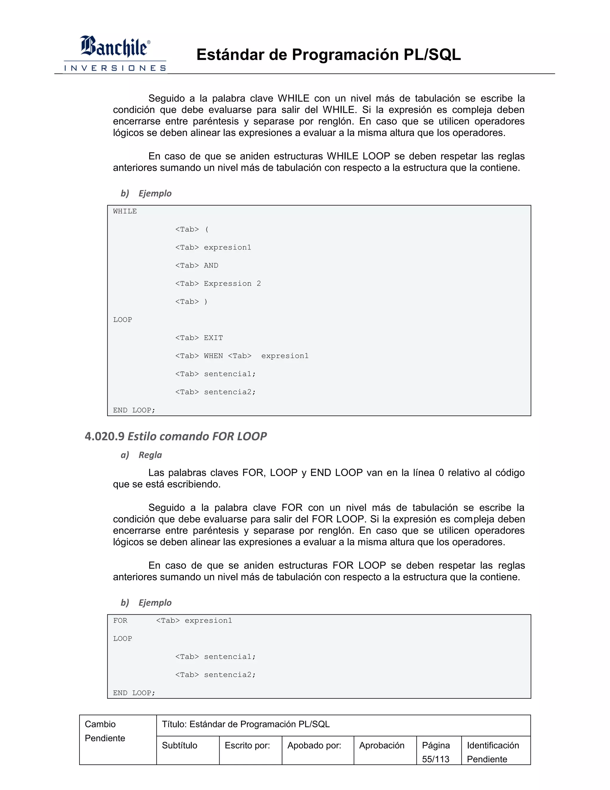 Estándar de Programación PL/SQL

              Seguido a la palabra clave WHILE con un nivel más de tabulación se escribe la
      condición que debe evaluarse para salir del WHILE. Si la expresión es compleja deben
      encerrarse entre paréntesis y separase por renglón. En caso que se utilicen operadores
      lógicos se deben alinear las expresiones a evaluar a la misma altura que los operadores.

              En caso de que se aniden estructuras WHILE LOOP se deben respetar las reglas
      anteriores sumando un nivel más de tabulación con respecto a la estructura que la contiene.

         b) Ejemplo
      WHILE

                      <Tab> (

                      <Tab> expresion1

                      <Tab> AND

                      <Tab> Expression 2

                      <Tab> )

      LOOP

                      <Tab> EXIT

                      <Tab> WHEN <Tab>      expresion1

                      <Tab> sentencia1;

                      <Tab> sentencia2;

      END LOOP;


4.020.9 Estilo comando FOR LOOP
         a) Regla
              Las palabras claves FOR, LOOP y END LOOP van en la línea 0 relativo al código
      que se está escribiendo.

              Seguido a la palabra clave FOR con un nivel más de tabulación se escribe la
      condición que debe evaluarse para salir del FOR LOOP. Si la expresión es compleja deben
      encerrarse entre paréntesis y separase por renglón. En caso que se utilicen operadores
      lógicos se deben alinear las expresiones a evaluar a la misma altura que los operadores.

              En caso de que se aniden estructuras FOR LOOP se deben respetar las reglas
      anteriores sumando un nivel más de tabulación con respecto a la estructura que la contiene.

         b) Ejemplo
      FOR      <Tab> expresion1

      LOOP

                      <Tab> sentencia1;

                      <Tab> sentencia2;

      END LOOP;


Cambio            Título: Estándar de Programación PL/SQL
Pendiente
                  Subtítulo        Escrito por:   Apobado por:   Aprobación   Página   Identificación
                                                                              55/113   Pendiente
 