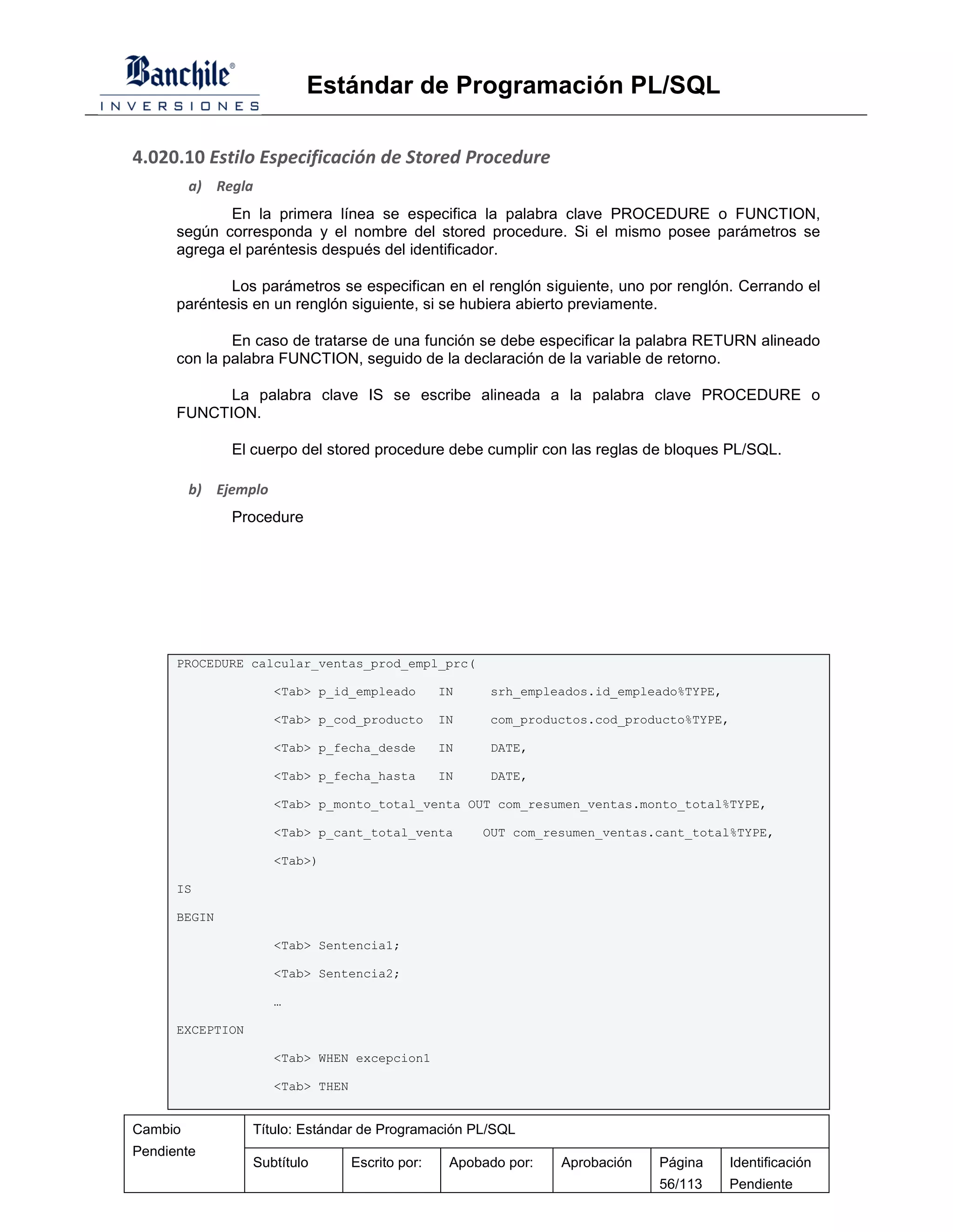 Estándar de Programación PL/SQL

4.020.10 Estilo Especificación de Stored Procedure
         a) Regla
             En la primera línea se especifica la palabra clave PROCEDURE o FUNCTION,
      según corresponda y el nombre del stored procedure. Si el mismo posee parámetros se
      agrega el paréntesis después del identificador.

             Los parámetros se especifican en el renglón siguiente, uno por renglón. Cerrando el
      paréntesis en un renglón siguiente, si se hubiera abierto previamente.

              En caso de tratarse de una función se debe especificar la palabra RETURN alineado
      con la palabra FUNCTION, seguido de la declaración de la variable de retorno.

            La palabra clave IS se escribe alineada a la palabra clave PROCEDURE o
      FUNCTION.

              El cuerpo del stored procedure debe cumplir con las reglas de bloques PL/SQL.

         b) Ejemplo
              Procedure




      PROCEDURE calcular_ventas_prod_empl_prc(

                      <Tab> p_id_empleado         IN    srh_empleados.id_empleado%TYPE,

                      <Tab> p_cod_producto        IN    com_productos.cod_producto%TYPE,

                      <Tab> p_fecha_desde         IN    DATE,

                      <Tab> p_fecha_hasta         IN    DATE,

                      <Tab> p_monto_total_venta OUT com_resumen_ventas.monto_total%TYPE,

                      <Tab> p_cant_total_venta         OUT com_resumen_ventas.cant_total%TYPE,

                      <Tab>)

      IS

      BEGIN

                      <Tab> Sentencia1;

                      <Tab> Sentencia2;

                      …

      EXCEPTION

                      <Tab> WHEN excepcion1

                      <Tab> THEN


Cambio            Título: Estándar de Programación PL/SQL
Pendiente
                  Subtítulo        Escrito por:    Apobado por:   Aprobación   Página     Identificación
                                                                               56/113     Pendiente
 