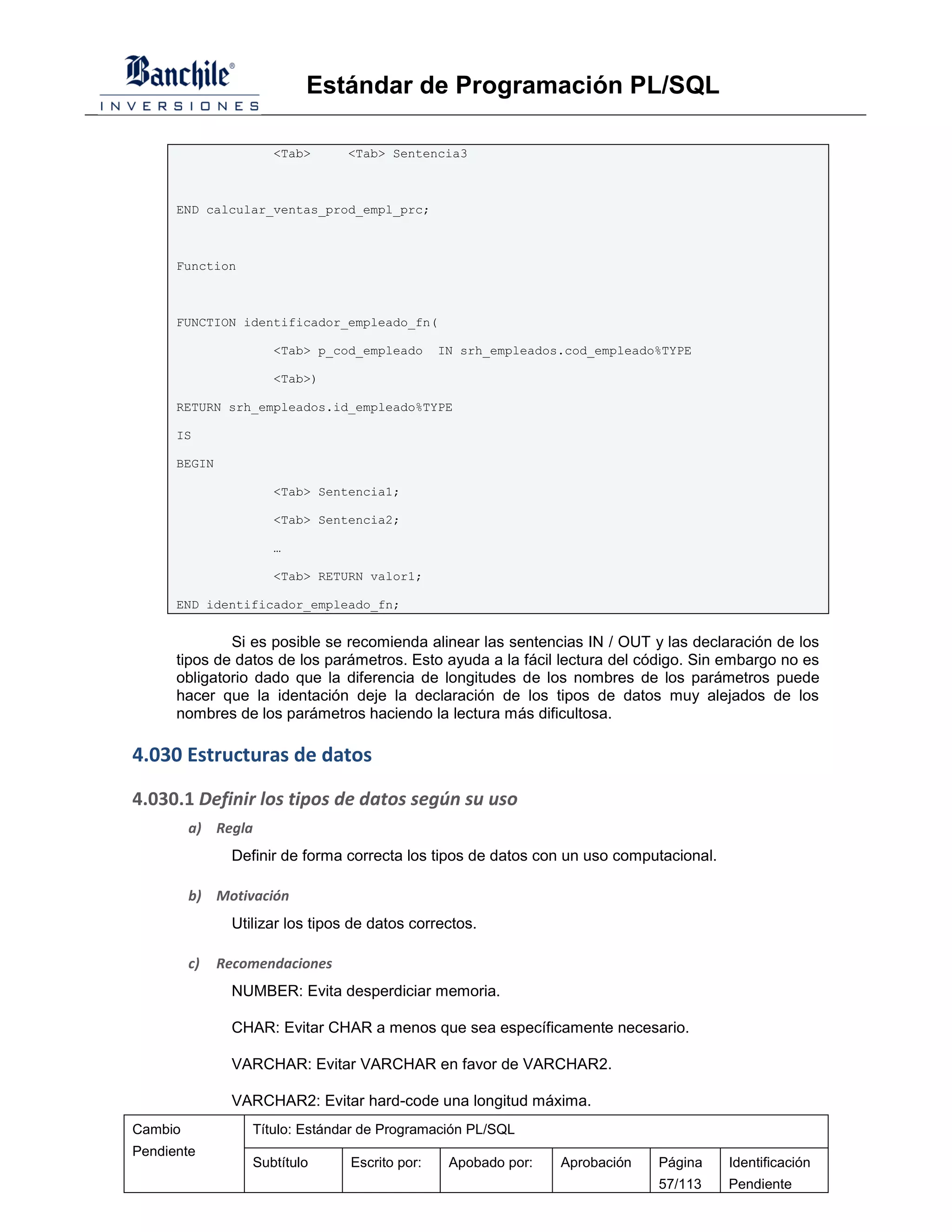 Estándar de Programación PL/SQL

                     <Tab>       <Tab> Sentencia3



      END calcular_ventas_prod_empl_prc;



      Function



      FUNCTION identificador_empleado_fn(

                     <Tab> p_cod_empleado       IN srh_empleados.cod_empleado%TYPE

                     <Tab>)

      RETURN srh_empleados.id_empleado%TYPE

      IS

      BEGIN

                     <Tab> Sentencia1;

                     <Tab> Sentencia2;

                     …

                     <Tab> RETURN valor1;

      END identificador_empleado_fn;


              Si es posible se recomienda alinear las sentencias IN / OUT y las declaración de los
      tipos de datos de los parámetros. Esto ayuda a la fácil lectura del código. Sin embargo no es
      obligatorio dado que la diferencia de longitudes de los nombres de los parámetros puede
      hacer que la identación deje la declaración de los tipos de datos muy alejados de los
      nombres de los parámetros haciendo la lectura más dificultosa.

4.030 Estructuras de datos

4.030.1 Definir los tipos de datos según su uso
         a) Regla
               Definir de forma correcta los tipos de datos con un uso computacional.

         b) Motivación
               Utilizar los tipos de datos correctos.

         c)   Recomendaciones
               NUMBER: Evita desperdiciar memoria.

               CHAR: Evitar CHAR a menos que sea específicamente necesario.

               VARCHAR: Evitar VARCHAR en favor de VARCHAR2.

               VARCHAR2: Evitar hard-code una longitud máxima.
Cambio            Título: Estándar de Programación PL/SQL
Pendiente
                  Subtítulo      Escrito por:    Apobado por:   Aprobación   Página     Identificación
                                                                             57/113     Pendiente
 