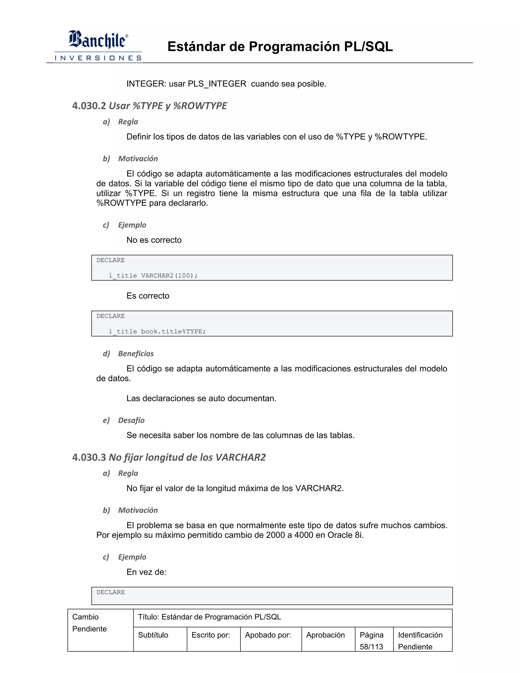 Estándar de Programación PL/SQL

                INTEGER: usar PLS_INTEGER cuando sea posible.

4.030.2 Usar %TYPE y %ROWTYPE
         a) Regla
                Definir los tipos de datos de las variables con el uso de %TYPE y %ROWTYPE.

         b) Motivación
               El código se adapta automáticamente a las modificaciones estructurales del modelo
      de datos. Si la variable del código tiene el mismo tipo de dato que una columna de la tabla,
      utilizar %TYPE. Si un registro tiene la misma estructura que una fila de la tabla utilizar
      %ROWTYPE para declararlo.

         c)   Ejemplo
                No es correcto

      DECLARE

            l_title VARCHAR2(100);


                Es correcto

      DECLARE

            l_title book.title%TYPE;


         d) Beneficios
             El código se adapta automáticamente a las modificaciones estructurales del modelo
      de datos.

                Las declaraciones se auto documentan.

         e)   Desafío
                Se necesita saber los nombre de las columnas de las tablas.

4.030.3 No fijar longitud de los VARCHAR2
         a) Regla
                No fijar el valor de la longitud máxima de los VARCHAR2.

         b) Motivación
             El problema se basa en que normalmente este tipo de datos sufre muchos cambios.
      Por ejemplo su máximo permitido cambio de 2000 a 4000 en Oracle 8i.

         c)   Ejemplo
                En vez de:

      DECLARE


Cambio             Título: Estándar de Programación PL/SQL
Pendiente
                   Subtítulo     Escrito por:   Apobado por:   Aprobación     Página   Identificación
                                                                              58/113   Pendiente
 