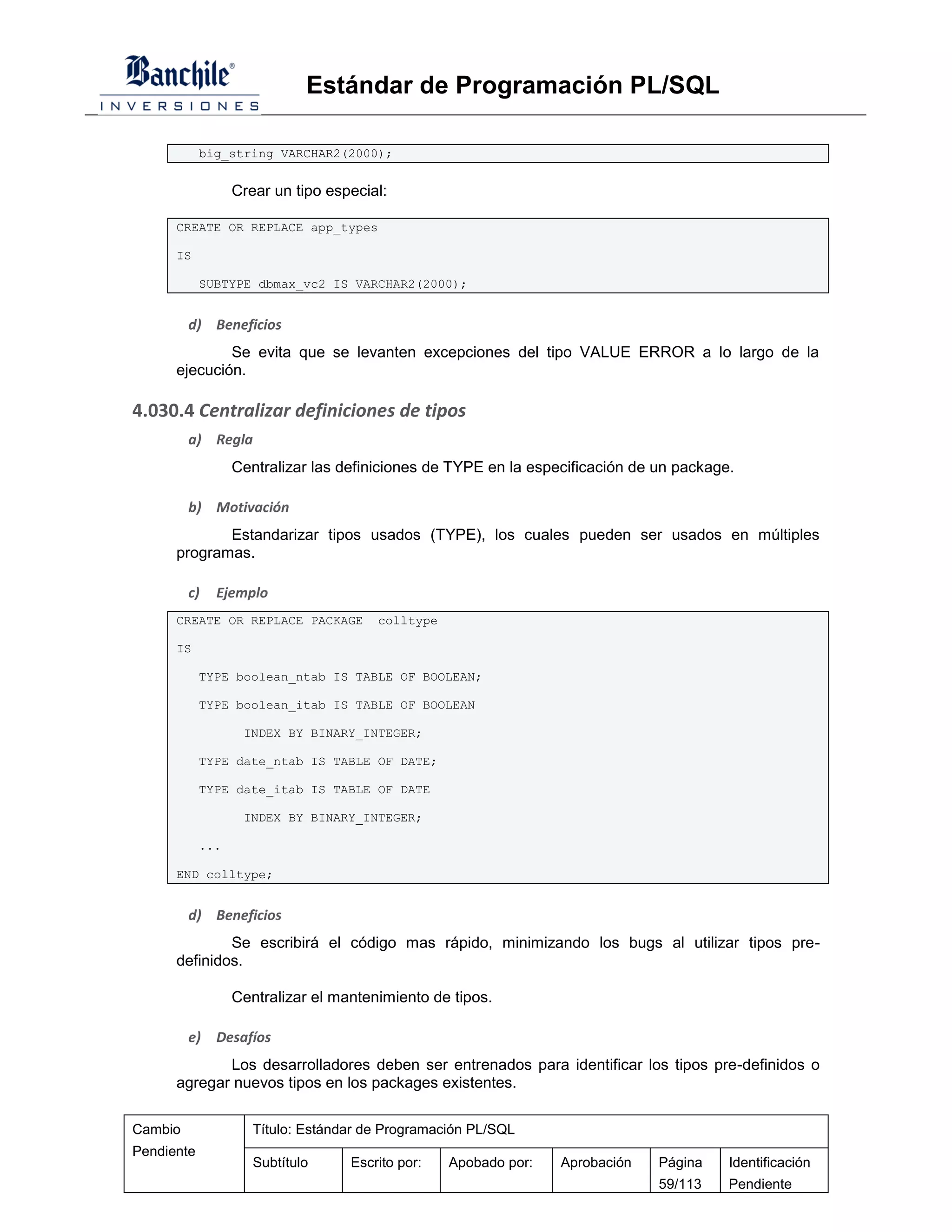 Estándar de Programación PL/SQL

            big_string VARCHAR2(2000);


                  Crear un tipo especial:

      CREATE OR REPLACE app_types

      IS

            SUBTYPE dbmax_vc2 IS VARCHAR2(2000);


         d) Beneficios
              Se evita que se levanten excepciones del tipo VALUE ERROR a lo largo de la
      ejecución.

4.030.4 Centralizar definiciones de tipos
         a) Regla
                  Centralizar las definiciones de TYPE en la especificación de un package.

         b) Motivación
             Estandarizar tipos usados (TYPE), los cuales pueden ser usados en múltiples
      programas.

         c)   Ejemplo
      CREATE OR REPLACE PACKAGE        colltype

      IS

            TYPE boolean_ntab IS TABLE OF BOOLEAN;

            TYPE boolean_itab IS TABLE OF BOOLEAN

                   INDEX BY BINARY_INTEGER;

            TYPE date_ntab IS TABLE OF DATE;

            TYPE date_itab IS TABLE OF DATE

                   INDEX BY BINARY_INTEGER;

            ...

      END colltype;


         d) Beneficios
              Se escribirá el código mas rápido, minimizando los bugs al utilizar tipos pre-
      definidos.

                  Centralizar el mantenimiento de tipos.

         e)   Desafíos
             Los desarrolladores deben ser entrenados para identificar los tipos pre-definidos o
      agregar nuevos tipos en los packages existentes.

Cambio               Título: Estándar de Programación PL/SQL
Pendiente
                     Subtítulo     Escrito por:   Apobado por:   Aprobación    Página    Identificación
                                                                               59/113    Pendiente
 