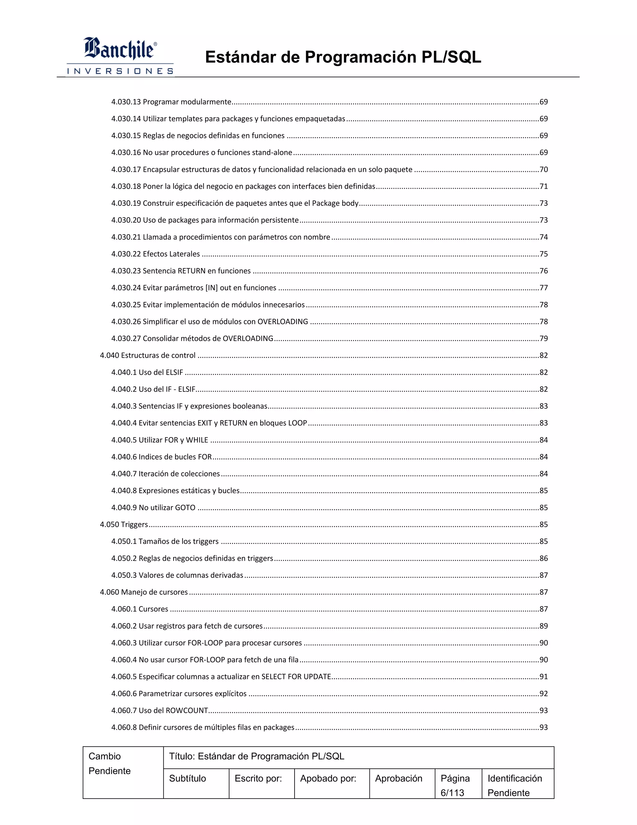 Estándar de Programación PL/SQL

       4.030.13 Programar modularmente................................................................................................................................................. 69

       4.030.14 Utilizar templates para packages y funciones empaquetadas ........................................................................................... 69

       4.030.15 Reglas de negocios definidas en funciones ....................................................................................................................... 69

       4.030.16 No usar procedures o funciones stand-alone .................................................................................................................... 69

       4.030.17 Encapsular estructuras de datos y funcionalidad relacionada en un solo paquete ........................................................... 70

       4.030.18 Poner la lógica del negocio en packages con interfaces bien definidas ............................................................................. 71

       4.030.19 Construir especificación de paquetes antes que el Package body ..................................................................................... 73

       4.030.20 Uso de packages para información persistente ................................................................................................................. 73

       4.030.21 Llamada a procedimientos con parámetros con nombre .................................................................................................. 74

       4.030.22 Efectos Laterales ............................................................................................................................................................... 75

       4.030.23 Sentencia RETURN en funciones ....................................................................................................................................... 76

       4.030.24 Evitar parámetros [IN] out en funciones ........................................................................................................................... 77

       4.030.25 Evitar implementación de módulos innecesarios .............................................................................................................. 78

       4.030.26 Simplificar el uso de módulos con OVERLOADING ............................................................................................................ 78

       4.030.27 Consolidar métodos de OVERLOADING ............................................................................................................................. 79

  4.040 Estructuras de control ................................................................................................................................................................. 82

       4.040.1 Uso del ELSIF ....................................................................................................................................................................... 82

       4.040.2 Uso del IF - ELSIF.................................................................................................................................................................. 82

       4.040.3 Sentencias IF y expresiones booleanas................................................................................................................................ 83

       4.040.4 Evitar sentencias EXIT y RETURN en bloques LOOP ............................................................................................................. 83

       4.040.5 Utilizar FOR y WHILE ........................................................................................................................................................... 84

       4.040.6 Indices de bucles FOR .......................................................................................................................................................... 84

       4.040.7 Iteración de colecciones ...................................................................................................................................................... 84

       4.040.8 Expresiones estáticas y bucles ............................................................................................................................................. 85

       4.040.9 No utilizar GOTO ................................................................................................................................................................. 85

  4.050 Triggers ........................................................................................................................................................................................ 85

       4.050.1 Tamaños de los triggers ...................................................................................................................................................... 85

       4.050.2 Reglas de negocios definidas en triggers ............................................................................................................................. 86

       4.050.3 Valores de columnas derivadas ........................................................................................................................................... 87

  4.060 Manejo de cursores ..................................................................................................................................................................... 87

       4.060.1 Cursores .............................................................................................................................................................................. 87

       4.060.2 Usar registros para fetch de cursores .................................................................................................................................. 89

       4.060.3 Utilizar cursor FOR-LOOP para procesar cursores ............................................................................................................... 90

       4.060.4 No usar cursor FOR-LOOP para fetch de una fila ................................................................................................................. 90

       4.060.5 Especificar columnas a actualizar en SELECT FOR UPDATE.................................................................................................. 91

       4.060.6 Parametrizar cursores explícitos ......................................................................................................................................... 92

       4.060.7 Uso del ROWCOUNT............................................................................................................................................................ 93

       4.060.8 Definir cursores de múltiples filas en packages ................................................................................................................... 93


Cambio                           Título: Estándar de Programación PL/SQL
Pendiente
                                 Subtítulo                    Escrito por:                  Apobado por:                      Aprobación                   Página               Identificación
                                                                                                                                                           6/113                Pendiente
 