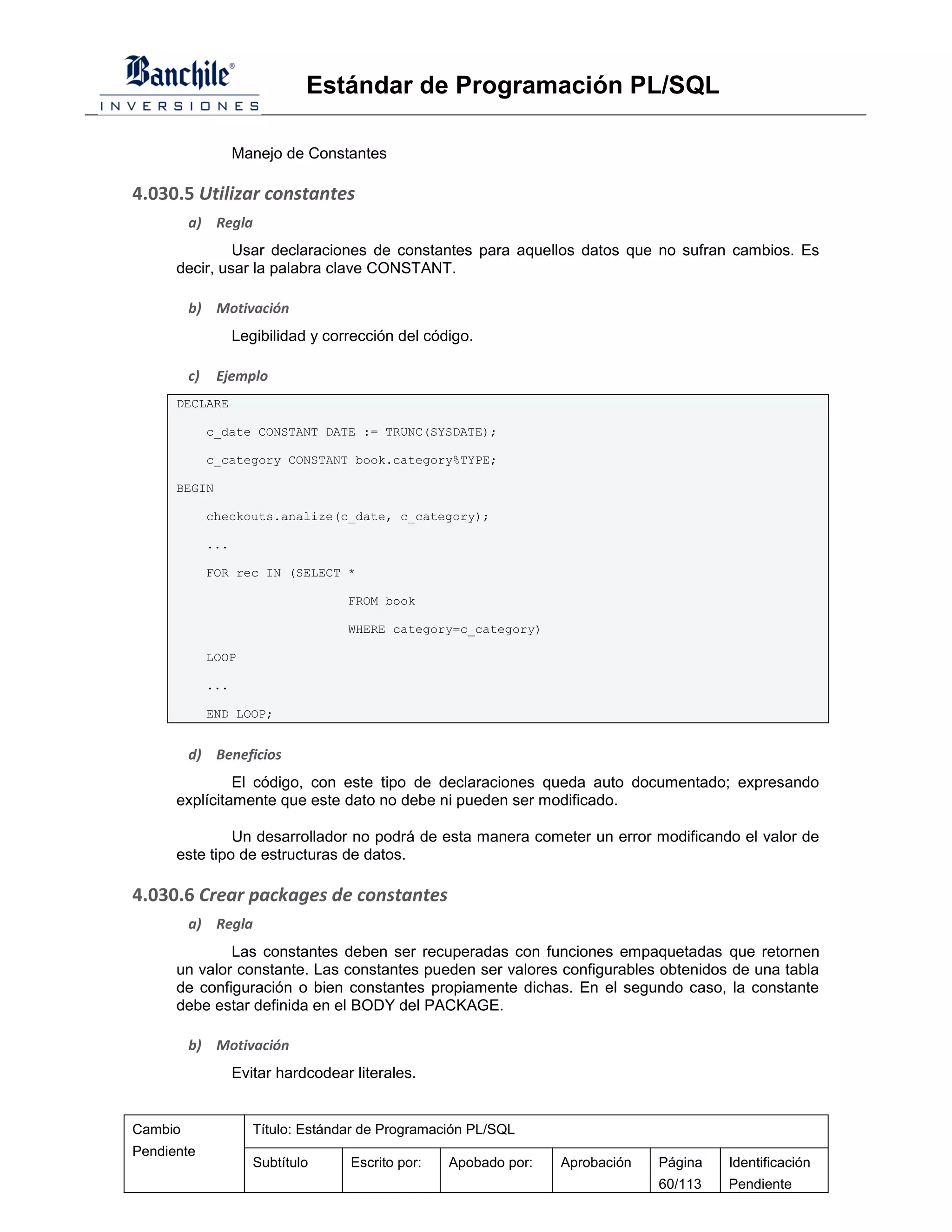 Estándar de Programación PL/SQL

                    Manejo de Constantes

4.030.5 Utilizar constantes
         a) Regla
               Usar declaraciones de constantes para aquellos datos que no sufran cambios. Es
      decir, usar la palabra clave CONSTANT.

         b) Motivación
                    Legibilidad y corrección del código.

         c)    Ejemplo
      DECLARE

              c_date CONSTANT DATE := TRUNC(SYSDATE);

              c_category CONSTANT book.category%TYPE;

      BEGIN

              checkouts.analize(c_date, c_category);

              ...

              FOR rec IN (SELECT *

                                     FROM book

                                     WHERE category=c_category)

              LOOP

              ...

              END LOOP;


         d) Beneficios
               El código, con este tipo de declaraciones queda auto documentado; expresando
      explícitamente que este dato no debe ni pueden ser modificado.

               Un desarrollador no podrá de esta manera cometer un error modificando el valor de
      este tipo de estructuras de datos.

4.030.6 Crear packages de constantes
         a) Regla
              Las constantes deben ser recuperadas con funciones empaquetadas que retornen
      un valor constante. Las constantes pueden ser valores configurables obtenidos de una tabla
      de configuración o bien constantes propiamente dichas. En el segundo caso, la constante
      debe estar definida en el BODY del PACKAGE.

         b) Motivación
                    Evitar hardcodear literales.


Cambio                 Título: Estándar de Programación PL/SQL
Pendiente
                       Subtítulo      Escrito por:   Apobado por:   Aprobación   Página   Identificación
                                                                                 60/113   Pendiente
 