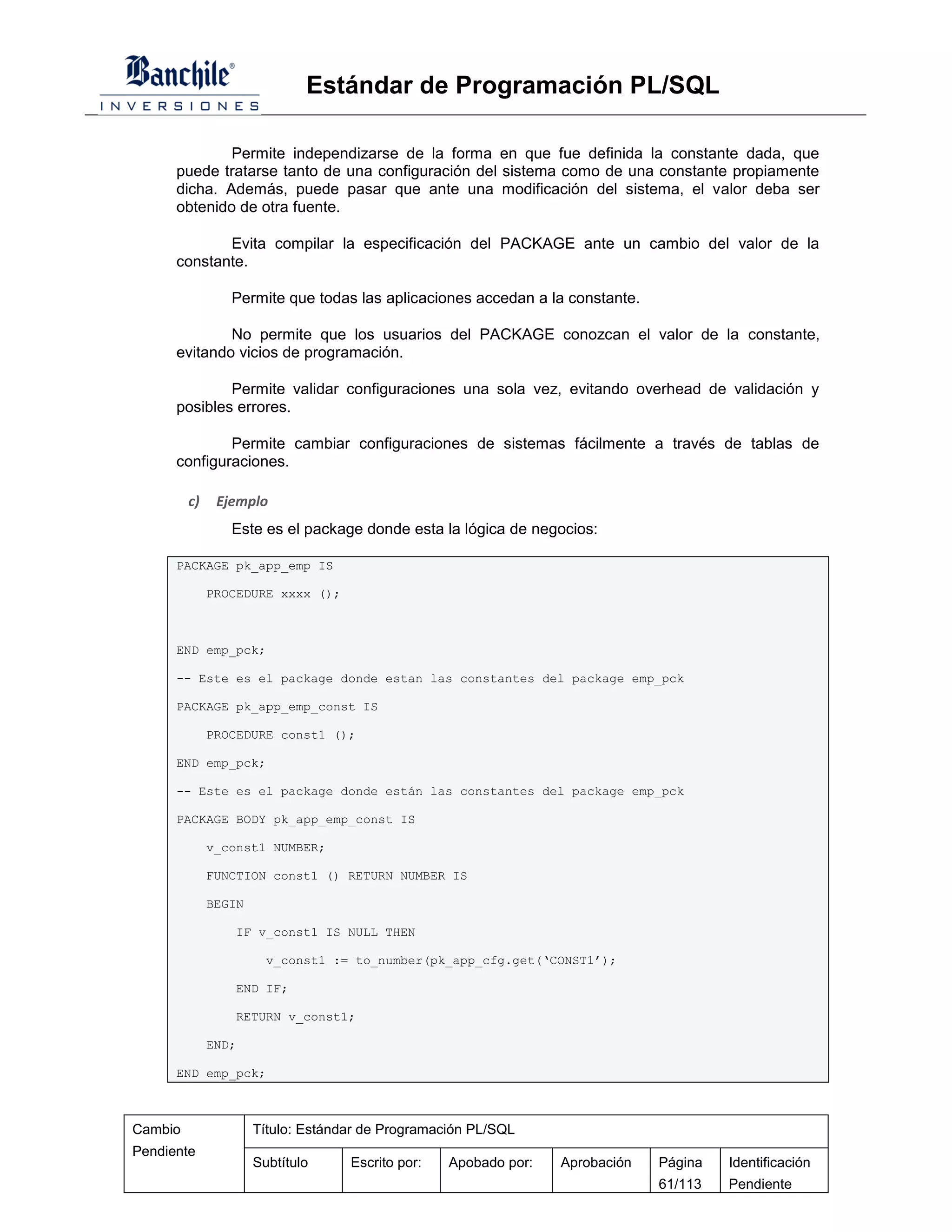 Estándar de Programación PL/SQL

              Permite independizarse de la forma en que fue definida la constante dada, que
      puede tratarse tanto de una configuración del sistema como de una constante propiamente
      dicha. Además, puede pasar que ante una modificación del sistema, el valor deba ser
      obtenido de otra fuente.

             Evita compilar la especificación del PACKAGE ante un cambio del valor de la
      constante.

                 Permite que todas las aplicaciones accedan a la constante.

              No permite que los usuarios del PACKAGE conozcan el valor de la constante,
      evitando vicios de programación.

              Permite validar configuraciones una sola vez, evitando overhead de validación y
      posibles errores.

              Permite cambiar configuraciones de sistemas fácilmente a través de tablas de
      configuraciones.

         c)    Ejemplo
                 Este es el package donde esta la lógica de negocios:

      PACKAGE pk_app_emp IS

              PROCEDURE xxxx ();



      END emp_pck;

      -- Este es el package donde estan las constantes del package emp_pck

      PACKAGE pk_app_emp_const IS

              PROCEDURE const1 ();

      END emp_pck;

      -- Este es el package donde están las constantes del package emp_pck

      PACKAGE BODY pk_app_emp_const IS

              v_const1 NUMBER;

              FUNCTION const1 () RETURN NUMBER IS

              BEGIN

                 IF v_const1 IS NULL THEN

                        v_const1 := to_number(pk_app_cfg.get(‘CONST1’);

                 END IF;

                 RETURN v_const1;

              END;

      END emp_pck;



Cambio                Título: Estándar de Programación PL/SQL
Pendiente
                      Subtítulo     Escrito por:   Apobado por:   Aprobación   Página   Identificación
                                                                               61/113   Pendiente
 