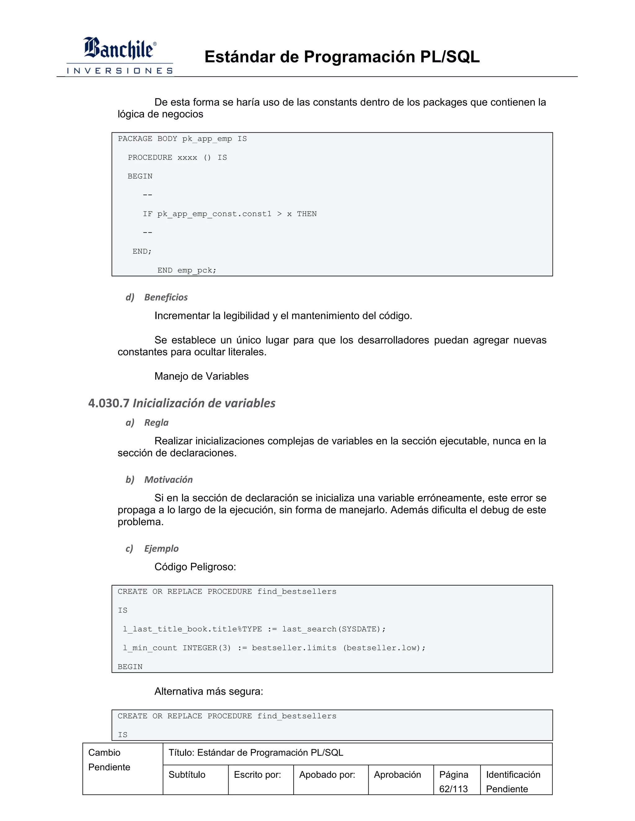 Estándar de Programación PL/SQL

              De esta forma se haría uso de las constants dentro de los packages que contienen la
      lógica de negocios

      PACKAGE BODY pk_app_emp IS

         PROCEDURE xxxx () IS

         BEGIN

              --

              IF pk_app_emp_const.const1 > x THEN

              --

            END;

                   END emp_pck;


         d) Beneficios
                   Incrementar la legibilidad y el mantenimiento del código.

             Se establece un único lugar para que los desarrolladores puedan agregar nuevas
      constantes para ocultar literales.

                   Manejo de Variables

4.030.7 Inicialización de variables
         a) Regla
              Realizar inicializaciones complejas de variables en la sección ejecutable, nunca en la
      sección de declaraciones.

         b) Motivación
             Si en la sección de declaración se inicializa una variable erróneamente, este error se
      propaga a lo largo de la ejecución, sin forma de manejarlo. Además dificulta el debug de este
      problema.

         c)   Ejemplo
                   Código Peligroso:

      CREATE OR REPLACE PROCEDURE find_bestsellers

      IS

         l_last_title_book.title%TYPE := last_search(SYSDATE);

         l_min_count INTEGER(3) := bestseller.limits (bestseller.low);

      BEGIN


                   Alternativa más segura:

      CREATE OR REPLACE PROCEDURE find_bestsellers

      IS

Cambio                Título: Estándar de Programación PL/SQL
Pendiente
                      Subtítulo     Escrito por:   Apobado por:    Aprobación   Página   Identificación
                                                                                62/113   Pendiente
 