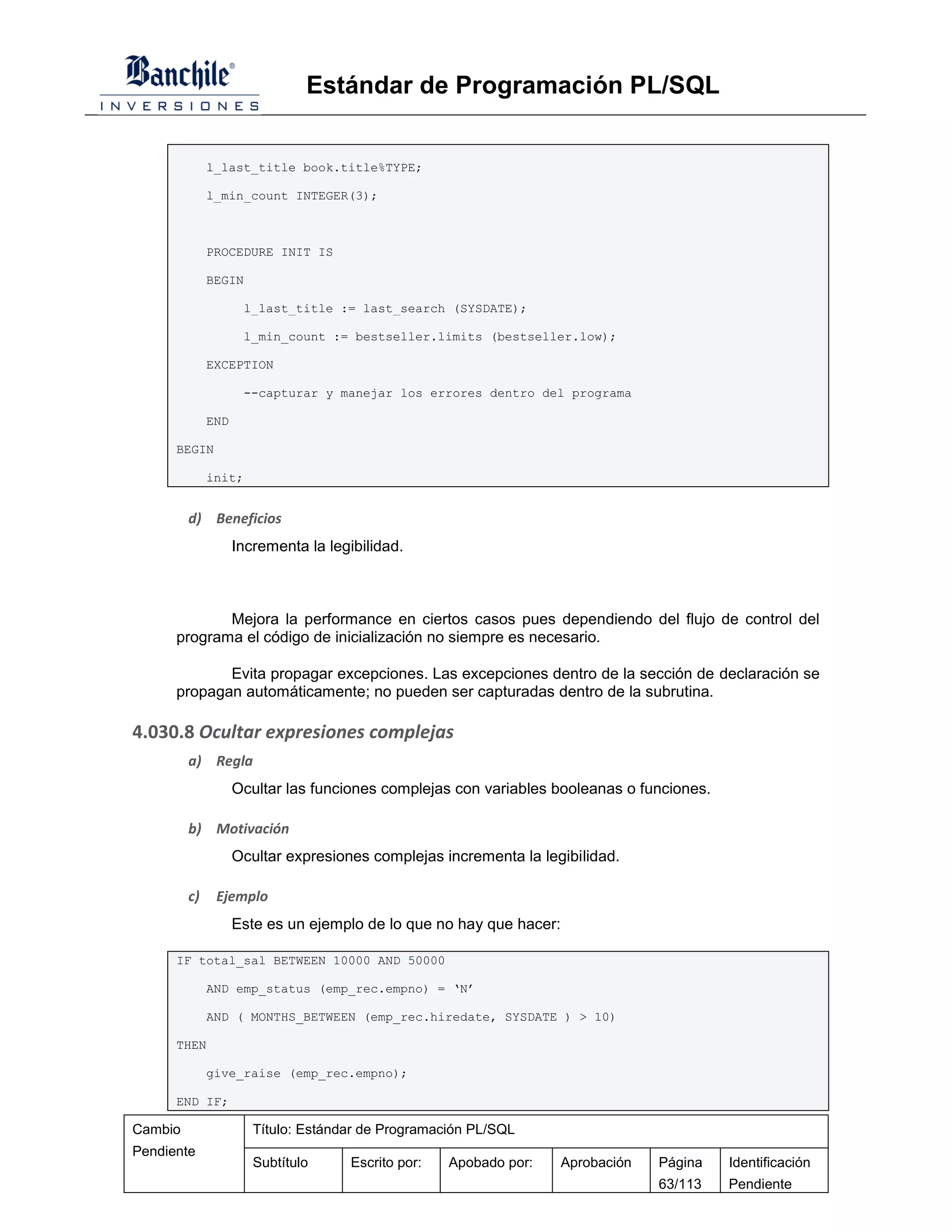 Estándar de Programación PL/SQL


              l_last_title book.title%TYPE;

              l_min_count INTEGER(3);



              PROCEDURE INIT IS

              BEGIN

                     l_last_title := last_search (SYSDATE);

                     l_min_count := bestseller.limits (bestseller.low);

              EXCEPTION

                     --capturar y manejar los errores dentro del programa

              END

      BEGIN

              init;


         d) Beneficios
                    Incrementa la legibilidad.



             Mejora la performance en ciertos casos pues dependiendo del flujo de control del
      programa el código de inicialización no siempre es necesario.

             Evita propagar excepciones. Las excepciones dentro de la sección de declaración se
      propagan automáticamente; no pueden ser capturadas dentro de la subrutina.

4.030.8 Ocultar expresiones complejas
         a) Regla
                    Ocultar las funciones complejas con variables booleanas o funciones.

         b) Motivación
                    Ocultar expresiones complejas incrementa la legibilidad.

         c)    Ejemplo
                    Este es un ejemplo de lo que no hay que hacer:

      IF total_sal BETWEEN 10000 AND 50000

              AND emp_status (emp_rec.empno) = ‘N’

              AND ( MONTHS_BETWEEN (emp_rec.hiredate, SYSDATE ) > 10)

      THEN

              give_raise (emp_rec.empno);

      END IF;

Cambio                 Título: Estándar de Programación PL/SQL
Pendiente
                       Subtítulo      Escrito por:   Apobado por:    Aprobación   Página   Identificación
                                                                                  63/113   Pendiente
 