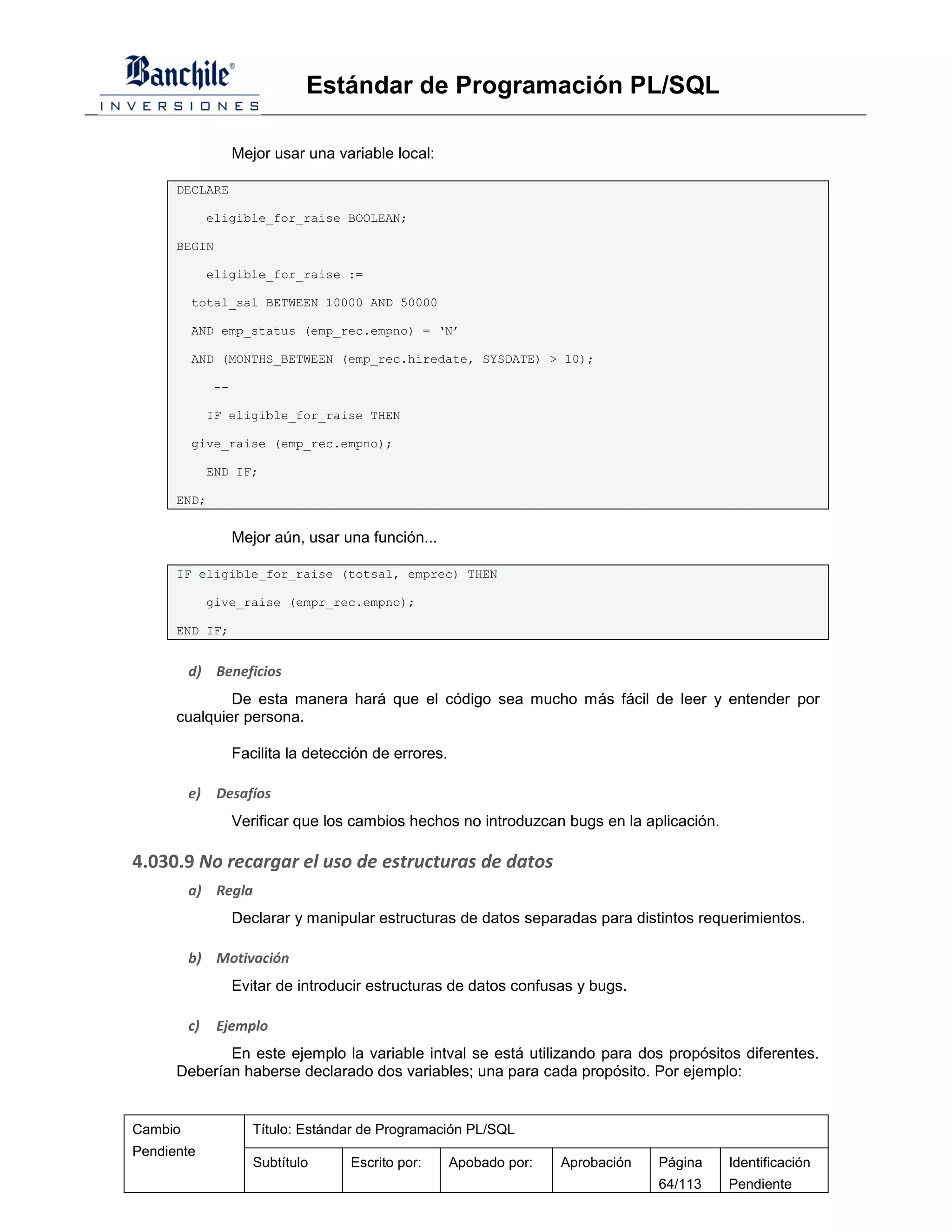 Estándar de Programación PL/SQL

                   Mejor usar una variable local:

      DECLARE

              eligible_for_raise BOOLEAN;

      BEGIN

              eligible_for_raise :=

         total_sal BETWEEN 10000 AND 50000

         AND emp_status (emp_rec.empno) = ‘N’

         AND (MONTHS_BETWEEN (emp_rec.hiredate, SYSDATE) > 10);

              --

              IF eligible_for_raise THEN

         give_raise (emp_rec.empno);

              END IF;

      END;


                   Mejor aún, usar una función...

      IF eligible_for_raise (totsal, emprec) THEN

              give_raise (empr_rec.empno);

      END IF;


         d) Beneficios
              De esta manera hará que el código sea mucho más fácil de leer y entender por
      cualquier persona.

                   Facilita la detección de errores.

         e)    Desafíos
                   Verificar que los cambios hechos no introduzcan bugs en la aplicación.

4.030.9 No recargar el uso de estructuras de datos
         a) Regla
                   Declarar y manipular estructuras de datos separadas para distintos requerimientos.

         b) Motivación
                   Evitar de introducir estructuras de datos confusas y bugs.

         c)    Ejemplo
             En este ejemplo la variable intval se está utilizando para dos propósitos diferentes.
      Deberían haberse declarado dos variables; una para cada propósito. Por ejemplo:


Cambio                Título: Estándar de Programación PL/SQL
Pendiente
                      Subtítulo      Escrito por:      Apobado por:   Aprobación   Página   Identificación
                                                                                   64/113   Pendiente
 