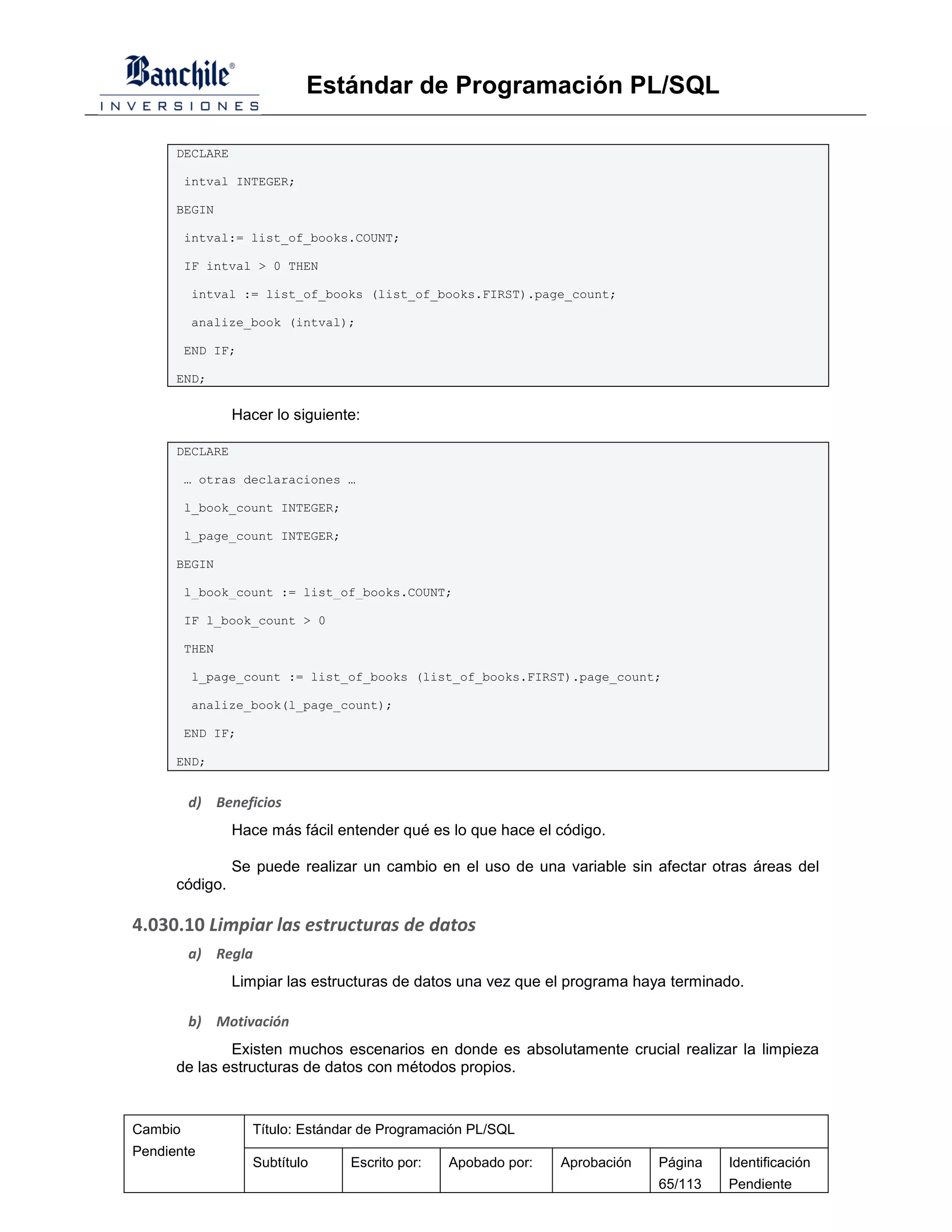 Estándar de Programación PL/SQL

      DECLARE

         intval INTEGER;

      BEGIN

         intval:= list_of_books.COUNT;

         IF intval > 0 THEN

         intval := list_of_books (list_of_books.FIRST).page_count;

         analize_book (intval);

         END IF;

      END;

                Hacer lo siguiente:

      DECLARE

         … otras declaraciones …

         l_book_count INTEGER;

         l_page_count INTEGER;

      BEGIN

         l_book_count := list_of_books.COUNT;

         IF l_book_count > 0

         THEN

         l_page_count := list_of_books (list_of_books.FIRST).page_count;

         analize_book(l_page_count);

         END IF;

      END;


         d) Beneficios
                Hace más fácil entender qué es lo que hace el código.

                Se puede realizar un cambio en el uso de una variable sin afectar otras áreas del
      código.

4.030.10 Limpiar las estructuras de datos
         a) Regla
                Limpiar las estructuras de datos una vez que el programa haya terminado.

         b) Motivación
              Existen muchos escenarios en donde es absolutamente crucial realizar la limpieza
      de las estructuras de datos con métodos propios.


Cambio             Título: Estándar de Programación PL/SQL
Pendiente
                   Subtítulo     Escrito por:   Apobado por:   Aprobación   Página   Identificación
                                                                            65/113   Pendiente
 