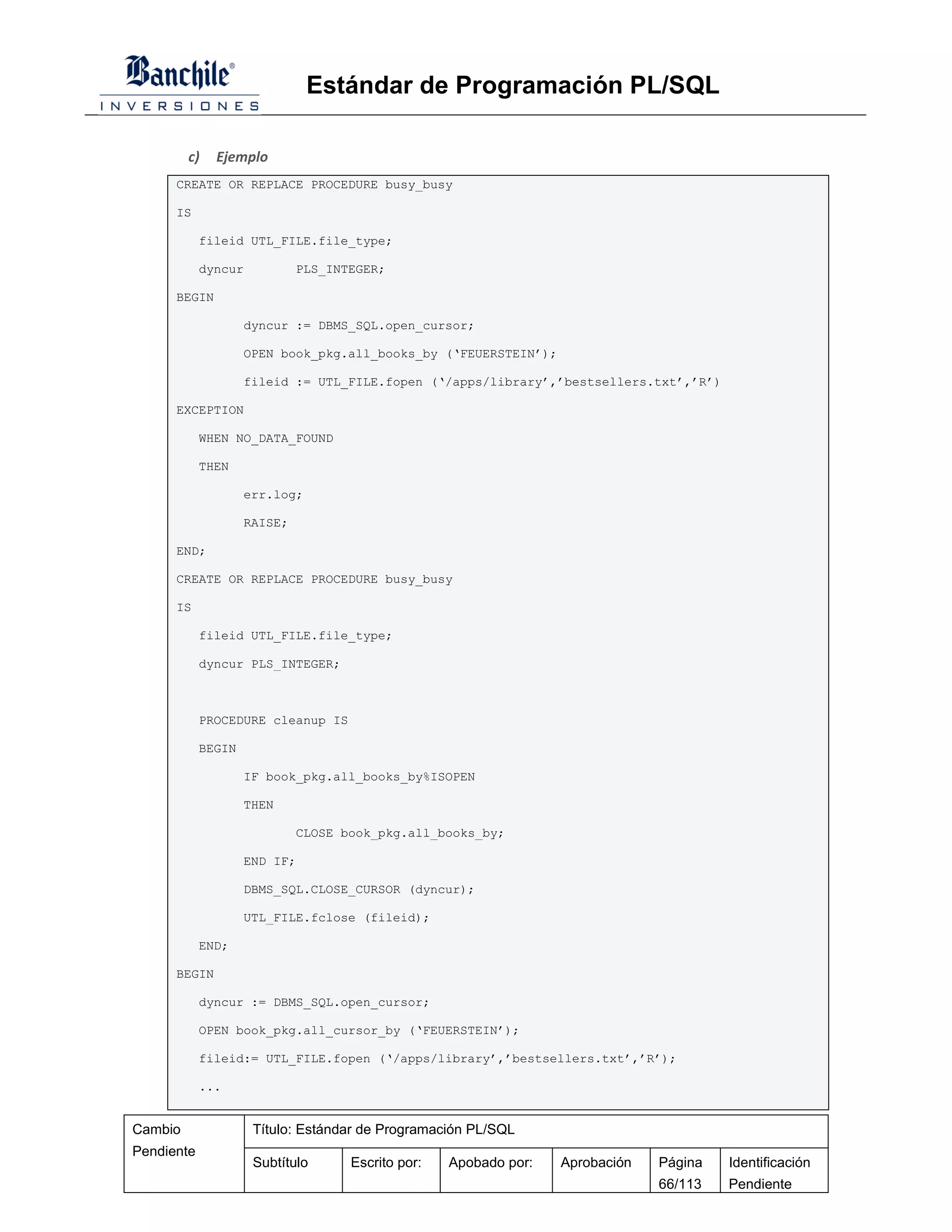 Estándar de Programación PL/SQL

         c)   Ejemplo
      CREATE OR REPLACE PROCEDURE busy_busy

      IS

            fileid UTL_FILE.file_type;

            dyncur           PLS_INTEGER;

      BEGIN

                    dyncur := DBMS_SQL.open_cursor;

                    OPEN book_pkg.all_books_by (‘FEUERSTEIN’);

                    fileid := UTL_FILE.fopen (‘/apps/library’,’bestsellers.txt’,’R’)

      EXCEPTION

            WHEN NO_DATA_FOUND

            THEN

                    err.log;

                    RAISE;

      END;

      CREATE OR REPLACE PROCEDURE busy_busy

      IS

            fileid UTL_FILE.file_type;

            dyncur PLS_INTEGER;



            PROCEDURE cleanup IS

            BEGIN

                    IF book_pkg.all_books_by%ISOPEN

                    THEN

                              CLOSE book_pkg.all_books_by;

                    END IF;

                    DBMS_SQL.CLOSE_CURSOR (dyncur);

                    UTL_FILE.fclose (fileid);

            END;

      BEGIN

            dyncur := DBMS_SQL.open_cursor;

            OPEN book_pkg.all_cursor_by (‘FEUERSTEIN’);

            fileid:= UTL_FILE.fopen (‘/apps/library’,’bestsellers.txt’,’R’);

            ...


Cambio               Título: Estándar de Programación PL/SQL
Pendiente
                     Subtítulo       Escrito por:   Apobado por:   Aprobación   Página   Identificación
                                                                                66/113   Pendiente
 