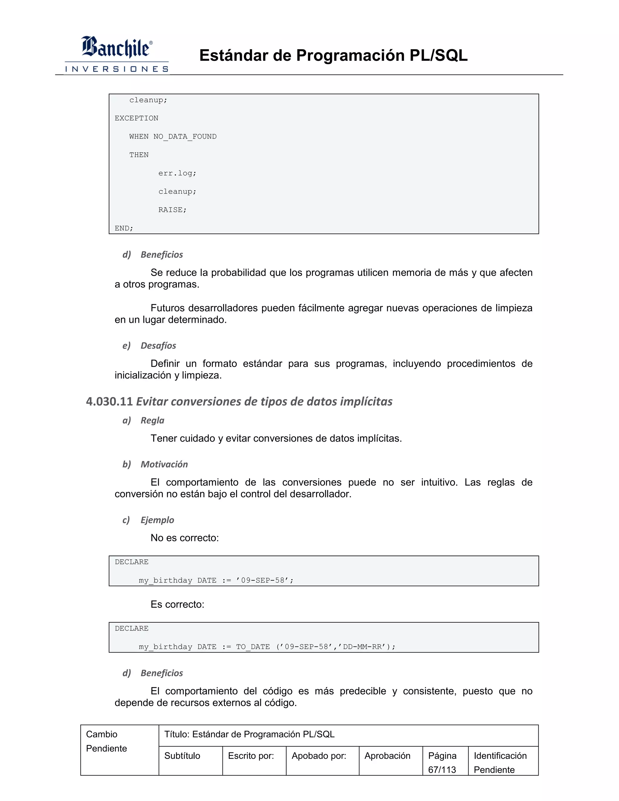 Estándar de Programación PL/SQL

            cleanup;

      EXCEPTION

            WHEN NO_DATA_FOUND

            THEN

                    err.log;

                    cleanup;

                    RAISE;

      END;


         d) Beneficios
              Se reduce la probabilidad que los programas utilicen memoria de más y que afecten
      a otros programas.

              Futuros desarrolladores pueden fácilmente agregar nuevas operaciones de limpieza
      en un lugar determinado.

         e)   Desafíos
                Definir un formato estándar para sus programas, incluyendo procedimientos de
      inicialización y limpieza.

4.030.11 Evitar conversiones de tipos de datos implícitas
         a) Regla
                   Tener cuidado y evitar conversiones de datos implícitas.

         b) Motivación
             El comportamiento de las conversiones puede no ser intuitivo. Las reglas de
      conversión no están bajo el control del desarrollador.

         c)   Ejemplo
                   No es correcto:

      DECLARE

              my_birthday DATE := ’09-SEP-58’;


                   Es correcto:

      DECLARE

              my_birthday DATE := TO_DATE (’09-SEP-58’,’DD-MM-RR’);


         d) Beneficios
            El comportamiento del código es más predecible y consistente, puesto que no
      depende de recursos externos al código.


Cambio                Título: Estándar de Programación PL/SQL
Pendiente
                      Subtítulo      Escrito por:   Apobado por:   Aprobación   Página   Identificación
                                                                                67/113   Pendiente
 
