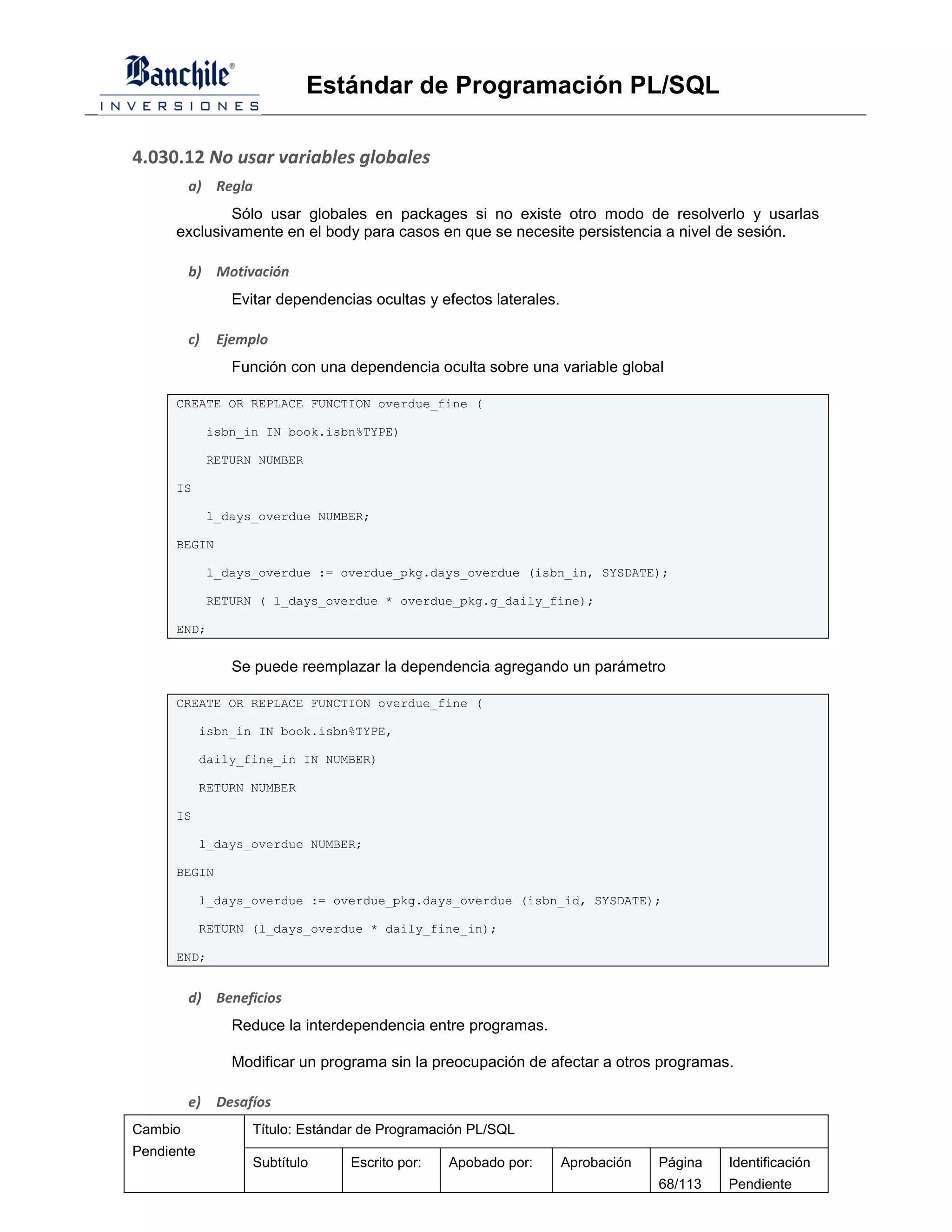 Estándar de Programación PL/SQL

4.030.12 No usar variables globales
         a) Regla
              Sólo usar globales en packages si no existe otro modo de resolverlo y usarlas
      exclusivamente en el body para casos en que se necesite persistencia a nivel de sesión.

         b) Motivación
                 Evitar dependencias ocultas y efectos laterales.

         c)    Ejemplo
                 Función con una dependencia oculta sobre una variable global

      CREATE OR REPLACE FUNCTION overdue_fine (

              isbn_in IN book.isbn%TYPE)

              RETURN NUMBER

      IS

              l_days_overdue NUMBER;

      BEGIN

              l_days_overdue := overdue_pkg.days_overdue (isbn_in, SYSDATE);

              RETURN ( l_days_overdue * overdue_pkg.g_daily_fine);

      END;


                 Se puede reemplazar la dependencia agregando un parámetro

      CREATE OR REPLACE FUNCTION overdue_fine (

            isbn_in IN book.isbn%TYPE,

            daily_fine_in IN NUMBER)

            RETURN NUMBER

      IS

            l_days_overdue NUMBER;

      BEGIN

            l_days_overdue := overdue_pkg.days_overdue (isbn_id, SYSDATE);

            RETURN (l_days_overdue * daily_fine_in);

      END;


         d) Beneficios
                 Reduce la interdependencia entre programas.

                 Modificar un programa sin la preocupación de afectar a otros programas.

         e)    Desafíos
Cambio              Título: Estándar de Programación PL/SQL
Pendiente
                    Subtítulo     Escrito por:   Apobado por:       Aprobación   Página   Identificación
                                                                                 68/113   Pendiente
 