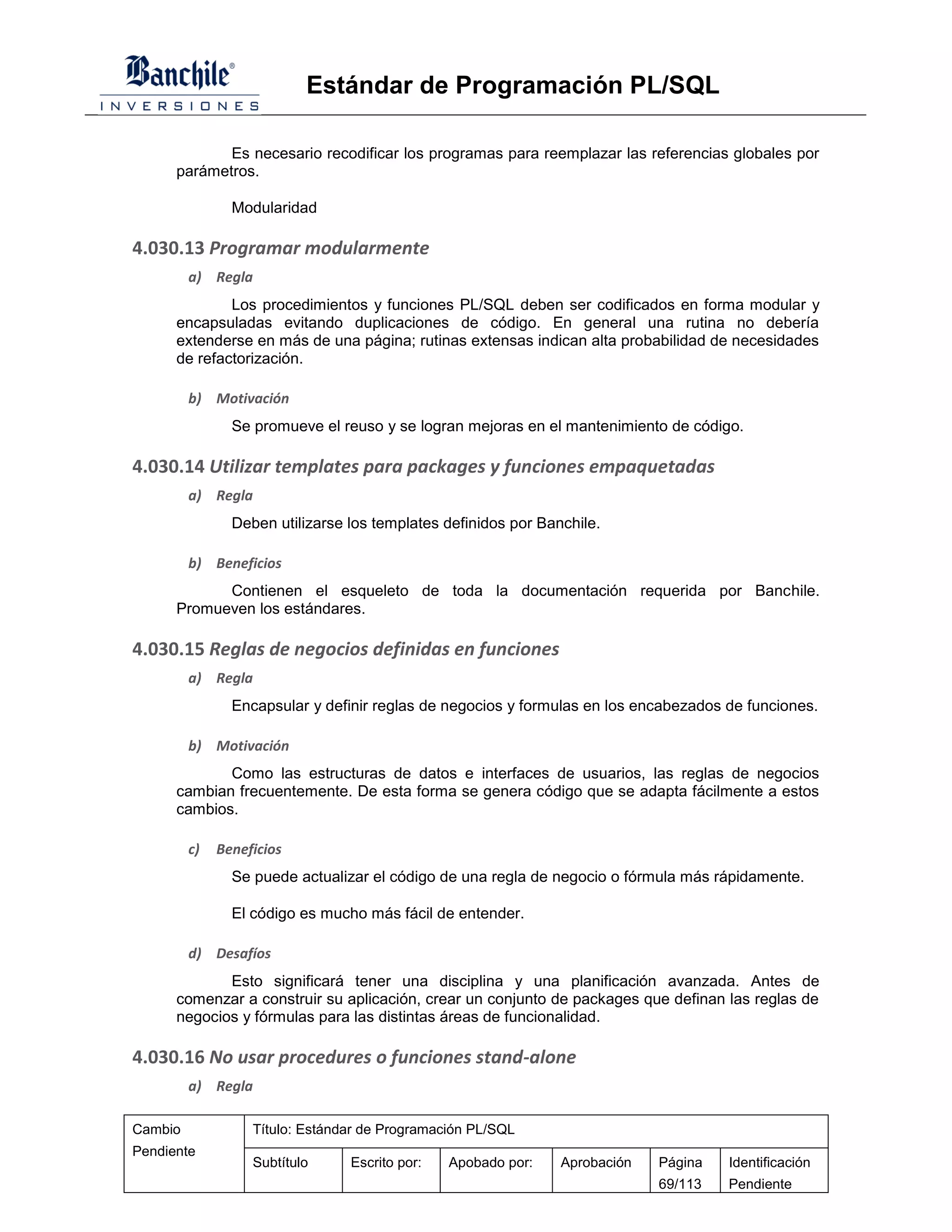 Estándar de Programación PL/SQL

             Es necesario recodificar los programas para reemplazar las referencias globales por
      parámetros.

                Modularidad

4.030.13 Programar modularmente
         a) Regla
              Los procedimientos y funciones PL/SQL deben ser codificados en forma modular y
      encapsuladas evitando duplicaciones de código. En general una rutina no debería
      extenderse en más de una página; rutinas extensas indican alta probabilidad de necesidades
      de refactorización.

         b) Motivación
                Se promueve el reuso y se logran mejoras en el mantenimiento de código.

4.030.14 Utilizar templates para packages y funciones empaquetadas
         a) Regla
                Deben utilizarse los templates definidos por Banchile.

         b) Beneficios
            Contienen el esqueleto de toda la documentación requerida por Banchile.
      Promueven los estándares.

4.030.15 Reglas de negocios definidas en funciones
         a) Regla
                Encapsular y definir reglas de negocios y formulas en los encabezados de funciones.

         b) Motivación
             Como las estructuras de datos e interfaces de usuarios, las reglas de negocios
      cambian frecuentemente. De esta forma se genera código que se adapta fácilmente a estos
      cambios.

         c)   Beneficios
                Se puede actualizar el código de una regla de negocio o fórmula más rápidamente.

                El código es mucho más fácil de entender.

         d) Desafíos
             Esto significará tener una disciplina y una planificación avanzada. Antes de
      comenzar a construir su aplicación, crear un conjunto de packages que definan las reglas de
      negocios y fórmulas para las distintas áreas de funcionalidad.

4.030.16 No usar procedures o funciones stand-alone
         a) Regla

Cambio             Título: Estándar de Programación PL/SQL
Pendiente
                   Subtítulo     Escrito por:   Apobado por:    Aprobación   Página   Identificación
                                                                             69/113   Pendiente
 